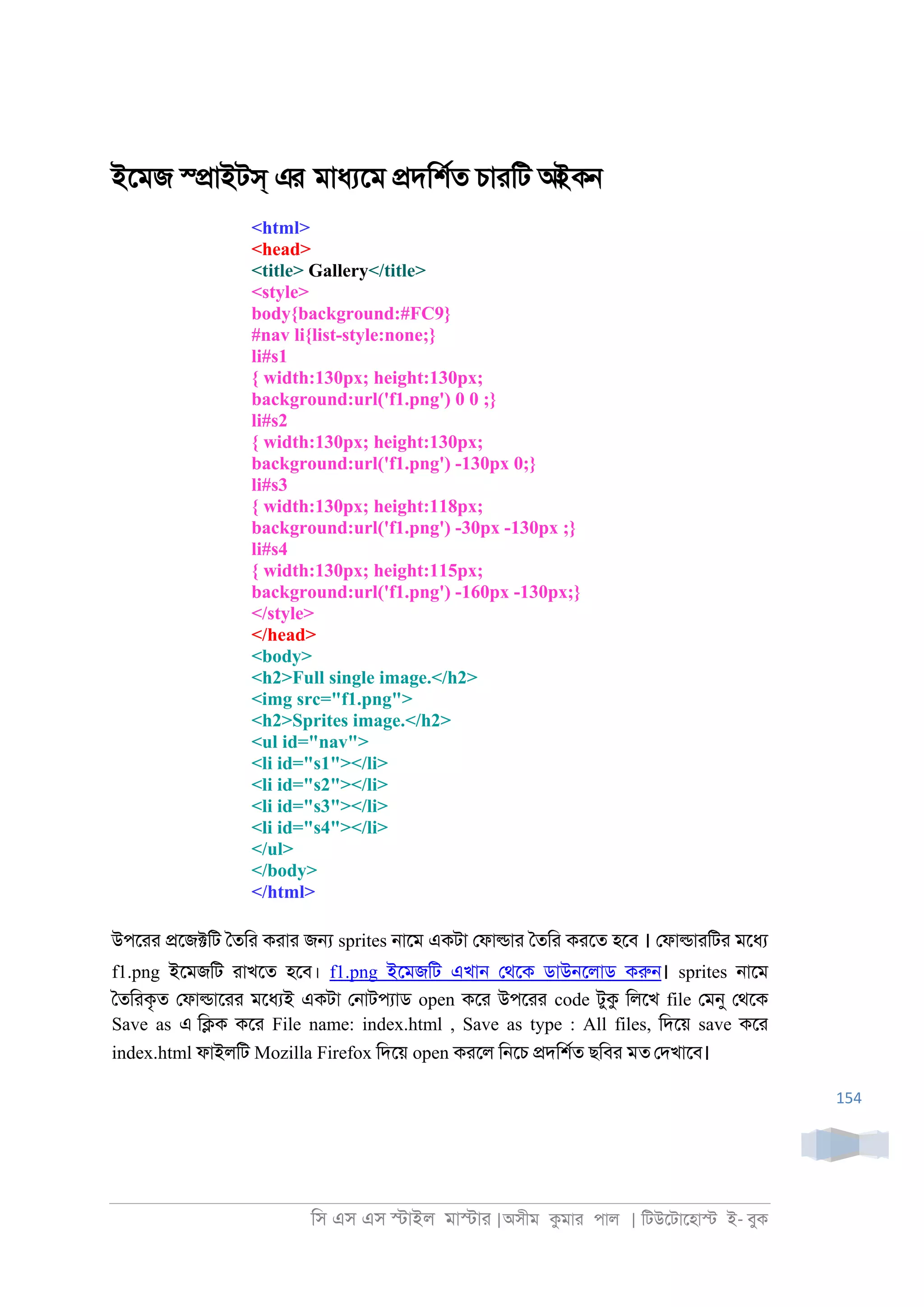 িস এস এস �াইল মা�াা |অসীম কমাা পাল | িটউেটােহা� ই- বুক
154
ইেমজ স্�াইটস্ এর মাধযেম �দিশরত চাািট আইকন
<html>
<head>
<title> Gallery</title>
<style>
body{background:#FC9}
#nav li{list-style:none;}
li#s1
{ width:130px; height:130px;
background:url('f1.png') 0 0 ;}
li#s2
{ width:130px; height:130px;
background:url('f1.png') -130px 0;}
li#s3
{ width:130px; height:118px;
background:url('f1.png') -30px -130px ;}
li#s4
{ width:130px; height:115px;
background:url('f1.png') -160px -130px;}
</style>
</head>
<body>
<h2>Full single image.</h2>
<img src="f1.png">
<h2>Sprites image.</h2>
<ul id="nav">
<li id="s1"></li>
<li id="s2"></li>
<li id="s3"></li>
<li id="s4"></li>
</ul>
</body>
</html>
উপোা �েজ�িট ৈতিা কাাা জ� sprites ্ােম একটা েফা�াা ৈতিা কােত হেব । েফা�াািটা মেধয
f1.png ইেমজিট াাখেত হেব। f1.png ইেমজিট এখা্ েথেক ডাউ্েলাড করু্। sprites ্ােম
ৈতিাকৃত েফা�াোা মেধযই একটা ে্াটপযাড open কো উপোা code টুক িলেখ file েমনু েথেক
Save as এ ি�ক কো File name: index.html , Save as type : All files, িদেয় save কো
index.html ফাইলিট Mozilla Firefox িদেয় open কােল ি্েচ �দিশরত ছিবা মত েদখােব।
 