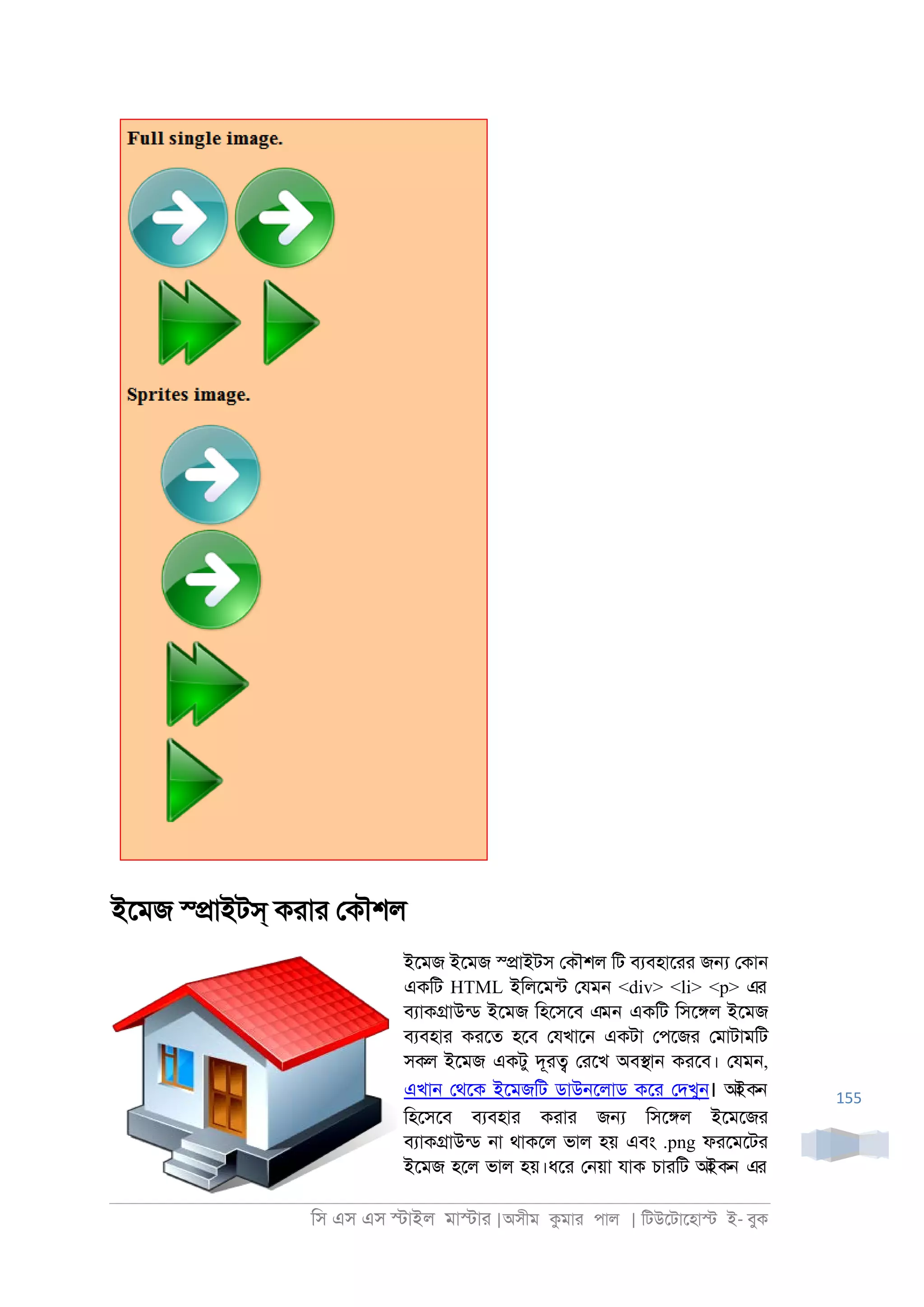 িস এস এস �াইল মা�াা |অসীম কমাা পাল | িটউেটােহা� ই- বুক
155
ইেমজ স্�াইটস্ কাাা েকৗশল
ইেমজ ইেমজ স্�াইটস েকৗশল িট বযবহাোা জ� েকা্
একিট HTML ইিলেমনট েযম্ <div> <li> <p> এর
বযাক�াউনড ইেমজ িহেসেব এমন একিট িসে�ল ইেমজ
বযবহাা কােত হেব েযখাে্ একটা েপেজা েমাটামিট
সকল ইেমজ একটু দূা� োেখ অব�া্ কােব। েযম্,
এখা্ েথেক ইেমজিট ডাউ্েলাড কো েদখু্। আইকন
িহেসেব বযবহাা কাাা জ� িসে�ল ইেমেজা
বযাক�াউনড ্া থাকেল ভাল হয় এবং .png ফােমেটা
ইেমজ হেল ভাল হয়।ধো ে্য়া যাক চাািট আইকন এর
 