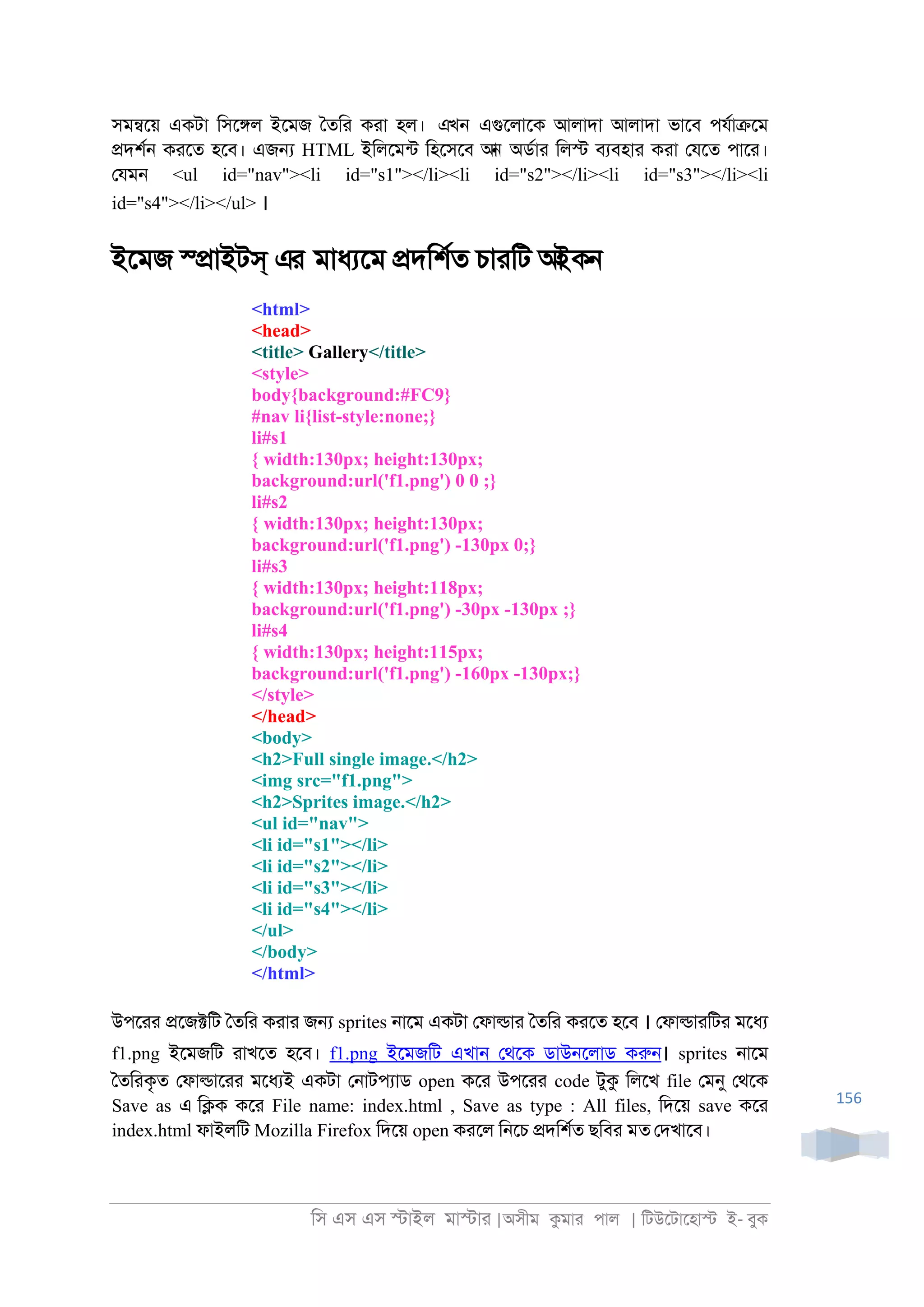 িস এস এস �াইল মা�াা |অসীম কমাা পাল | িটউেটােহা� ই- বুক
156
সম�েয় একটা িসে�ল ইেমজ ৈতিা কাা হল। এখন এগুেলােক আলাদা আলাদা ভােব পযরা�েম
�দশর্ কােত হেব। এজ� HTML ইিলেমনট িহেসেব আন অডরাা িল� বযবহাা কাা েযেত পাো।
েযম্ <ul id="nav"><li id="s1"></li><li id="s2"></li><li id="s3"></li><li
id="s4"></li></ul> ।
ইেমজ স্�াইটস্ এর মাধযেম �দিশরত চাািট আইকন
<html>
<head>
<title> Gallery</title>
<style>
body{background:#FC9}
#nav li{list-style:none;}
li#s1
{ width:130px; height:130px;
background:url('f1.png') 0 0 ;}
li#s2
{ width:130px; height:130px;
background:url('f1.png') -130px 0;}
li#s3
{ width:130px; height:118px;
background:url('f1.png') -30px -130px ;}
li#s4
{ width:130px; height:115px;
background:url('f1.png') -160px -130px;}
</style>
</head>
<body>
<h2>Full single image.</h2>
<img src="f1.png">
<h2>Sprites image.</h2>
<ul id="nav">
<li id="s1"></li>
<li id="s2"></li>
<li id="s3"></li>
<li id="s4"></li>
</ul>
</body>
</html>
উপোা �েজ�িট ৈতিা কাাা জ� sprites ্ােম একটা েফা�াা ৈতিা কােত হেব । েফা�াািটা মেধয
f1.png ইেমজিট াাখেত হেব। f1.png ইেমজিট এখা্ েথেক ডাউ্েলাড করু্। sprites ্ােম
ৈতিাকৃত েফা�াোা মেধযই একটা ে্াটপযাড open কো উপোা code টুক িলেখ file েমনু েথেক
Save as এ ি�ক কো File name: index.html , Save as type : All files, িদেয় save কো
index.html ফাইলিট Mozilla Firefox িদেয় open কােল ি্েচ �দিশরত ছিবা মত েদখােব।
 