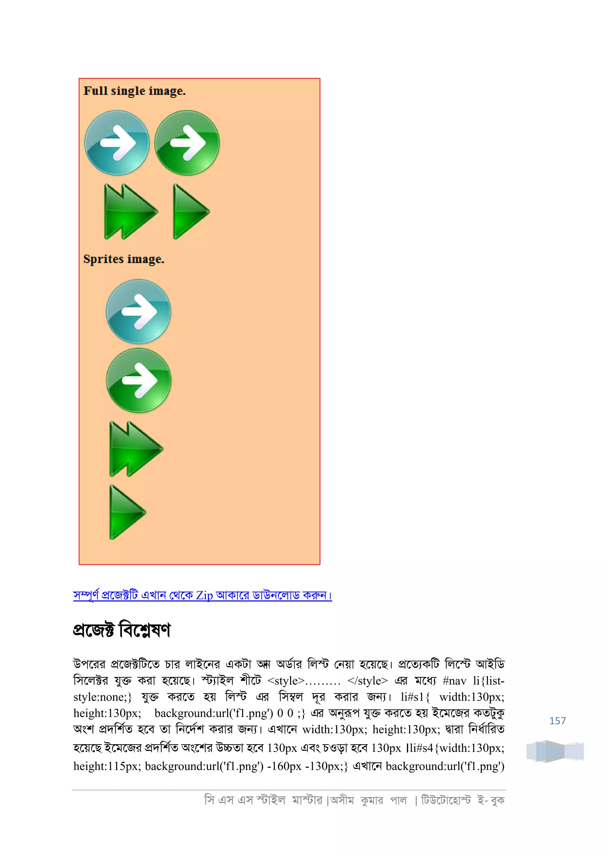 িস এস এস �াইল মা�াা |অসীম কমাা পাল | িটউেটােহা� ই- বুক
157
স�ূণর �েজ�িট এখা্ েথেক Zip আকাো ডাউ্েলাড করু্।
�েজ� িবে�ষণ
উপোা �েজ�িটেত চাা লাইে্া একটা আন অডরাা িল� ে্য়া হেয়েছ। �েতযকিট িলে� আইিড
িসেল�া যু� কাা হেয়েছ। �যাইল শীেট <style>……… </style> এর মেধয #nav li{list-
style:none;} যু� কােত হয় িল� এর িস�ল দূা কাাা জ�। li#s1{ width:130px;
height:130px; background:url('f1.png') 0 0 ;} এর অনুরূপ যু� কােত হয় ইেমেজা কতটুক
অংশ �দিশরত হেব তা ি্েদরশ কাাা জ�। এখাে্ width:130px; height:130px; �াাা ি্ধরািাত
হেয়েছ ইেমেজা �দিশরত অংেশা উ�তা হেব 130px এবং চওড়া হেব 130px ।li#s4{width:130px;
height:115px; background:url('f1.png') -160px -130px;} এখাে্ background:url('f1.png')
 