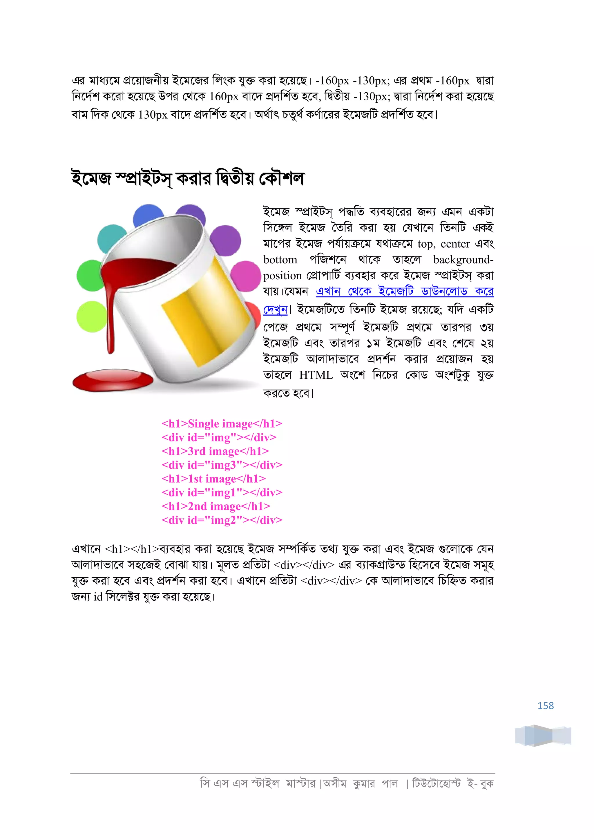 িস এস এস �াইল মা�াা |অসীম কমাা পাল | িটউেটােহা� ই- বুক
158
এর মাধযেম �েয়াজ্ীয় ইেমেজা িলংক যু� কাা হেয়েছ। -160px -130px; এর �থম -160px �াাা
ি্েদরশ কোা হেয়েছ উপর েথেক 160px বােদ �দিশরত হেব, ি�তীয় -130px; �াাা ি্েদরশ কাা হেয়েছ
বাম িদক েথেক 130px বােদ �দিশরত হেব। অথরাৎ চতুথর কণরাোা ইেমজিট �দিশরত হেব।
ইেমজ স্�াইটস্ কাাা ি�তীয় েকৗশল
ইেমজ স্�াইটস্ প�িত বযবহাোা জ� এমন একটা
িসে�ল ইেমজ ৈতিা কাা হয় েযখাে্ িত্িট একই
মােপা ইেমজ পযরায়�েম যথা�েম top, center এবং
bottom পিজশে্ থােক তাহেল background-
position ে�াপািটর বযবহাা কো ইেমজ স্�াইটস্ কাা
যায়।েযম্ এখা্ েথেক ইেমজিট ডাউ্েলাড কো
েদখু্। ইেমজিটেত িত্িট ইেমজ ােয়েছ; যিদ একিট
েপেজ �থেম স�ূণর ইেমজিট �থেম তাাপা ৩য়
ইেমজিট এবং তাাপা ১ম ইেমজিট এবং েশেষ ২য়
ইেমজিট আলাদাভােব �দশর্ কাাা �েয়াজ্ হয়
তাহেল HTML অংেশ ি্েচা েকাড অংশটুক যু�
কােত হেব।
<h1>Single image</h1>
<div id="img"></div>
<h1>3rd image</h1>
<div id="img3"></div>
<h1>1st image</h1>
<div id="img1"></div>
<h1>2nd image</h1>
<div id="img2"></div>
এখাে্ <h1></h1>বযবহাা কাা হেয়েছ ইেমজ স�িকরত তথয যু� কাা এবং ইেমজ গুেলােক েয্
আলাদাভােব সহেজই েবাঝা যায়। মূলত �িতটা <div></div> এর বযাক�াউনড িহেসেব ইেমজ সমূহ
যু� কাা হেব এবং �দশর্ কাা হেব। এখাে্ �িতটা <div></div> েক আলাদাভােব িচি�ত কাাা
জ� id িসেল�া যু� কাা হেয়েছ।
 