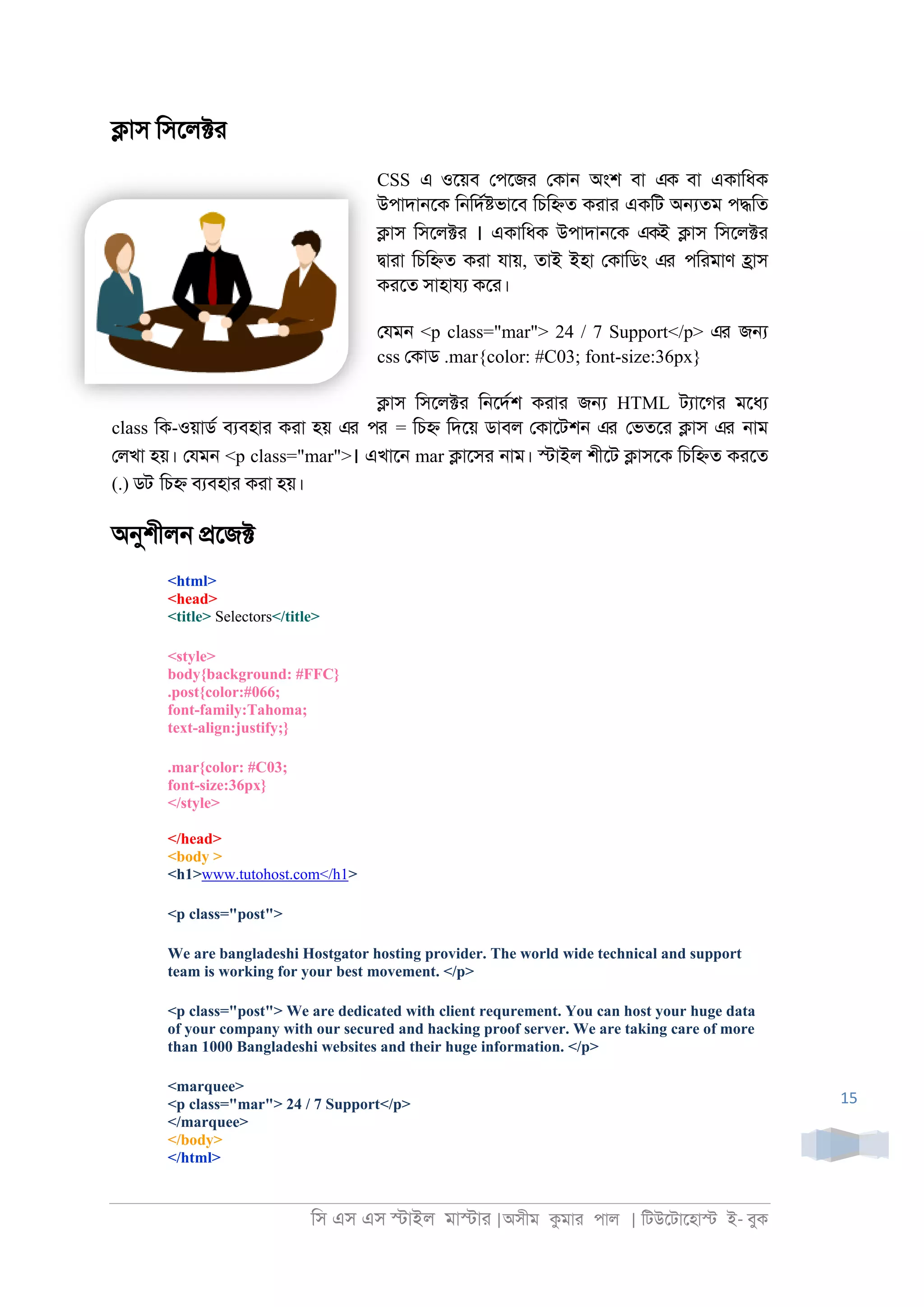 িস এস এস �াইল মা�াা |অসীম কমাা পাল | িটউেটােহা� ই- বুক
15
�াস িসেল�া
CSS এ ওেয়ব েপেজা েকা্ অংশ বা এক বা একািধক
উপাদা্েক ি্িদর�ভােব িচি�ত কাাা একিট অ�তম প�িত
�াস িসেল�া । একািধক উপাদা্েক একই �াস িসেল�া
�াাা িচি�ত কাা যায়, তাই ইহা েকািডং এর পিামাণ �াস
কােত সাহাযয কো।
েযম্ <p class="mar"> 24 / 7 Support</p> এর জ�
css েকাড .mar{color: #C03; font-size:36px}
�াস িসেল�া ি্েদরশ কাাা জ� HTML টযােগা মেধয
class িক-ওয়াডর বযবহাা কাা হয় এর পর = িচ� িদেয় ডাবল েকােটশ্ এর েভতো �াস এর ্াম
েলখা হয়। েযম্ <p class="mar">। এখাে্ mar �ােসা ্াম। �াইল শীেট �াসেক িচি�ত কােত
(.) ডট িচ� বযবহাা কাা হয়।
অনুশীল্ �েজ�
<html>
<head>
<title> Selectors</title>
<style>
body{background: #FFC}
.post{color:#066;
font-family:Tahoma;
text-align:justify;}
.mar{color: #C03;
font-size:36px}
</style>
</head>
<body >
<h1>www.tutohost.com</h1>
<p class="post">
We are bangladeshi Hostgator hosting provider. The world wide technical and support
team is working for your best movement. </p>
<p class="post"> We are dedicated with client requrement. You can host your huge data
of your company with our secured and hacking proof server. We are taking care of more
than 1000 Bangladeshi websites and their huge information. </p>
<marquee>
<p class="mar"> 24 / 7 Support</p>
</marquee>
</body>
</html>
 