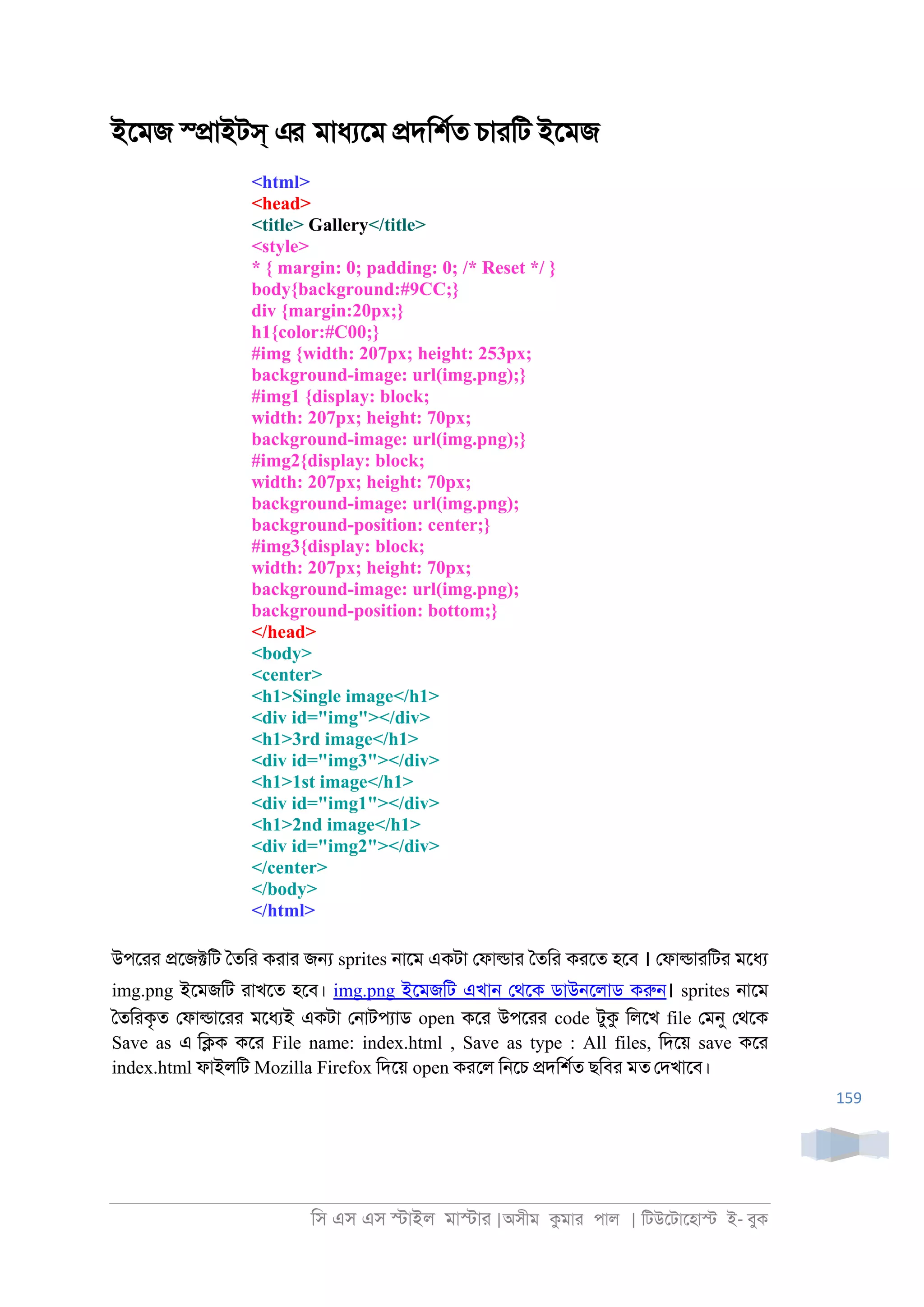 িস এস এস �াইল মা�াা |অসীম কমাা পাল | িটউেটােহা� ই- বুক
159
ইেমজ স্�াইটস্ এর মাধযেম �দিশরত চাািট ইেমজ
<html>
<head>
<title> Gallery</title>
<style>
* { margin: 0; padding: 0; /* Reset */ }
body{background:#9CC;}
div {margin:20px;}
h1{color:#C00;}
#img {width: 207px; height: 253px;
background-image: url(img.png);}
#img1 {display: block;
width: 207px; height: 70px;
background-image: url(img.png);}
#img2{display: block;
width: 207px; height: 70px;
background-image: url(img.png);
background-position: center;}
#img3{display: block;
width: 207px; height: 70px;
background-image: url(img.png);
background-position: bottom;}
</head>
<body>
<center>
<h1>Single image</h1>
<div id="img"></div>
<h1>3rd image</h1>
<div id="img3"></div>
<h1>1st image</h1>
<div id="img1"></div>
<h1>2nd image</h1>
<div id="img2"></div>
</center>
</body>
</html>
উপোা �েজ�িট ৈতিা কাাা জ� sprites ্ােম একটা েফা�াা ৈতিা কােত হেব । েফা�াািটা মেধয
img.png ইেমজিট াাখেত হেব। img.png ইেমজিট এখা্ েথেক ডাউ্েলাড করু্। sprites ্ােম
ৈতিাকৃত েফা�াোা মেধযই একটা ে্াটপযাড open কো উপোা code টুক িলেখ file েমনু েথেক
Save as এ ি�ক কো File name: index.html , Save as type : All files, িদেয় save কো
index.html ফাইলিট Mozilla Firefox িদেয় open কােল ি্েচ �দিশরত ছিবা মত েদখােব।
 