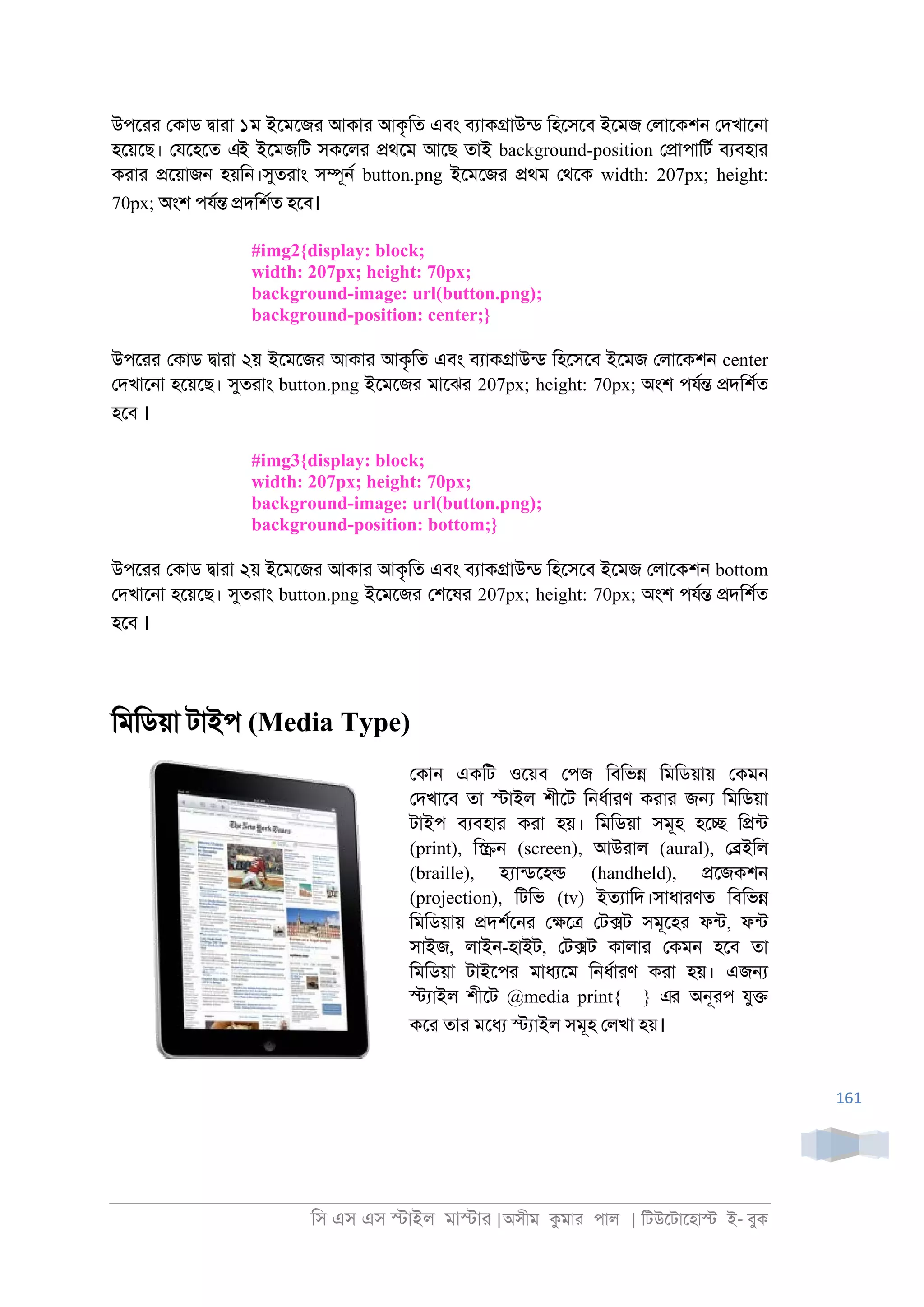 িস এস এস �াইল মা�াা |অসীম কমাা পাল | িটউেটােহা� ই- বুক
161
উপোা েকাড �াাা ১ম ইেমেজা আকাা আকৃিত এবং বযাক�াউনড িহেসেব ইেমজ েলােকশ্ েদখাে্া
হেয়েছ। েযেহেত এই ইেমজিট সকেলা �থেম আেছ তাই background-position ে�াপািটর বযবহাা
কাাা �েয়াজ্ হয়ি্।সুতাাং স�ূ্র button.png ইেমেজা �থম েথেক width: 207px; height:
70px; অংশ পযর� �দিশরত হেব।
#img2{display: block;
width: 207px; height: 70px;
background-image: url(button.png);
background-position: center;}
উপোা েকাড �াাা ২য় ইেমেজা আকাা আকৃিত এবং বযাক�াউনড িহেসেব ইেমজ েলােকশ্ center
েদখাে্া হেয়েছ। সুতাাং button.png ইেমেজা মােঝা 207px; height: 70px; অংশ পযর� �দিশরত
হেব ।
#img3{display: block;
width: 207px; height: 70px;
background-image: url(button.png);
background-position: bottom;}
উপোা েকাড �াাা ২য় ইেমেজা আকাা আকৃিত এবং বযাক�াউনড িহেসেব ইেমজ েলােকশ্ bottom
েদখাে্া হেয়েছ। সুতাাং button.png ইেমেজা েশেষা 207px; height: 70px; অংশ পযর� �দিশরত
হেব ।
িমিডয়া টাইপ (Media Type)
েকা্ একিট ওেয়ব েপজ িবিভ� িমিডয়ায় েকম্
েদখােব তা �াইল শীেট ি্ধরাাণ কাাা জ� িমিডয়া
টাইপ বযবহাা কাা হয়। িমিডয়া সমূহ হে� ি�নট
(print), ি�্ (screen), আউাাল (aural), ে�ইিল
(braille), �ানডেহ� (handheld), �েজকশ্
(projection), িটিভ (tv) ইতযািদ।সাধাাণত িবিভ�
িমিডয়ায় �দশরে্া ে�ে� েট�ট সমূেহা ফনট, ফনট
সাইজ, লাই্-হাইট, েট�ট কালাা েকম্ হেব তা
িমিডয়া টাইেপা মাধযেম ি্ধরাাণ কাা হয়। এজ�
�যাইল শীেট @media print{ } এর অ্ূাপ যু�
কো তাা মেধয �যাইল সমূহ েলখা হয়।
 