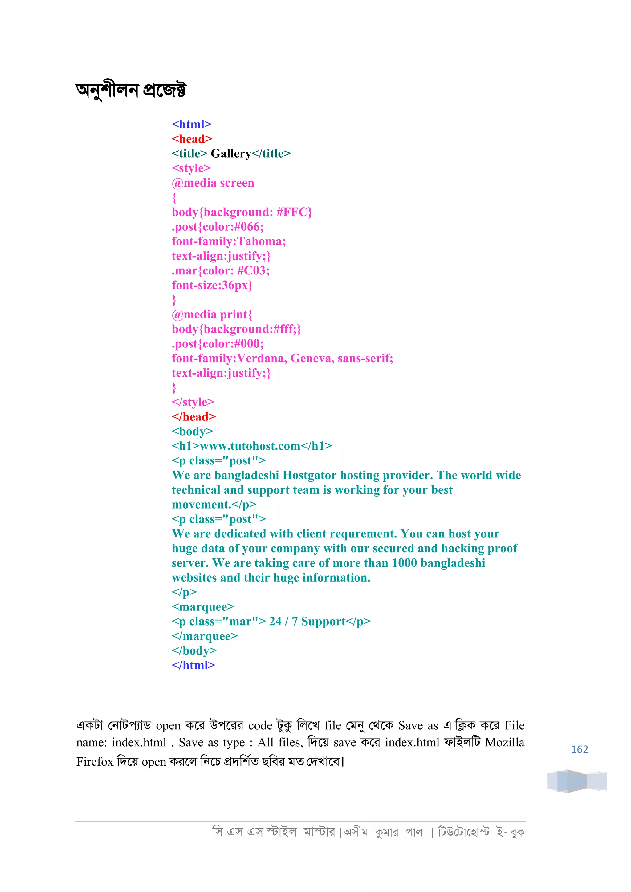 িস এস এস �াইল মা�াা |অসীম কমাা পাল | িটউেটােহা� ই- বুক
162
অনুশীল্ �েজ�
<html>
<head>
<title> Gallery</title>
<style>
@media screen
{
body{background: #FFC}
.post{color:#066;
font-family:Tahoma;
text-align:justify;}
.mar{color: #C03;
font-size:36px}
}
@media print{
body{background:#fff;}
.post{color:#000;
font-family:Verdana, Geneva, sans-serif;
text-align:justify;}
}
</style>
</head>
<body>
<h1>www.tutohost.com</h1>
<p class="post">
We are bangladeshi Hostgator hosting provider. The world wide
technical and support team is working for your best
movement.</p>
<p class="post">
We are dedicated with client requrement. You can host your
huge data of your company with our secured and hacking proof
server. We are taking care of more than 1000 bangladeshi
websites and their huge information.
</p>
<marquee>
<p class="mar"> 24 / 7 Support</p>
</marquee>
</body>
</html>
একটা ে্াটপযাড open কো উপোা code টুক িলেখ file েমনু েথেক Save as এ ি�ক কো File
name: index.html , Save as type : All files, িদেয় save কো index.html ফাইলিট Mozilla
Firefox িদেয় open কােল ি্েচ �দিশরত ছিবা মত েদখােব।
 