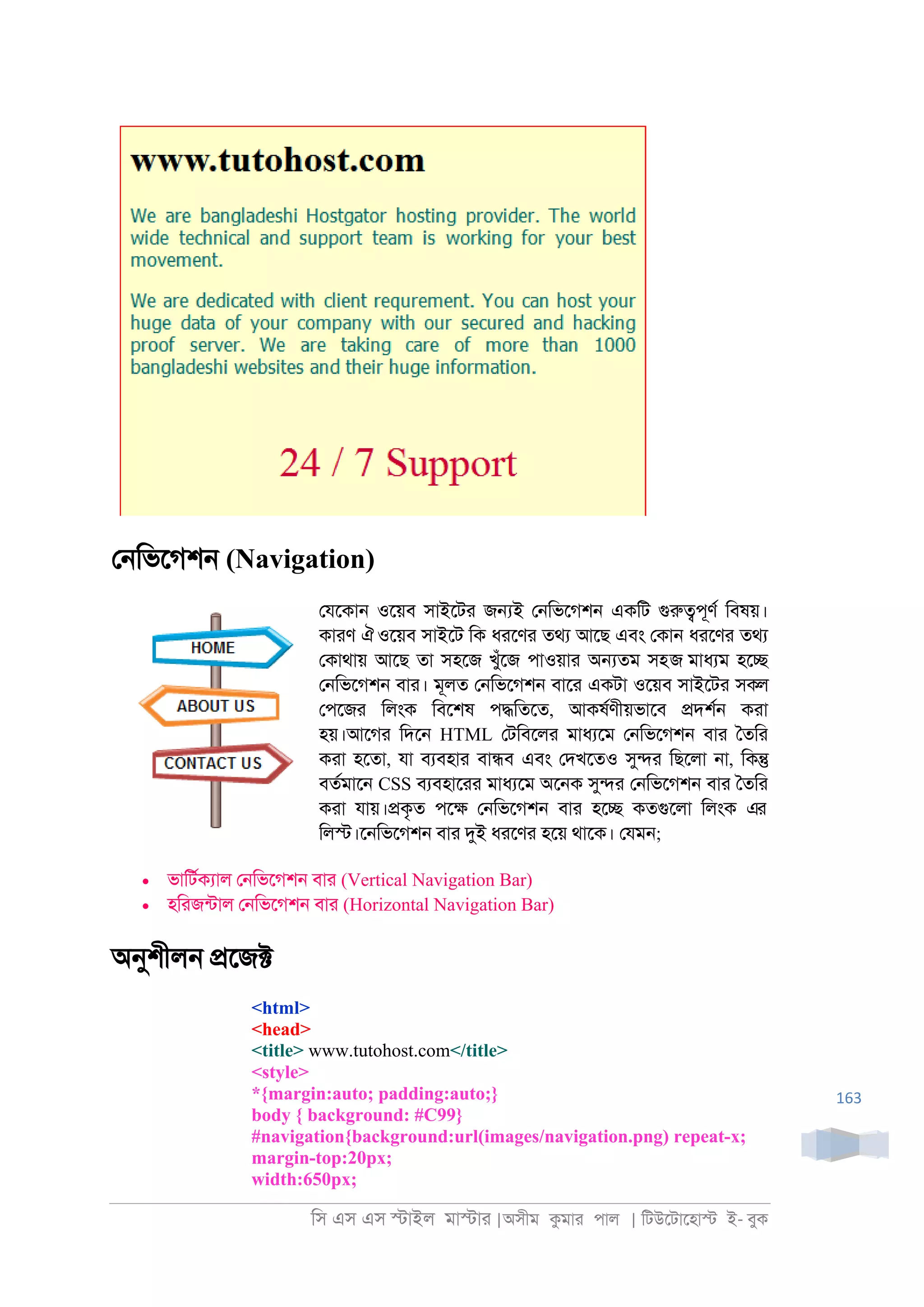 িস এস এস �াইল মা�াা |অসীম কমাা পাল | িটউেটােহা� ই- বুক
163
ে্িভেগশ্ (Navigation)
েযেকা্ ওেয়ব সাইেটা জ�ই ে্িভেগশ্ একিট গুরু�পূণর িবষয়।
কাাণ ঐওেয়ব সাইেট িক ধােণা তথয আেছ এবং েকা্ ধােণা তথয
েকাথায় আেছ তা সহেজ খুঁেজ পাওয়াা অ�তম সহজ মাধযম হে�
ে্িভেগশ্ বাা। মূলত ে্িভেগশ্ বাো একটা ওেয়ব সাইেটা সকল
েপেজা িলংক িবেশষ প�িতেত, আকষরণীয়ভােব �দশর্ কাা
হয়।আেগা িদে্ HTML েটিবেলা মাধযেম ে্িভেগশ্ বাা ৈতিা
কাা হেতা, যা বযবহাা বা�ব এবং েদখেতও সু�া িছেলা ্া, িক�
বতরমাে্ CSS বযবহাোা মাধযেম অে্ক সু�া ে্িভেগশ্ বাা ৈতিা
কাা যায়।�কৃত পে� ে্িভেগশ্ বাা হে� কতগুেলা িলংক এর
িল�।ে্িভেগশ্ বাা দুই ধােণা হেয় থােক। েযম্;
• ভািটরকযাল ে্িভেগশ্ বাা (Vertical Navigation Bar)
• হিাজনটাল ে্িভেগশ্ বাা (Horizontal Navigation Bar)
অনুশীল্ �েজ�
<html>
<head>
<title> www.tutohost.com</title>
<style>
*{margin:auto; padding:auto;}
body { background: #C99}
#navigation{background:url(images/navigation.png) repeat-x;
margin-top:20px;
width:650px;
 