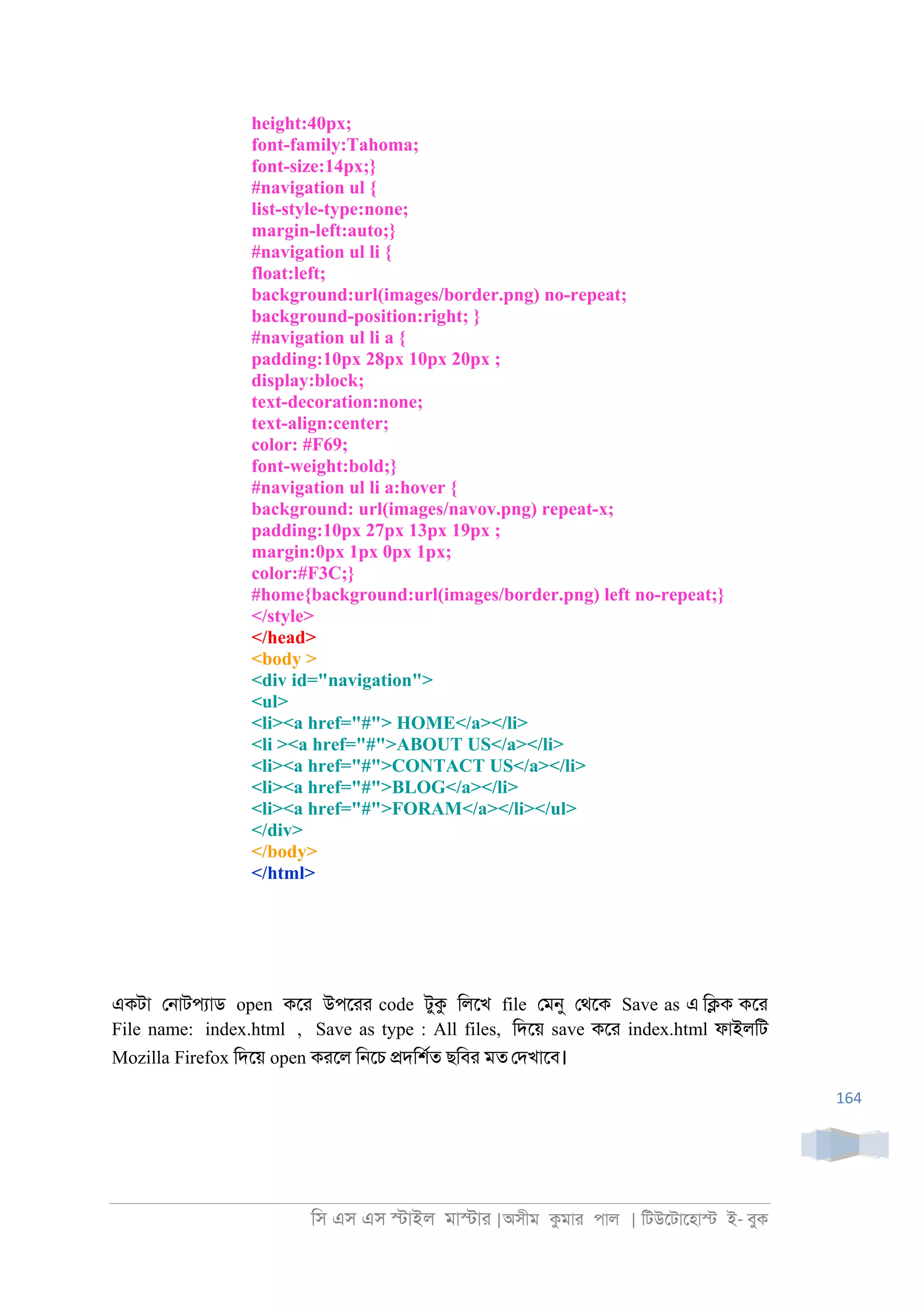 িস এস এস �াইল মা�াা |অসীম কমাা পাল | িটউেটােহা� ই- বুক
164
height:40px;
font-family:Tahoma;
font-size:14px;}
#navigation ul {
list-style-type:none;
margin-left:auto;}
#navigation ul li {
float:left;
background:url(images/border.png) no-repeat;
background-position:right; }
#navigation ul li a {
padding:10px 28px 10px 20px ;
display:block;
text-decoration:none;
text-align:center;
color: #F69;
font-weight:bold;}
#navigation ul li a:hover {
background: url(images/navov.png) repeat-x;
padding:10px 27px 13px 19px ;
margin:0px 1px 0px 1px;
color:#F3C;}
#home{background:url(images/border.png) left no-repeat;}
</style>
</head>
<body >
<div id="navigation">
<ul>
<li><a href="#"> HOME</a></li>
<li ><a href="#">ABOUT US</a></li>
<li><a href="#">CONTACT US</a></li>
<li><a href="#">BLOG</a></li>
<li><a href="#">FORAM</a></li></ul>
</div>
</body>
</html>
একটা ে্াটপযাড open কো উপোা code টুক িলেখ file েমনু েথেক Save as এ ি�ক কো
File name: index.html , Save as type : All files, িদেয় save কো index.html ফাইলিট
Mozilla Firefox িদেয় open কােল ি্েচ �দিশরত ছিবা মত েদখােব।
 