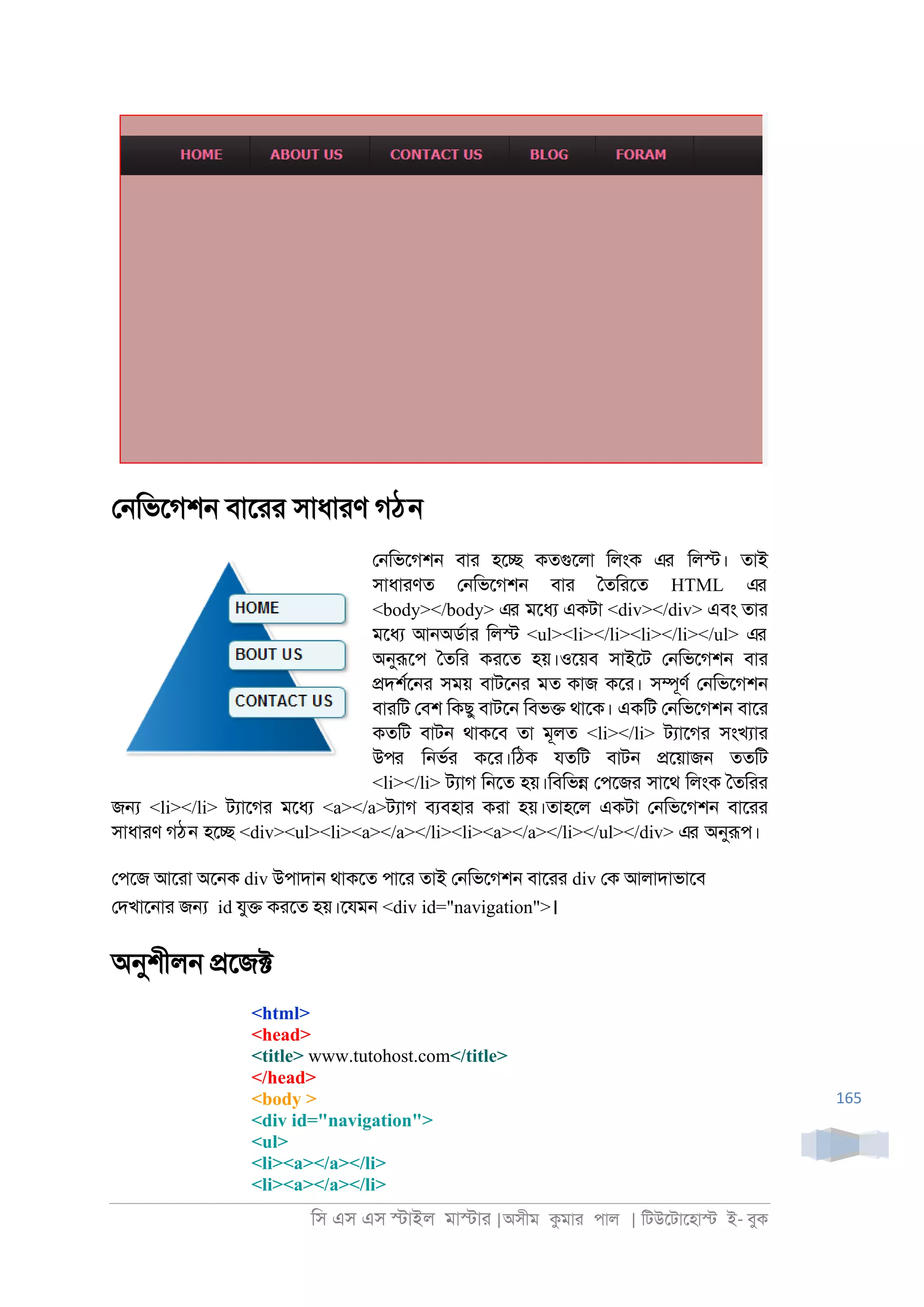 িস এস এস �াইল মা�াা |অসীম কমাা পাল | িটউেটােহা� ই- বুক
165
ে্িভেগশ্ বাোা সাধাাণ গঠন
ে্িভেগশ্ বাা হে� কতগুেলা িলংক এর িল�। তাই
সাধাাণত ে্িভেগশ্ বাা ৈতিােত HTML এর
<body></body> এর মেধয একটা <div></div> এবং তাা
মেধয আ্অডরাা িল� <ul><li></li><li></li></ul> এর
অনুরূেপ ৈতিা কােত হয়।ওেয়ব সাইেট ে্িভেগশ্ বাা
�দশরে্া সময় বাটে্া মত কাজ কো। স�ূণর ে্িভেগশ্
বাািট েবশ িকছু বাটে্ িবভ� থােক। একিট ে্িভেগশ্ বাো
কতিট বাট্ থাকেব তা মূলত <li></li> টযােগা সংখযাা
উপর ি্ভরা কো।িঠক যতিট বাট্ �েয়াজ্ ততিট
<li></li> টযাগ ি্েত হয়।িবিভ� েপেজা সােথ িলংক ৈতিাা
জ� <li></li> টযােগা মেধয <a></a>টযাগ বযবহাা কাা হয়।তাহেল একটা ে্িভেগশ্ বাোা
সাধাাণ গঠন হে� <div><ul><li><a></a></li><li><a></a></li></ul></div> এর অনুরূপ।
েপেজ আোা অে্ক div উপাদা্ থাকেত পাো তাই ে্িভেগশ্ বাোা div েক আলাদাভােব
েদখাে্াা জ� id যু� কােত হয়।েযম্ <div id="navigation">।
অনুশীল্ �েজ�
<html>
<head>
<title> www.tutohost.com</title>
</head>
<body >
<div id="navigation">
<ul>
<li><a></a></li>
<li><a></a></li>
 