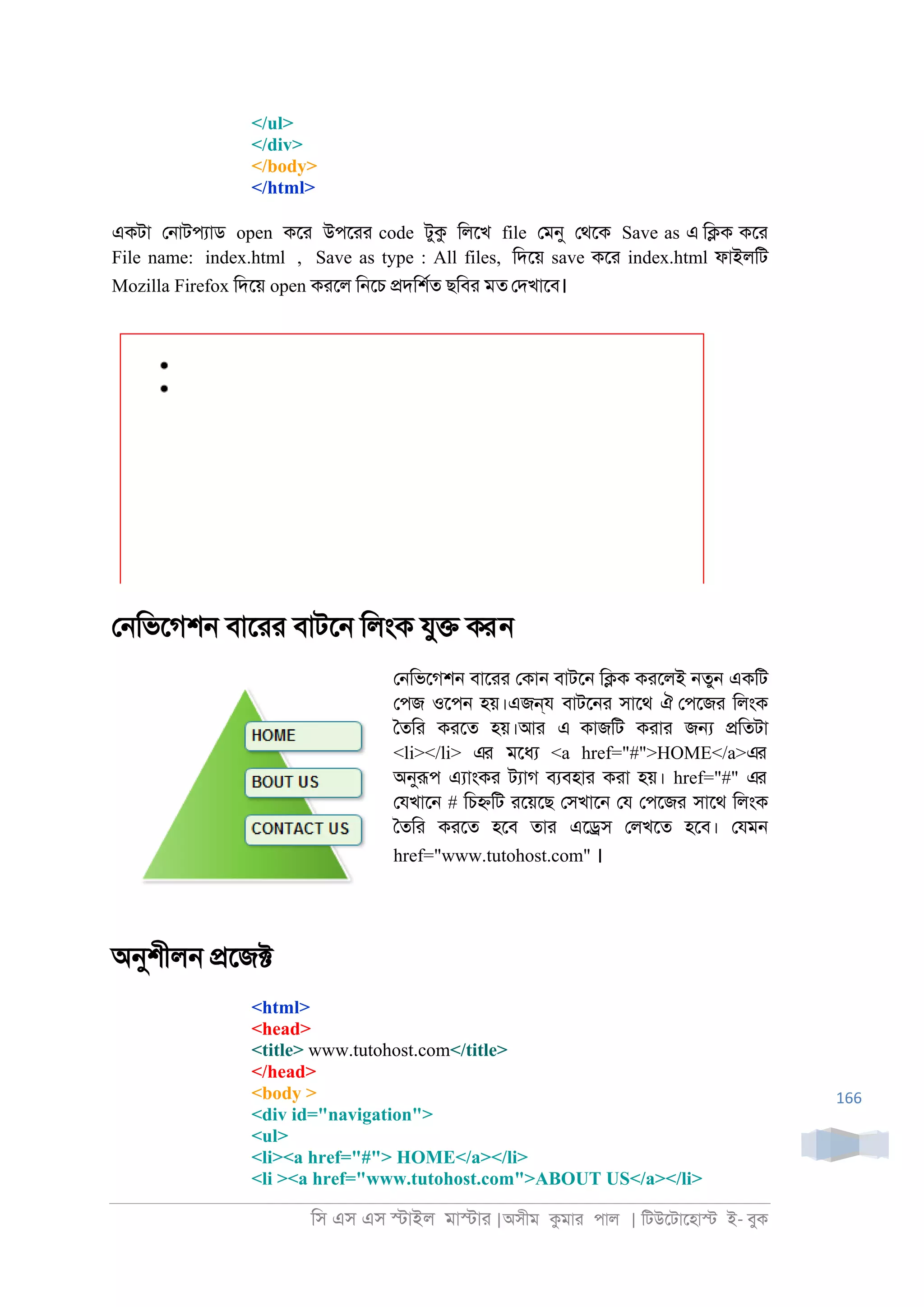 িস এস এস �াইল মা�াা |অসীম কমাা পাল | িটউেটােহা� ই- বুক
166
</ul>
</div>
</body>
</html>
একটা ে্াটপযাড open কো উপোা code টুক িলেখ file েমনু েথেক Save as এ ি�ক কো
File name: index.html , Save as type : All files, িদেয় save কো index.html ফাইলিট
Mozilla Firefox িদেয় open কােল ি্েচ �দিশরত ছিবা মত েদখােব।
ে্িভেগশ্ বাোা বাটে্ িলংক যু� করন
ে্িভেগশ্ বাোা েকা্ বাটে্ ি�ক কােলই ্তু্ একিট
েপজ ওেপ্ হয়।এজন্য বাটে্া সােথ ঐ েপেজা িলংক
ৈতিা কােত হয়।আা এ কাজিট কাাা জ� �িতটা
<li></li> এর মেধয <a href="#">HOME</a>এর
অনুরূপ এযাংকা টযাগ বযবহাা কাা হয়। href="#" এর
েযখাে্ # িচ�িট ােয়েছ েসখাে্ েয েপেজা সােথ িলংক
ৈতিা কােত হেব তাা এে�স েলখেত হেব। েযম্
href="www.tutohost.com" ।
অনুশীল্ �েজ�
<html>
<head>
<title> www.tutohost.com</title>
</head>
<body >
<div id="navigation">
<ul>
<li><a href="#"> HOME</a></li>
<li ><a href="www.tutohost.com">ABOUT US</a></li>
 