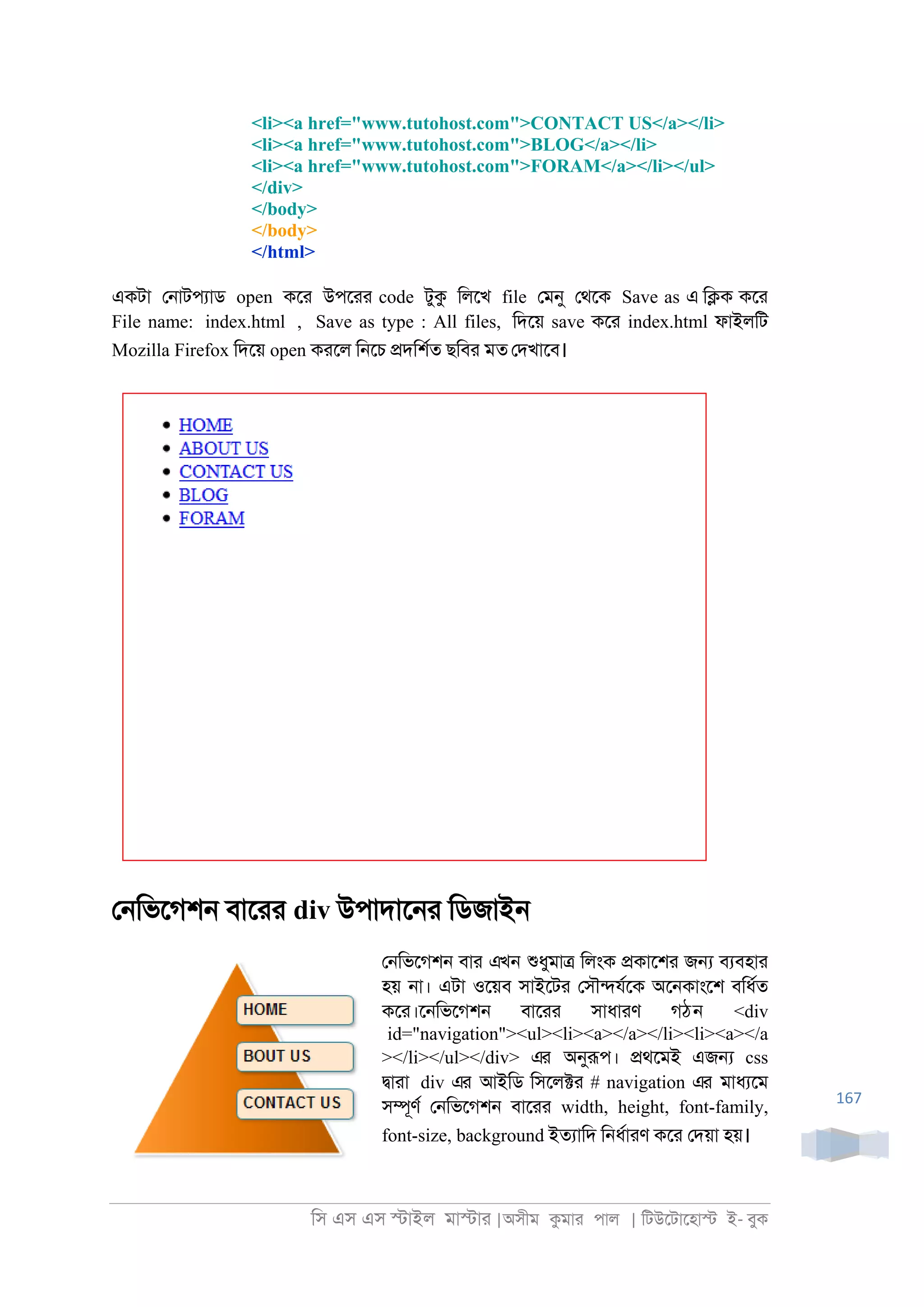 িস এস এস �াইল মা�াা |অসীম কমাা পাল | িটউেটােহা� ই- বুক
167
<li><a href="www.tutohost.com">CONTACT US</a></li>
<li><a href="www.tutohost.com">BLOG</a></li>
<li><a href="www.tutohost.com">FORAM</a></li></ul>
</div>
</body>
</body>
</html>
একটা ে্াটপযাড open কো উপোা code টুক িলেখ file েমনু েথেক Save as এ ি�ক কো
File name: index.html , Save as type : All files, িদেয় save কো index.html ফাইলিট
Mozilla Firefox িদেয় open কােল ি্েচ �দিশরত ছিবা মত েদখােব।
ে্িভেগশ্ বাোা div উপাদাে্া িডজাই্
ে্িভেগশ্ বাা এখন শুধুমা� িলংক �কােশা জ� বযবহাা
হয় ্া। এটা ওেয়ব সাইেটা েসৗ�যরেক অে্কাংেশ বিধরত
কো।ে্িভেগশ্ বাোা সাধাাণ গঠন <div
id="navigation"><ul><li><a></a></li><li><a></a
></li></ul></div> এর অনুরূপ। �থেমই এজ� css
�াাা div এর আইিড িসেল�া # navigation এর মাধযেম
স�ূণর ে্িভেগশ্ বাোা width, height, font-family,
font-size, background ইতযািদ ি্ধরাাণ কো েদয়া হয়।
 