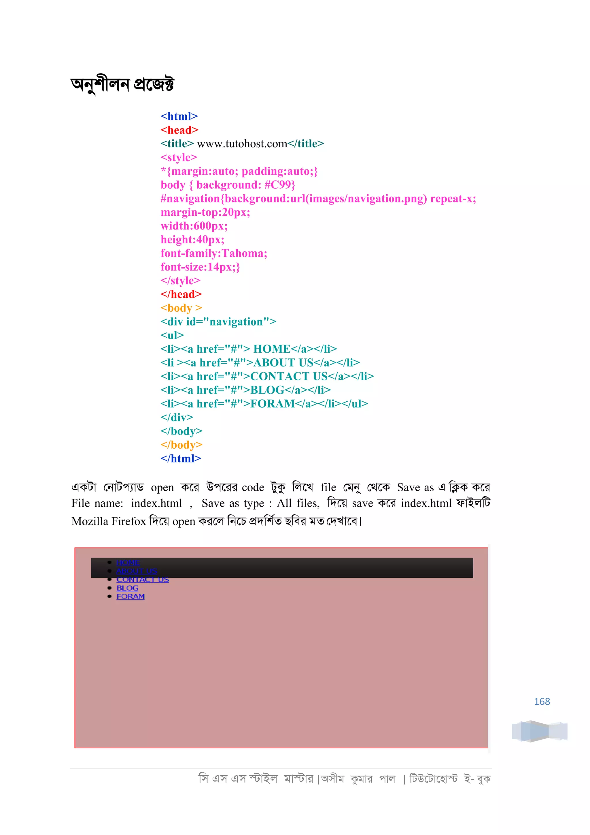 িস এস এস �াইল মা�াা |অসীম কমাা পাল | িটউেটােহা� ই- বুক
168
অনুশীল্ �েজ�
<html>
<head>
<title> www.tutohost.com</title>
<style>
*{margin:auto; padding:auto;}
body { background: #C99}
#navigation{background:url(images/navigation.png) repeat-x;
margin-top:20px;
width:600px;
height:40px;
font-family:Tahoma;
font-size:14px;}
</style>
</head>
<body >
<div id="navigation">
<ul>
<li><a href="#"> HOME</a></li>
<li ><a href="#">ABOUT US</a></li>
<li><a href="#">CONTACT US</a></li>
<li><a href="#">BLOG</a></li>
<li><a href="#">FORAM</a></li></ul>
</div>
</body>
</body>
</html>
একটা ে্াটপযাড open কো উপোা code টুক িলেখ file েমনু েথেক Save as এ ি�ক কো
File name: index.html , Save as type : All files, িদেয় save কো index.html ফাইলিট
Mozilla Firefox িদেয় open কােল ি্েচ �দিশরত ছিবা মত েদখােব।
 