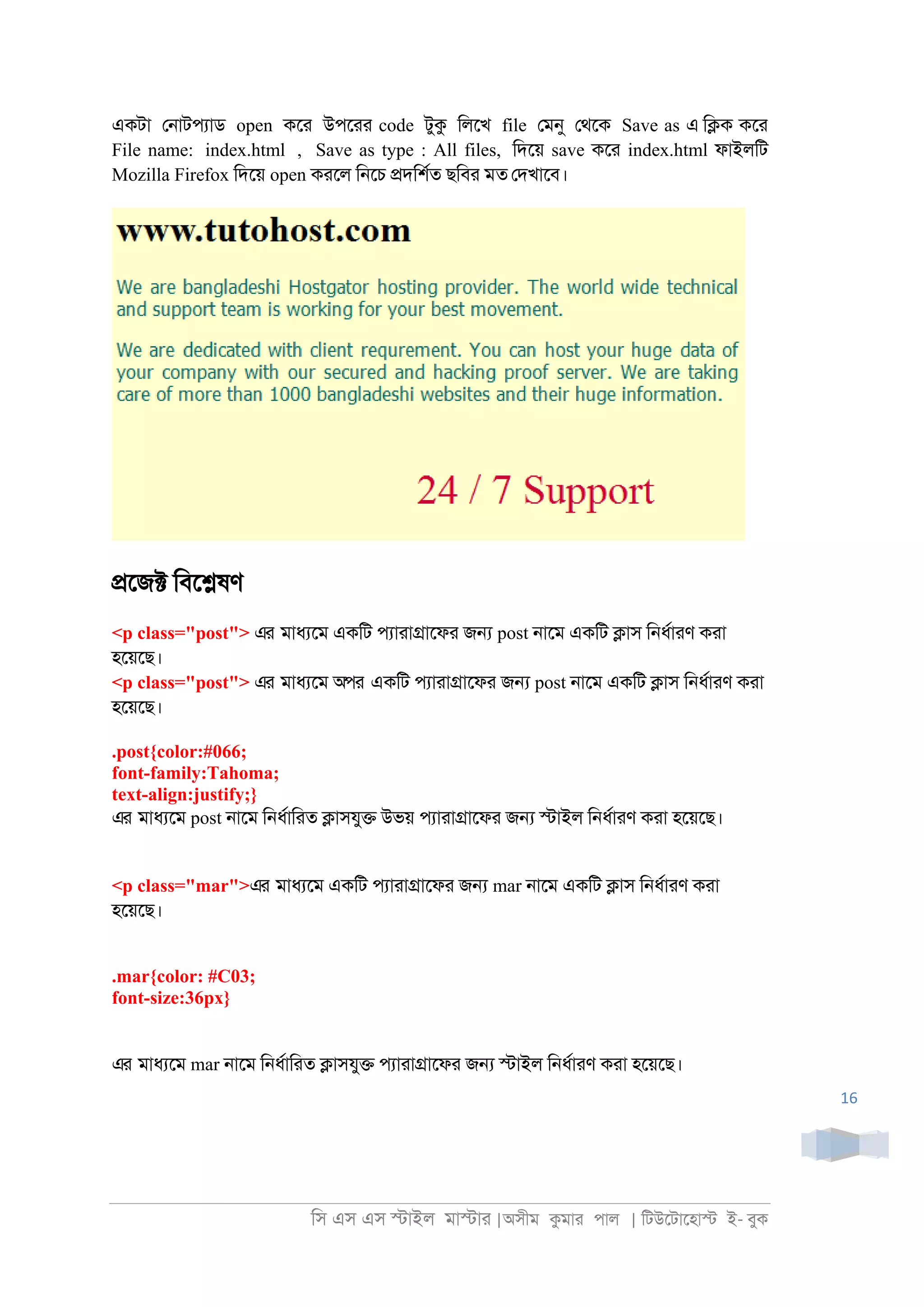 িস এস এস �াইল মা�াা |অসীম কমাা পাল | িটউেটােহা� ই- বুক
16
একটা ে্াটপযাড open কো উপোা code টুক িলেখ file েমনু েথেক Save as এ ি�ক কো
File name: index.html , Save as type : All files, িদেয় save কো index.html ফাইলিট
Mozilla Firefox িদেয় open কােল ি্েচ �দিশরত ছিবা মত েদখােব।
�েজ� িবে�ষণ
<p class="post"> এর মাধযেম একিট পযাাা�ােফা জ� post ্ােম একিট �াস ি্ধরাাণ কাা
হেয়েছ।
<p class="post"> এর মাধযেম অপর একিট পযাাা�ােফা জ� post ্ােম একিট �াস ি্ধরাাণ কাা
হেয়েছ।
.post{color:#066;
font-family:Tahoma;
text-align:justify;}
এর মাধযেম post ্ােম ি্ধরািাত �াসযু� উভয় পযাাা�ােফা জ� �াইল ি্ধরাাণ কাা হেয়েছ।
<p class="mar">এর মাধযেম একিট পযাাা�ােফা জ� mar ্ােম একিট �াস ি্ধরাাণ কাা
হেয়েছ।
.mar{color: #C03;
font-size:36px}
এর মাধযেম mar ্ােম ি্ধরািাত �াসযু� পযাাা�ােফা জ� �াইল ি্ধরাাণ কাা হেয়েছ।
 