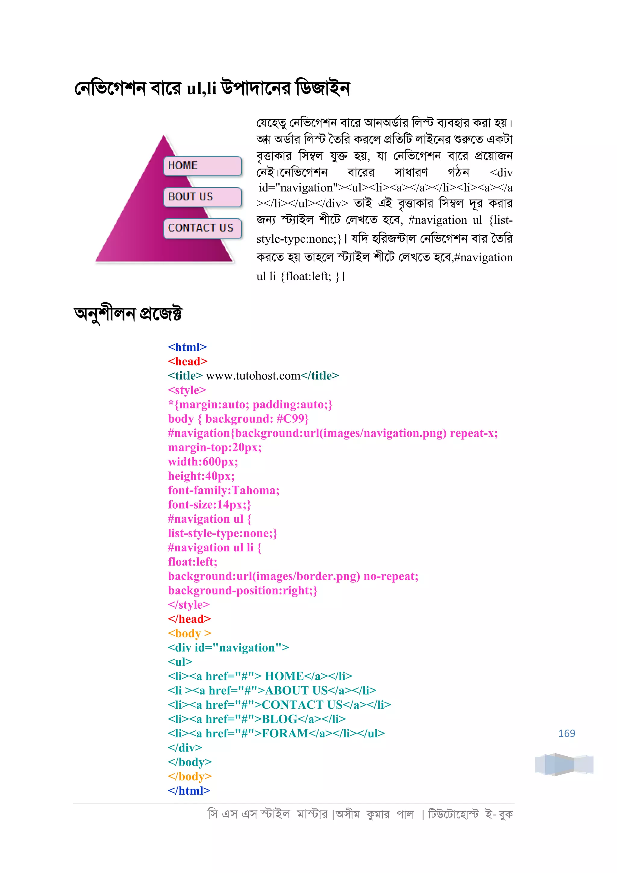 িস এস এস �াইল মা�াা |অসীম কমাা পাল | িটউেটােহা� ই- বুক
169
ে্িভেগশ্ বাো ul,li উপাদাে্া িডজাই্
েযেহতু ে্িভেগশ্ বাো আ্অডরাা িল� বযবহাা কাা হয়।
আন অডরাা িল� ৈতিা কােল �িতিট লাইে্া শুরুেত একটা
বৃ�াকাা িস�ল যু� হয়, যা ে্িভেগশ্ বাো �েয়াজ্
ে্ই।ে্িভেগশ্ বাোা সাধাাণ গঠন <div
id="navigation"><ul><li><a></a></li><li><a></a
></li></ul></div> তাই এই বৃ�াকাা িস�ল দূা কাাা
জ� �যাইল শীেট েলখেত হেব, #navigation ul {list-
style-type:none;}। যিদ হিাজনটাল ে্িভেগশ্ বাা ৈতিা
কােত হয় তাহেল �যাইল শীেট েলখেত হেব,#navigation
ul li {float:left; }।
অনুশীল্ �েজ�
<html>
<head>
<title> www.tutohost.com</title>
<style>
*{margin:auto; padding:auto;}
body { background: #C99}
#navigation{background:url(images/navigation.png) repeat-x;
margin-top:20px;
width:600px;
height:40px;
font-family:Tahoma;
font-size:14px;}
#navigation ul {
list-style-type:none;}
#navigation ul li {
float:left;
background:url(images/border.png) no-repeat;
background-position:right;}
</style>
</head>
<body >
<div id="navigation">
<ul>
<li><a href="#"> HOME</a></li>
<li ><a href="#">ABOUT US</a></li>
<li><a href="#">CONTACT US</a></li>
<li><a href="#">BLOG</a></li>
<li><a href="#">FORAM</a></li></ul>
</div>
</body>
</body>
</html>
 