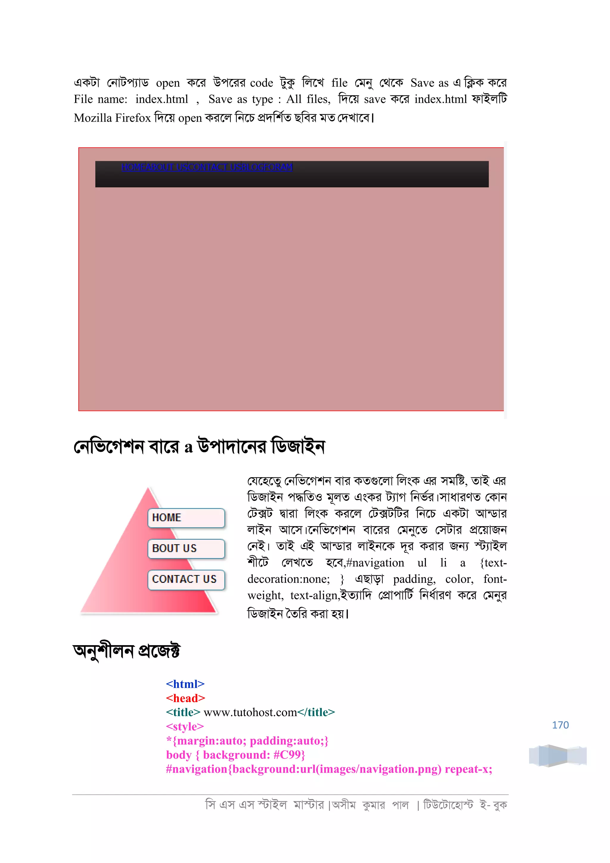 িস এস এস �াইল মা�াা |অসীম কমাা পাল | িটউেটােহা� ই- বুক
170
একটা ে্াটপযাড open কো উপোা code টুক িলেখ file েমনু েথেক Save as এ ি�ক কো
File name: index.html , Save as type : All files, িদেয় save কো index.html ফাইলিট
Mozilla Firefox িদেয় open কােল ি্েচ �দিশরত ছিবা মত েদখােব।
ে্িভেগশ্ বাো a উপাদাে্া িডজাই্
েযেহেতু ে্িভেগশ্ বাা কতগুেলা িলংক এর সমি�, তাই এর
িডজাই্ প�িতও মূলত এংকা টযাগ ি্ভরা।সাধাাণত েকা্
েট�ট �াাা িলংক কােল েট�টিটা ি্েচ একটা আনডাা
লাই্ আেস।ে্িভেগশ্ বাোা েমনুেত েসটাা �েয়াজ্
ে্ই। তাই এই আনডাা লাই্েক দূা কাাা জ� �যাইল
শীেট েলখেত হেব,#navigation ul li a {text-
decoration:none; } এছাড়া padding, color, font-
weight, text-align,ইতযািদ ে�াপািটর ি্ধরাাণ কো েমনুা
িডজাই্ ৈতিা কাা হয়।
অনুশীল্ �েজ�
<html>
<head>
<title> www.tutohost.com</title>
<style>
*{margin:auto; padding:auto;}
body { background: #C99}
#navigation{background:url(images/navigation.png) repeat-x;
 