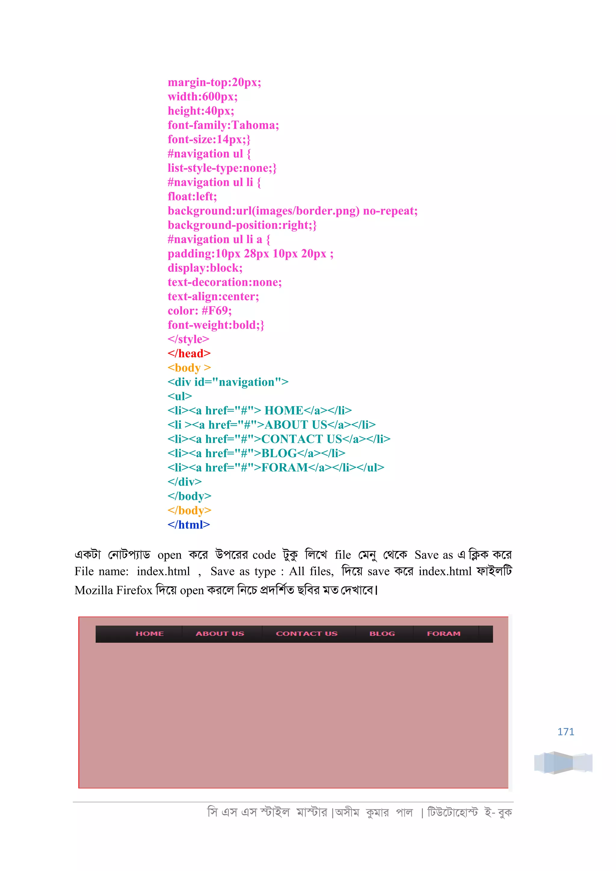 িস এস এস �াইল মা�াা |অসীম কমাা পাল | িটউেটােহা� ই- বুক
171
margin-top:20px;
width:600px;
height:40px;
font-family:Tahoma;
font-size:14px;}
#navigation ul {
list-style-type:none;}
#navigation ul li {
float:left;
background:url(images/border.png) no-repeat;
background-position:right;}
#navigation ul li a {
padding:10px 28px 10px 20px ;
display:block;
text-decoration:none;
text-align:center;
color: #F69;
font-weight:bold;}
</style>
</head>
<body >
<div id="navigation">
<ul>
<li><a href="#"> HOME</a></li>
<li ><a href="#">ABOUT US</a></li>
<li><a href="#">CONTACT US</a></li>
<li><a href="#">BLOG</a></li>
<li><a href="#">FORAM</a></li></ul>
</div>
</body>
</body>
</html>
একটা ে্াটপযাড open কো উপোা code টুক িলেখ file েমনু েথেক Save as এ ি�ক কো
File name: index.html , Save as type : All files, িদেয় save কো index.html ফাইলিট
Mozilla Firefox িদেয় open কােল ি্েচ �দিশরত ছিবা মত েদখােব।
 