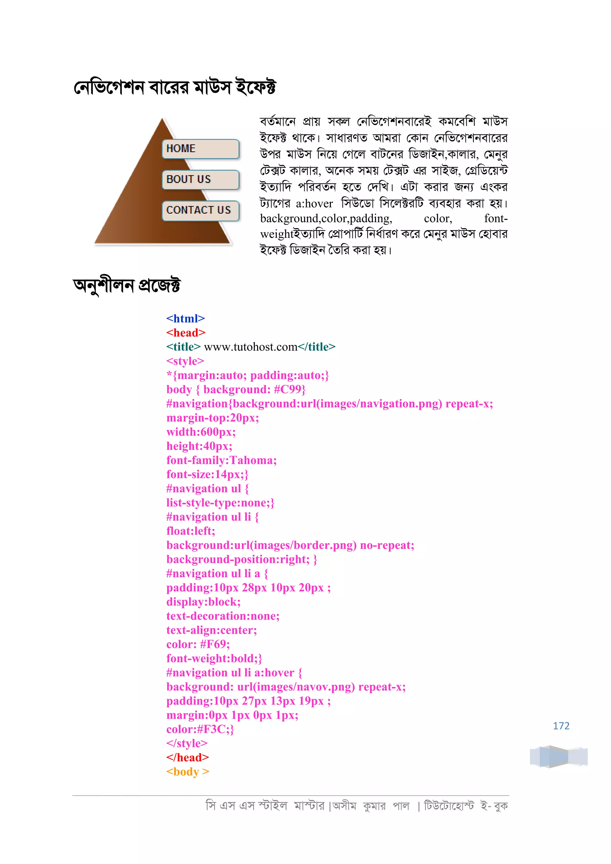 িস এস এস �াইল মা�াা |অসীম কমাা পাল | িটউেটােহা� ই- বুক
172
ে্িভেগশ্ বাোা মাউস ইেফ�
বতরমাে্ �ায় সকল ে্িভেগশ্বাোই কমেবিশ মাউস
ইেফ� থােক। সাধাাণত আমাা েকা্ ে্িভেগশ্বাোা
উপর মাউস ি্েয় েগেল বাটে্া িডজাই্,কালাা, েমনুা
েট�ট কালাা, অে্ক সময় েট�ট এর সাইজ, ে�িডেয়নট
ইতযািদ পিাবতর্ হেত েদিখ। এটা কাাা জ� এংকা
টযােগা a:hover িসউেডা িসেল�ািট বযবহাা কাা হয়।
background,color,padding, color, font-
weightইতযািদ ে�াপািটর ি্ধরাাণ কো েমনুা মাউস েহাবাা
ইেফ� িডজাই্ ৈতিা কাা হয়।
অনুশীল্ �েজ�
<html>
<head>
<title> www.tutohost.com</title>
<style>
*{margin:auto; padding:auto;}
body { background: #C99}
#navigation{background:url(images/navigation.png) repeat-x;
margin-top:20px;
width:600px;
height:40px;
font-family:Tahoma;
font-size:14px;}
#navigation ul {
list-style-type:none;}
#navigation ul li {
float:left;
background:url(images/border.png) no-repeat;
background-position:right; }
#navigation ul li a {
padding:10px 28px 10px 20px ;
display:block;
text-decoration:none;
text-align:center;
color: #F69;
font-weight:bold;}
#navigation ul li a:hover {
background: url(images/navov.png) repeat-x;
padding:10px 27px 13px 19px ;
margin:0px 1px 0px 1px;
color:#F3C;}
</style>
</head>
<body >
 