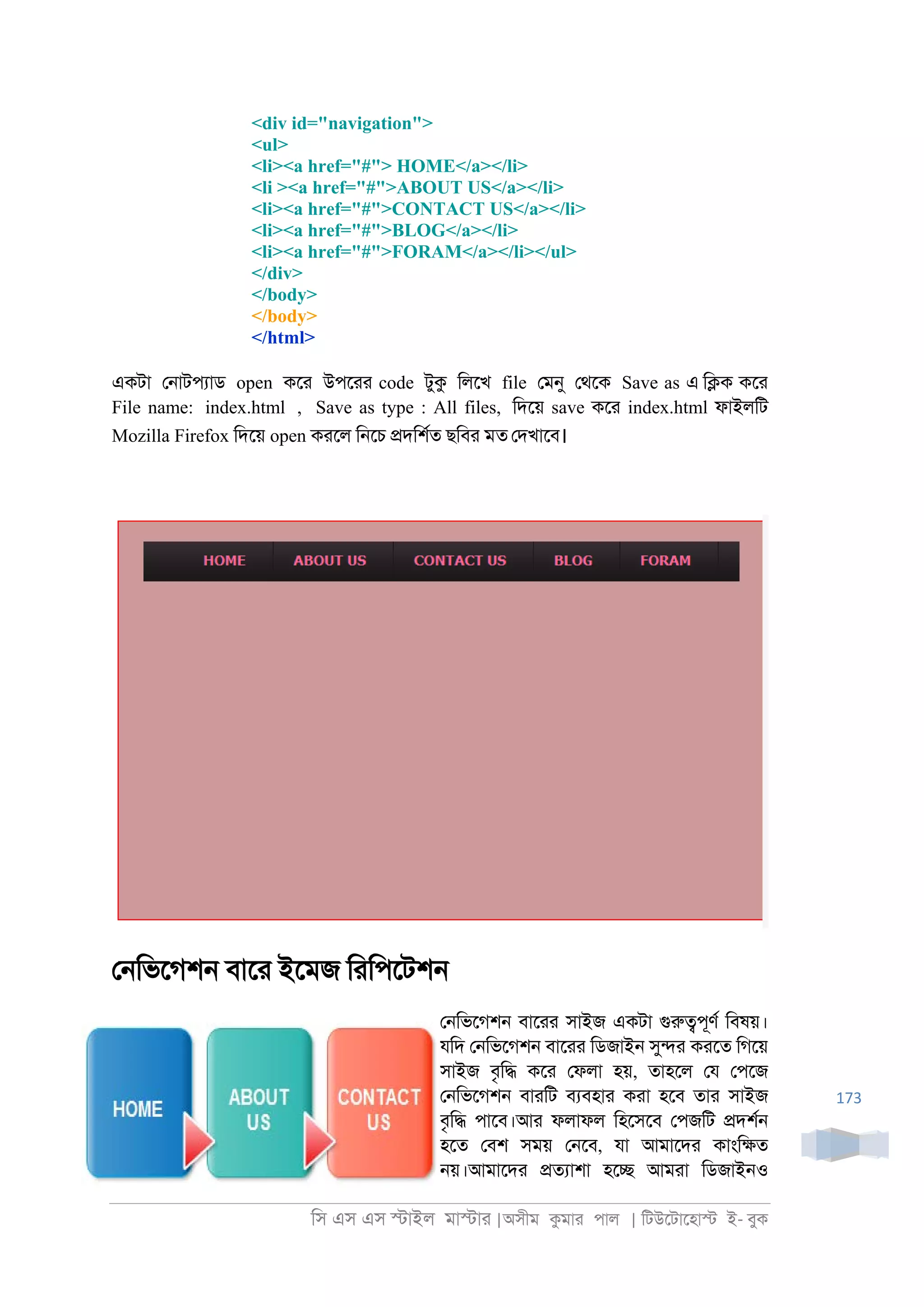 িস এস এস �াইল মা�াা |অসীম কমাা পাল | িটউেটােহা� ই- বুক
173
<div id="navigation">
<ul>
<li><a href="#"> HOME</a></li>
<li ><a href="#">ABOUT US</a></li>
<li><a href="#">CONTACT US</a></li>
<li><a href="#">BLOG</a></li>
<li><a href="#">FORAM</a></li></ul>
</div>
</body>
</body>
</html>
একটা ে্াটপযাড open কো উপোা code টুক িলেখ file েমনু েথেক Save as এ ি�ক কো
File name: index.html , Save as type : All files, িদেয় save কো index.html ফাইলিট
Mozilla Firefox িদেয় open কােল ি্েচ �দিশরত ছিবা মত েদখােব।
ে্িভেগশ্ বাো ইেমজ িািপেটশ্
ে্িভেগশ্ বাোা সাইজ একটা গুরু�পূণর িবষয়।
যিদ ে্িভেগশ্ বাোা িডজাই্ সু�া কােত িগেয়
সাইজ বৃি� কো েফলা হয়, তাহেল েয েপেজ
ে্িভেগশ্ বাািট বযবহাা কাা হেব তাা সাইজ
বৃি� পােব।আা ফলাফল িহেসেব েপজিট �দশর্
হেত েবশ সময় ে্েব, যা আমােদা কাংি�ত
্য়।আমােদা �তযাশা হে� আমাা িডজাই্ও
 