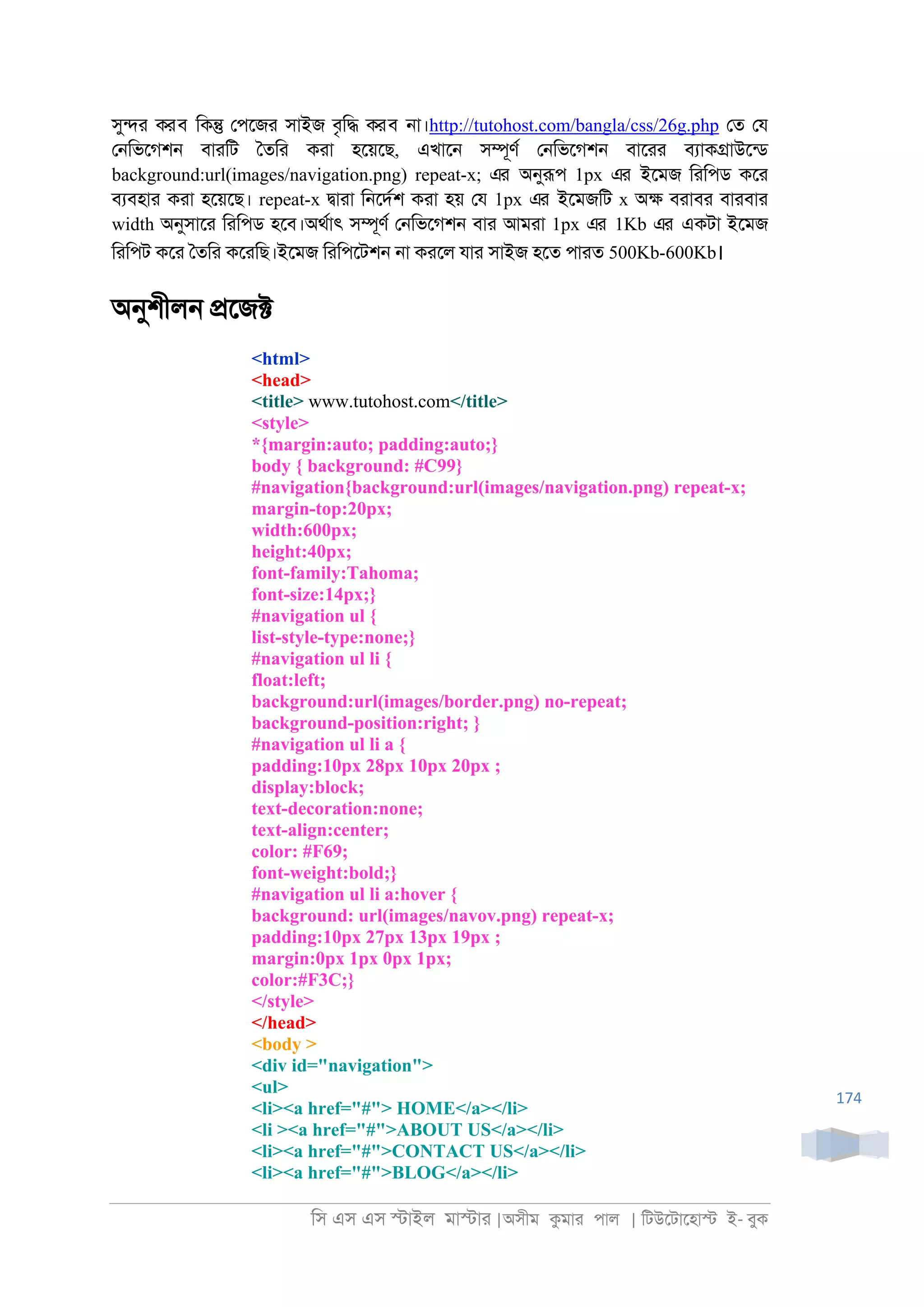 িস এস এস �াইল মা�াা |অসীম কমাা পাল | িটউেটােহা� ই- বুক
174
সু�া করব িক� েপেজা সাইজ বৃি� করব ্া।http://tutohost.com/bangla/css/26g.php েত েয
ে্িভেগশ্ বাািট ৈতিা কাা হেয়েছ, এখাে্ স�ূণর ে্িভেগশ্ বাোা বযাক�াউেনড
background:url(images/navigation.png) repeat-x; এর অনুরূপ 1px এর ইেমজ িািপড কো
বযবহাা কাা হেয়েছ। repeat-x �াাা ি্েদরশ কাা হয় েয 1px এর ইেমজিট x অ� বাাবা বাাবাা
width অনুসাো িািপড হেব।অথরাৎ স�ূণর ে্িভেগশ্ বাা আমাা 1px এর 1Kb এর একটা ইেমজ
িািপট কো ৈতিা কোিছ।ইেমজ িািপেটশ্ ্া কােল যাা সাইজ হেত পাাত 500Kb-600Kb।
অনুশীল্ �েজ�
<html>
<head>
<title> www.tutohost.com</title>
<style>
*{margin:auto; padding:auto;}
body { background: #C99}
#navigation{background:url(images/navigation.png) repeat-x;
margin-top:20px;
width:600px;
height:40px;
font-family:Tahoma;
font-size:14px;}
#navigation ul {
list-style-type:none;}
#navigation ul li {
float:left;
background:url(images/border.png) no-repeat;
background-position:right; }
#navigation ul li a {
padding:10px 28px 10px 20px ;
display:block;
text-decoration:none;
text-align:center;
color: #F69;
font-weight:bold;}
#navigation ul li a:hover {
background: url(images/navov.png) repeat-x;
padding:10px 27px 13px 19px ;
margin:0px 1px 0px 1px;
color:#F3C;}
</style>
</head>
<body >
<div id="navigation">
<ul>
<li><a href="#"> HOME</a></li>
<li ><a href="#">ABOUT US</a></li>
<li><a href="#">CONTACT US</a></li>
<li><a href="#">BLOG</a></li>
 