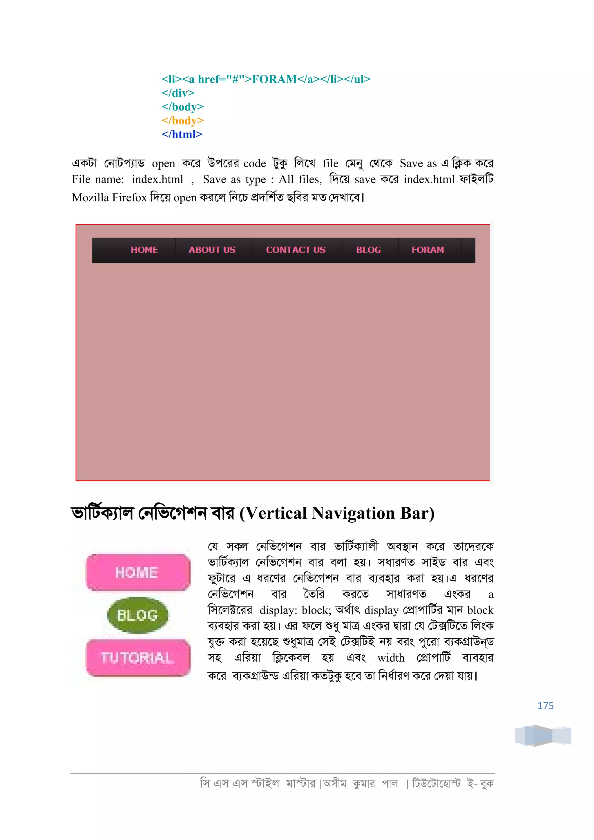 িস এস এস �াইল মা�াা |অসীম কমাা পাল | িটউেটােহা� ই- বুক
175
<li><a href="#">FORAM</a></li></ul>
</div>
</body>
</body>
</html>
একটা ে্াটপযাড open কো উপোা code টুক িলেখ file েমনু েথেক Save as এ ি�ক কো
File name: index.html , Save as type : All files, িদেয় save কো index.html ফাইলিট
Mozilla Firefox িদেয় open কােল ি্েচ �দিশরত ছিবা মত েদখােব।
ভািটরকযাল ে্িভেগশ্ বাা (Vertical Navigation Bar)
েয সকল ে্িভেগশ্ বাা ভািটরকযালী অব�া্ কো তােদােক
ভািটরকযাল ে্িভেগশ্ বাা বলা হয়। সধাাণত সাইড বাা এবং
ফুটাো এ ধােণা ে্িভেগশ্ বাা বযবহাা কাা হয়।এ ধােণা
ে্িভেগশ্ বাা ৈতিা কােত সাধাাণত এংকা a
িসেল�োা display: block; অথরাৎ display ে�াপািটরা মা্ block
বযবহাা কাা হয়। এর ফেল শুধু মা� এংকা �াাা েয েট�িটেত িলংক
যু� কাা হেয়েছ শুধুমা� েসই েট�িটই ্য় বাং পুোা বযক�াউন্ড
সহ এিায়া ি�েকবল হয় এবং width ে�াপািটর বযবহাা
কো বযক�াউনড এিায়া কতটুক হেব তা ি্ধরাাণ কো েদয়া যায়।
 