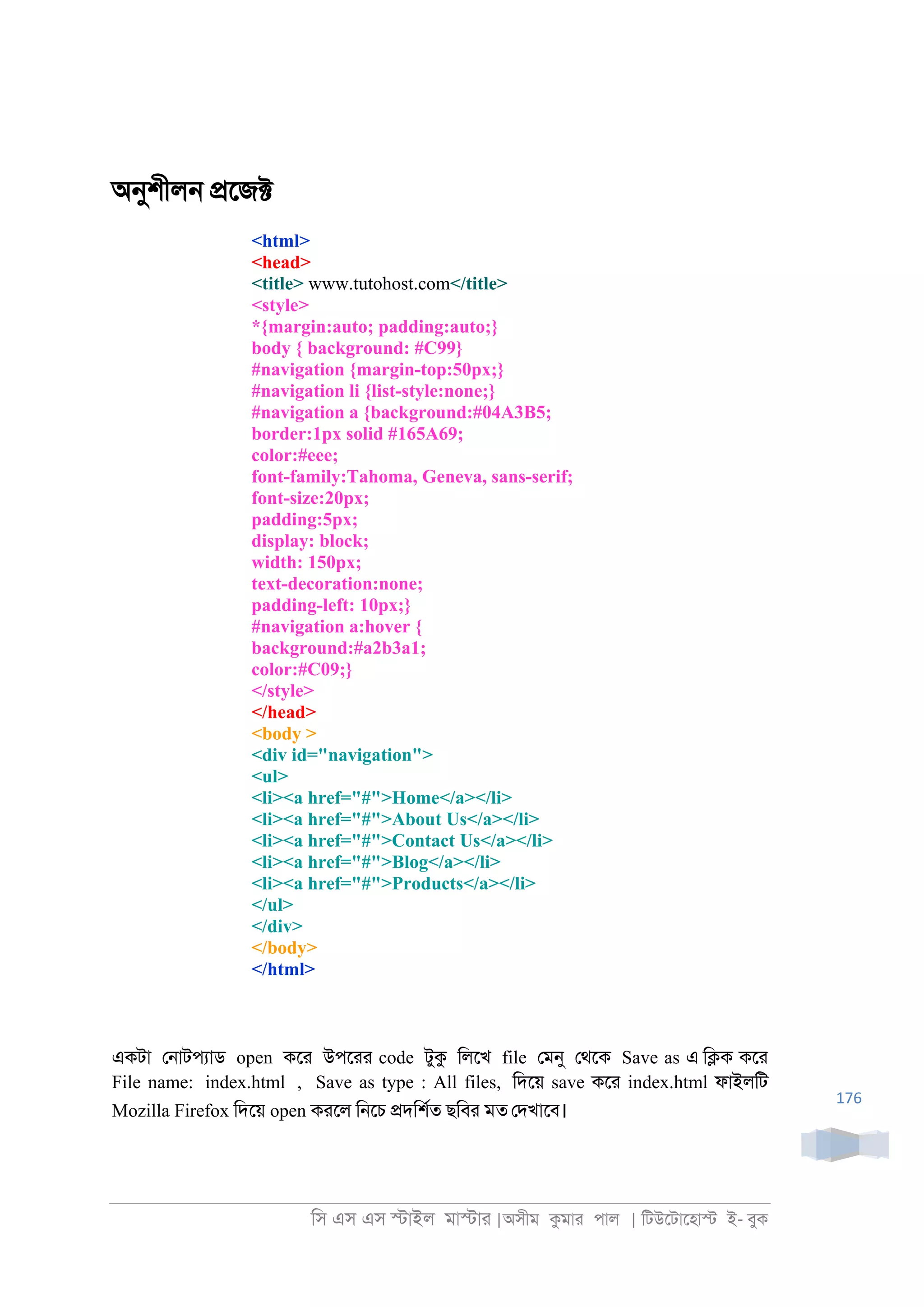 িস এস এস �াইল মা�াা |অসীম কমাা পাল | িটউেটােহা� ই- বুক
176
অনুশীল্ �েজ�
<html>
<head>
<title> www.tutohost.com</title>
<style>
*{margin:auto; padding:auto;}
body { background: #C99}
#navigation {margin-top:50px;}
#navigation li {list-style:none;}
#navigation a {background:#04A3B5;
border:1px solid #165A69;
color:#eee;
font-family:Tahoma, Geneva, sans-serif;
font-size:20px;
padding:5px;
display: block;
width: 150px;
text-decoration:none;
padding-left: 10px;}
#navigation a:hover {
background:#a2b3a1;
color:#C09;}
</style>
</head>
<body >
<div id="navigation">
<ul>
<li><a href="#">Home</a></li>
<li><a href="#">About Us</a></li>
<li><a href="#">Contact Us</a></li>
<li><a href="#">Blog</a></li>
<li><a href="#">Products</a></li>
</ul>
</div>
</body>
</html>
একটা ে্াটপযাড open কো উপোা code টুক িলেখ file েমনু েথেক Save as এ ি�ক কো
File name: index.html , Save as type : All files, িদেয় save কো index.html ফাইলিট
Mozilla Firefox িদেয় open কােল ি্েচ �দিশরত ছিবা মত েদখােব।
 