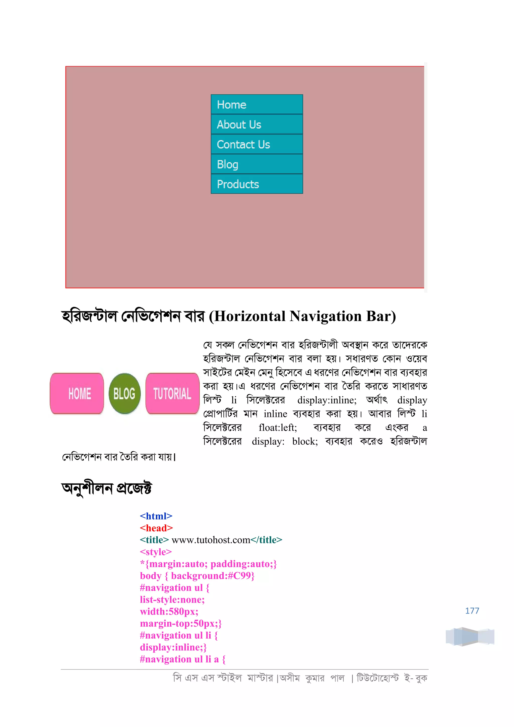 িস এস এস �াইল মা�াা |অসীম কমাা পাল | িটউেটােহা� ই- বুক
177
হিাজনটাল ে্িভেগশ্ বাা (Horizontal Navigation Bar)
েয সকল ে্িভেগশ্ বাা হিাজনটালী অব�া্ কো তােদােক
হিাজনটাল ে্িভেগশ্ বাা বলা হয়। সধাাণত েকা্ ওেয়ব
সাইেটা েমই্ েমনু িহেসেব এধােণা ে্িভেগশ্ বাা বযবহাা
কাা হয়।এ ধােণা ে্িভেগশ্ বাা ৈতিা কােত সাধাাণত
িল� li িসেল�োা display:inline; অথরাৎ display
ে�াপািটরা মা্ inline বযবহাা কাা হয়। আবাা িল� li
িসেল�োা float:left; বযবহাা কো এংকা a
িসেল�োা display: block; বযবহাা কোও হিাজনটাল
ে্িভেগশ্ বাা ৈতিা কাা যায়।
অনুশীল্ �েজ�
<html>
<head>
<title> www.tutohost.com</title>
<style>
*{margin:auto; padding:auto;}
body { background:#C99}
#navigation ul {
list-style:none;
width:580px;
margin-top:50px;}
#navigation ul li {
display:inline;}
#navigation ul li a {
 