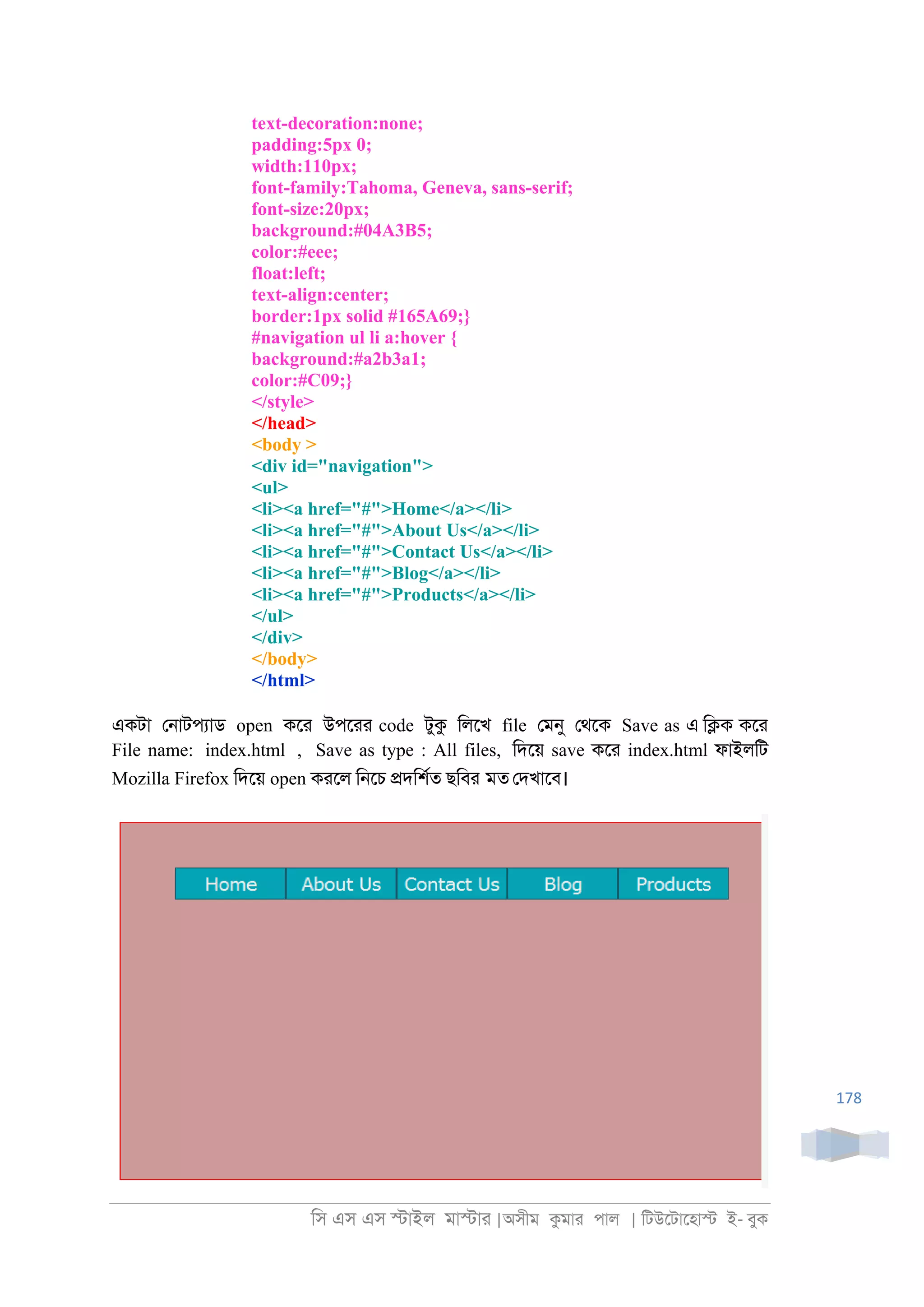 িস এস এস �াইল মা�াা |অসীম কমাা পাল | িটউেটােহা� ই- বুক
178
text-decoration:none;
padding:5px 0;
width:110px;
font-family:Tahoma, Geneva, sans-serif;
font-size:20px;
background:#04A3B5;
color:#eee;
float:left;
text-align:center;
border:1px solid #165A69;}
#navigation ul li a:hover {
background:#a2b3a1;
color:#C09;}
</style>
</head>
<body >
<div id="navigation">
<ul>
<li><a href="#">Home</a></li>
<li><a href="#">About Us</a></li>
<li><a href="#">Contact Us</a></li>
<li><a href="#">Blog</a></li>
<li><a href="#">Products</a></li>
</ul>
</div>
</body>
</html>
একটা ে্াটপযাড open কো উপোা code টুক িলেখ file েমনু েথেক Save as এ ি�ক কো
File name: index.html , Save as type : All files, িদেয় save কো index.html ফাইলিট
Mozilla Firefox িদেয় open কােল ি্েচ �দিশরত ছিবর মত েদখােব।
 
