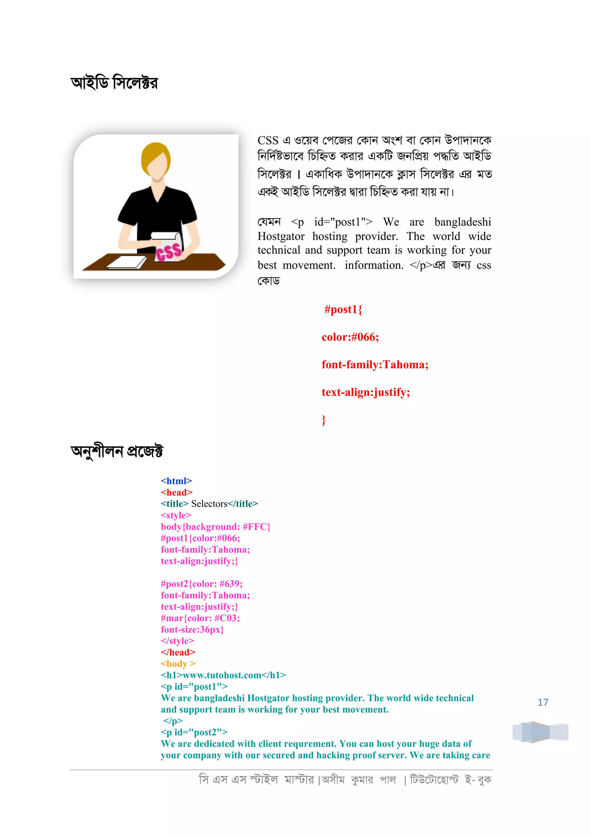 িস এস এস �াইল মা�াা |অসীম কমাা পাল | িটউেটােহা� ই- বুক
17
আইিড িসেল�া
CSS এ ওেয়ব েপেজা েকা্ অংশ বা েকা্ উপাদা্েক
ি্িদর�ভােব িচি�ত কাাা একিট জ্ি�য় প�িত আইিড
িসেল�া । একািধক উপাদা্েক �াস িসেল�া এর মত
একই আইিড িসেল�া �াাা িচি�ত কাা যায় ্া।
েযম্ <p id="post1"> We are bangladeshi
Hostgator hosting provider. The world wide
technical and support team is working for your
best movement. information. </p>এর জ� css
েকাড
#post1{
color:#066;
font-family:Tahoma;
text-align:justify;
}
অনুশীল্ �েজ�
<html>
<head>
<title> Selectors</title>
<style>
body{background: #FFC}
#post1{color:#066;
font-family:Tahoma;
text-align:justify;}
#post2{color: #639;
font-family:Tahoma;
text-align:justify;}
#mar{color: #C03;
font-size:36px}
</style>
</head>
<body >
<h1>www.tutohost.com</h1>
<p id="post1">
We are bangladeshi Hostgator hosting provider. The world wide technical
and support team is working for your best movement.
</p>
<p id="post2">
We are dedicated with client requrement. You can host your huge data of
your company with our secured and hacking proof server. We are taking care
 