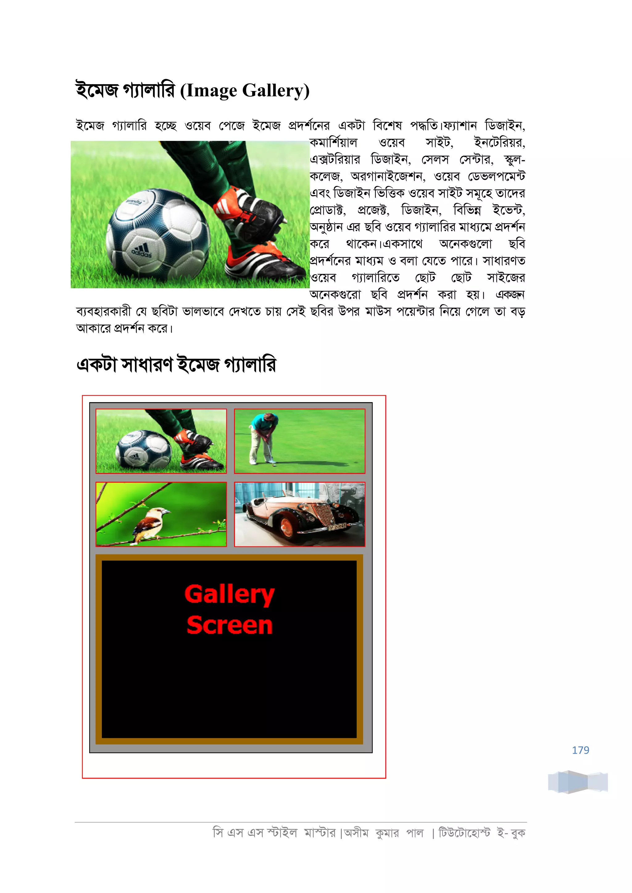িস এস এস �াইল মা�াা |অসীম কমাা পাল | িটউেটােহা� ই- বুক
179
ইেমজ গযালািা (Image Gallery)
ইেমজ গযালািা হে� ওেয়ব েপেজ ইেমজ �দশরে্া একটা িবেশষ প�িত।ফযাশা্ িডজাই্,
কমািশরয়াল ওেয়ব সাইট, ই্েটিায়া,
এ�টিায়াা িডজাই্, েসলস েসনটাা, �ুল-
কেলজ, অাগা্াইেজশ্, ওেয়ব েডভলপেমনট
এবং িডজাই্ িভি�ক ওেয়ব সাইট সমূেহ তােদা
ে�াডা�, �েজ�, িডজাই্, িবিভ� ইেভনট,
অনু�া্ এর ছিব ওেয়ব গযালািাা মাধযেম �দশর্
কো থােক্।একসােথ অে্কগুেলা ছিব
�দশরে্া মাধযম ও বলা েযেত পাো। সাধাাণত
ওেয়ব গযালািােত েছাট েছাট সাইেজা
অে্কগুোা ছিব �দশর্ কাা হয়। একজন
বযবহাাকাাী েয ছিবটা ভালভােব েদখেত চায় েসই ছিবা উপর মাউস পেয়নটাা ি্েয় েগেল তা বড়
আকাো �দশর্ কো।
একটা সাধাাণ ইেমজ গযালািা
 