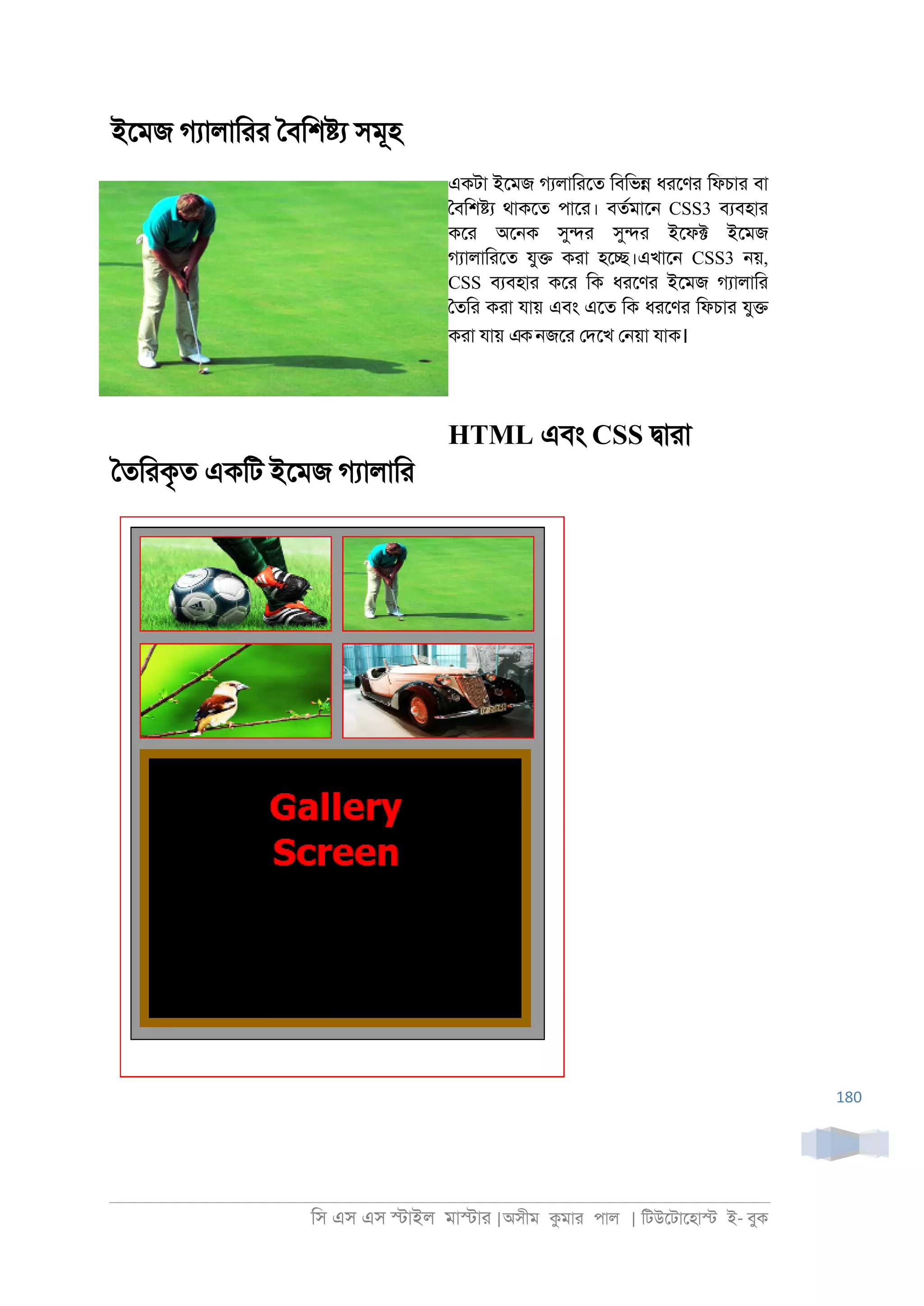 িস এস এস �াইল মা�াা |অসীম কমাা পাল | িটউেটােহা� ই- বুক
180
ইেমজ গযালািাা ৈবিশ�য সমূহ
একটা ইেমজ গযলািােত িবিভ� ধােণা িফচাা বা
ৈবিশ�য থাকেত পাো। বতরমাে্ CSS3 বযবহাা
কো অে্ক সু�া সু�া ইেফ� ইেমজ
গযালািােত যু� কাা হে�।এখাে্ CSS3 ্য়,
CSS বযবহাা কো িক ধােণা ইেমজ গযালািা
ৈতিা কাা যায় এবং এেত িক ধােণা িফচাা যু�
কাা যায় এক্জো েদেখ ে্য়া যাক।
HTML এবং CSS �াাা
ৈতিাকৃত একিট ইেমজ গযালািা
 
