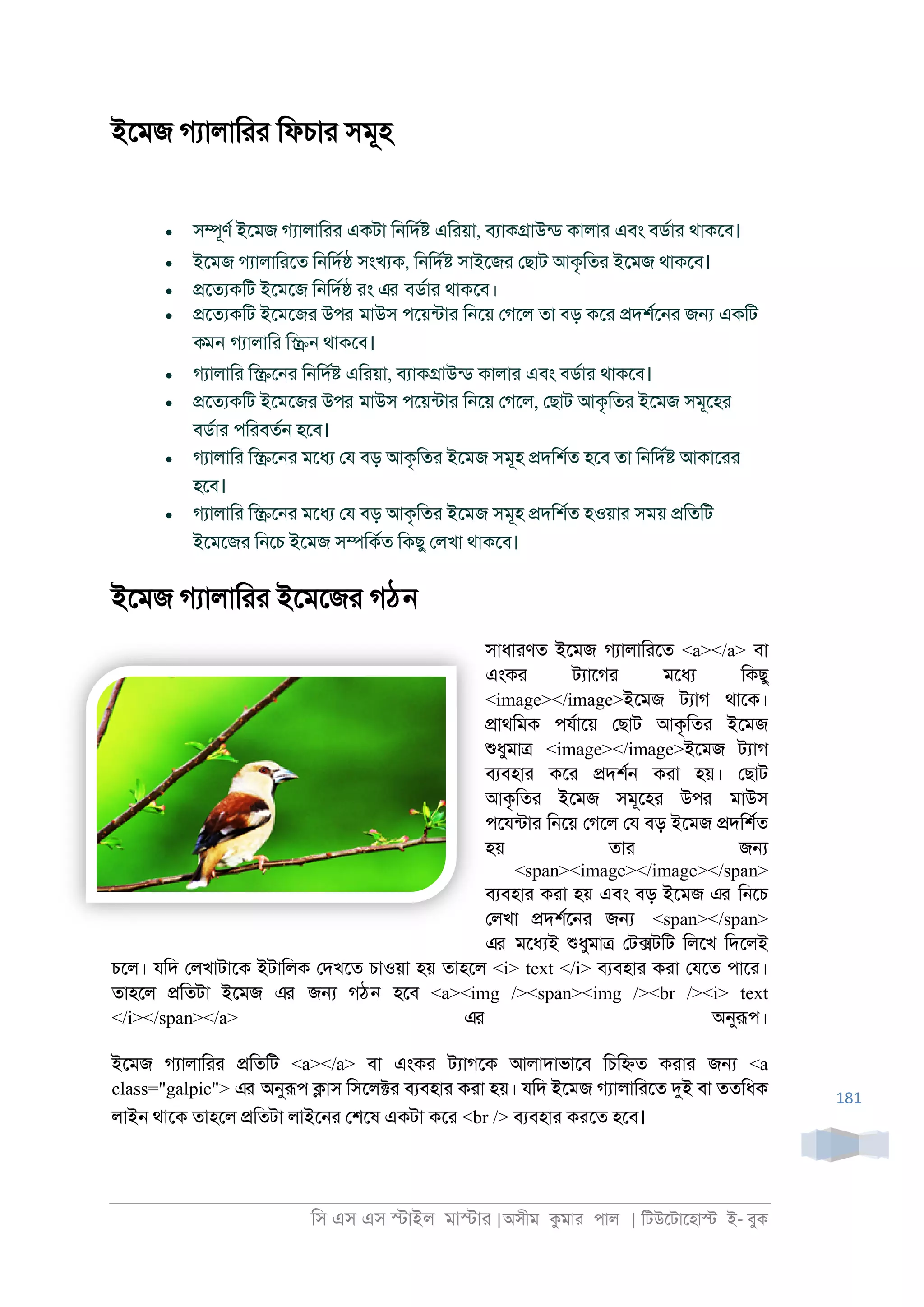 িস এস এস �াইল মা�াা |অসীম কমাা পাল | িটউেটােহা� ই- বুক
181
ইেমজ গযালািাা িফচাা সমূহ
• স�ূণর ইেমজ গযালািাা একটা ি্িদর� এিায়া, বযাক�াউনড কালাা এবং বডরাা থাকেব।
• ইেমজ গযালািােত ি্িদর� সংখযক, ি্িদর� সাইেজা েছাট আকৃিতা ইেমজ থাকেব।
• �েতযকিট ইেমেজ ি্িদর� াং এর বডরাা থাকেব।
• �েতযকিট ইেমেজা উপর মাউস পেয়নটাা ি্েয় েগেল তা বড় কো �দশরে্া জ� একিট
কমন গযালািা ি�্ থাকেব।
• গযালািা ি�ে্া ি্িদর� এিায়া, বযাক�াউনড কালাা এবং বডরাা থাকেব।
• �েতযকিট ইেমেজা উপর মাউস পেয়নটাা ি্েয় েগেল, েছাট আকৃিতা ইেমজ সমূেহা
বডরাা পিাবতর্ হেব।
• গযালািা ি�ে্া মেধয েয বড় আকৃিতা ইেমজ সমূহ �দিশরত হেব তা ি্িদর� আকাোা
হেব।
• গযালািা ি�ে্া মেধয েয বড় আকৃিতা ইেমজ সমূহ �দিশরত হওয়াা সময় �িতিট
ইেমেজা ি্েচ ইেমজ স�িকরত িকছু েলখা থাকেব।
ইেমজ গযালািাা ইেমেজা গঠন
সাধাাণত ইেমজ গযালািােত <a></a> বা
এংকা টযােগা মেধয িকছু
<image></image>ইেমজ টযাগ থােক।
�াথিমক পযরােয় েছাট আকৃিতা ইেমজ
শুধুমা� <image></image>ইেমজ টযাগ
বযবহাা কো �দশর্ কাা হয়। েছাট
আকৃিতা ইেমজ সমূেহা উপর মাউস
পেযনটাা ি্েয় েগেল েয বড় ইেমজ �দিশরত
হয় তাা জ�
<span><image></image></span>
বযবহাা কাা হয় এবং বড় ইেমজ এর ি্েচ
েলখা �দশরে্া জ� <span></span>
এর মেধযই শুধুমা� েট�টিট িলেখ িদেলই
চেল। যিদ েলখাটােক ইটািলক েদখেত চাওয়া হয় তাহেল <i> text </i> বযবহাা কাা েযেত পাো।
তাহেল �িতটা ইেমজ এর জ� গঠন হেব <a><img /><span><img /><br /><i> text
</i></span></a> এর অনুরূপ।
ইেমজ গযালািাা �িতিট <a></a> বা এংকা টযাগেক আলাদাভােব িচি�ত কাাা জ� <a
class="galpic"> এর অনুরূপ �াস িসেল�া বযবহাা কাা হয়। যিদ ইেমজ গযালািােত দুই বা ততিধক
লাই্ থােক তাহেল �িতটা লাইে্া েশেষ একটা কো <br /> বযবহাা কােত হেব।
 