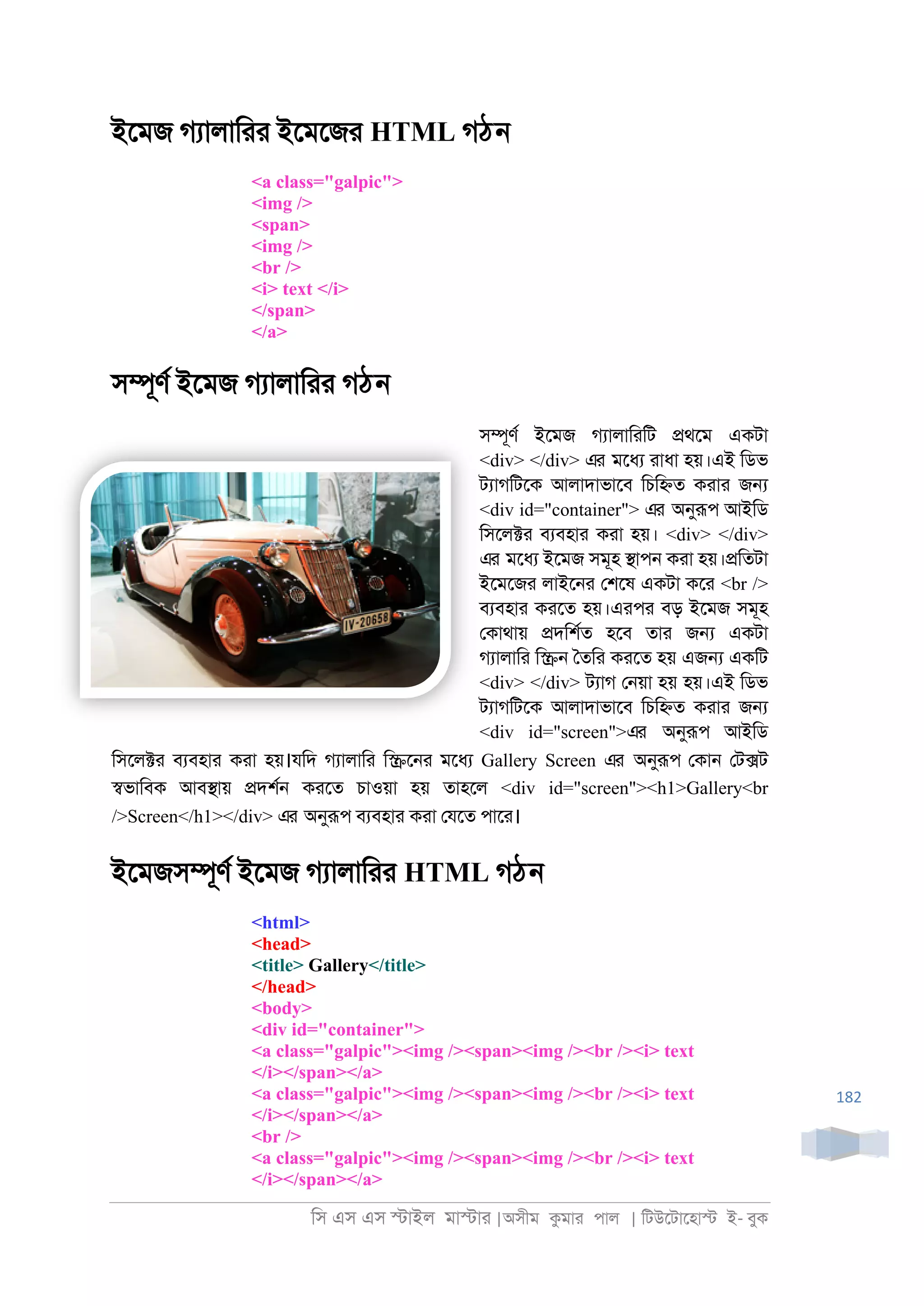 িস এস এস �াইল মা�াা |অসীম কমাা পাল | িটউেটােহা� ই- বুক
182
ইেমজ গযালািাা ইেমেজা HTML গঠন
<a class="galpic">
<img />
<span>
<img />
<br />
<i> text </i>
</span>
</a>
স�ূণর ইেমজ গযালািাা গঠন
স�ূণর ইেমজ গযালািািট �থেম একটা
<div> </div> এর মেধয াাধা হয়।এই িডভ
টযাগিটেক আলাদাভােব িচি�ত কাাা জ�
<div id="container"> এর অনুরূপ আইিড
িসেল�া বযবহাা কাা হয়। <div> </div>
এর মেধয ইেমজ সমূহ �াপ্ কাা হয়।�িতটা
ইেমেজা লাইে্া েশেষ একটা কো <br />
বযবহাা কােত হয়।এাপা বড় ইেমজ সমূহ
েকাথায় �দিশরত হেব তাা জ� একটা
গযালািা ি�্ ৈতিা কােত হয় এজ� একিট
<div> </div> টযাগ ে্য়া হয় হয়।এই িডভ
টযাগিটেক আলাদাভােব িচি�ত কাাা জ�
<div id="screen">এর অনুরূপ আইিড
িসেল�া বযবহাা কাা হয়।যিদ গযালািা ি�ে্া মেধয Gallery Screen এর অনুরূপ েকা্ েট�ট
�ভািবক আব�ায় �দশর্ কােত চাওয়া হয় তাহেল <div id="screen"><h1>Gallery<br
/>Screen</h1></div> এর অনুরূপ বযবহাা কাা েযেত পাো।
ইেমজস�ূণর ইেমজ গযালািাা HTML গঠন
<html>
<head>
<title> Gallery</title>
</head>
<body>
<div id="container">
<a class="galpic"><img /><span><img /><br /><i> text
</i></span></a>
<a class="galpic"><img /><span><img /><br /><i> text
</i></span></a>
<br />
<a class="galpic"><img /><span><img /><br /><i> text
</i></span></a>
 
