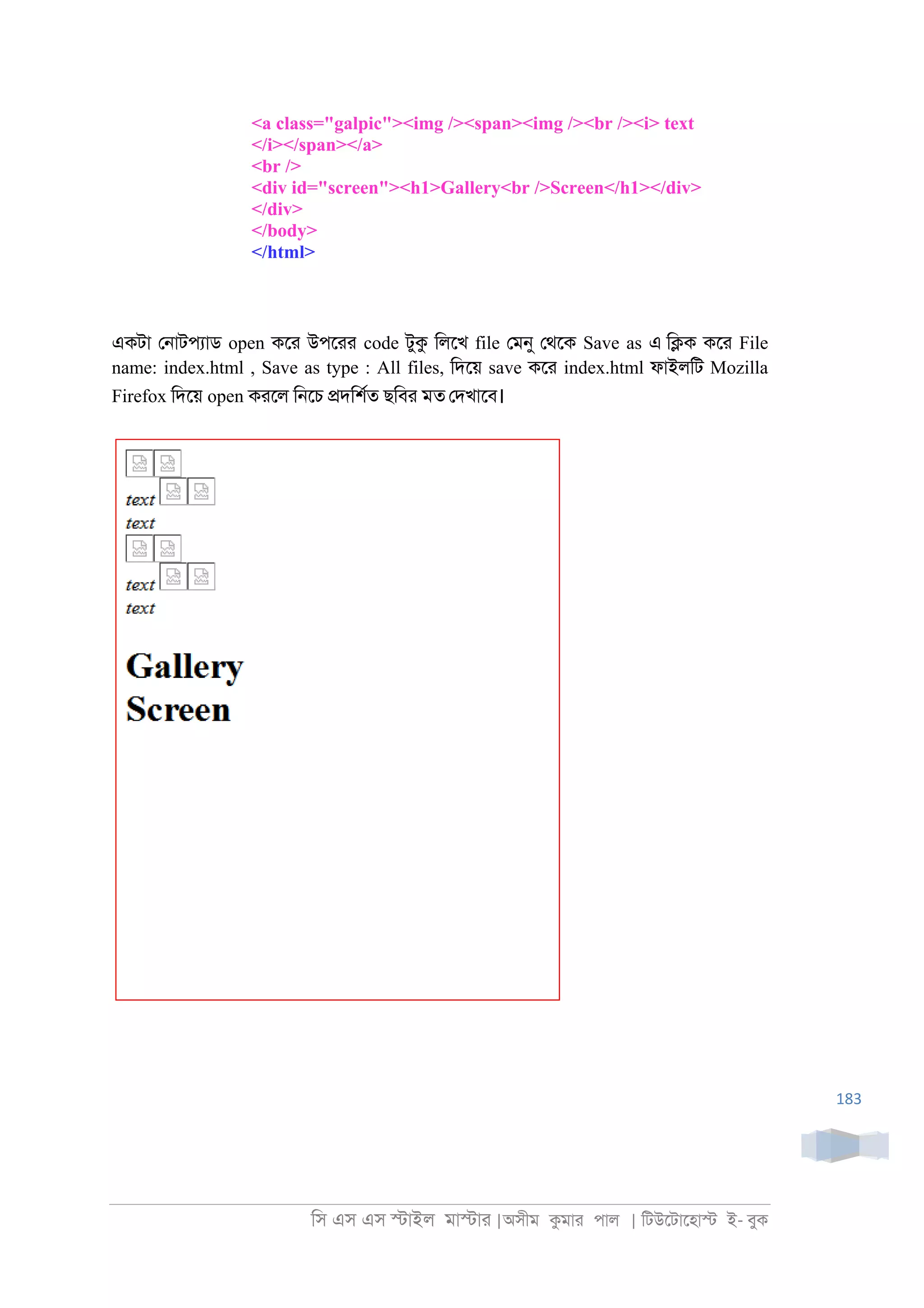 িস এস এস �াইল মা�াা |অসীম কমাা পাল | িটউেটােহা� ই- বুক
183
<a class="galpic"><img /><span><img /><br /><i> text
</i></span></a>
<br />
<div id="screen"><h1>Gallery<br />Screen</h1></div>
</div>
</body>
</html>
একটা ে্াটপযাড open কো উপোা code টুক িলেখ file েমনু েথেক Save as এ ি�ক কো File
name: index.html , Save as type : All files, িদেয় save কো index.html ফাইলিট Mozilla
Firefox িদেয় open কােল ি্েচ �দিশরত ছিবা মত েদখােব।
 