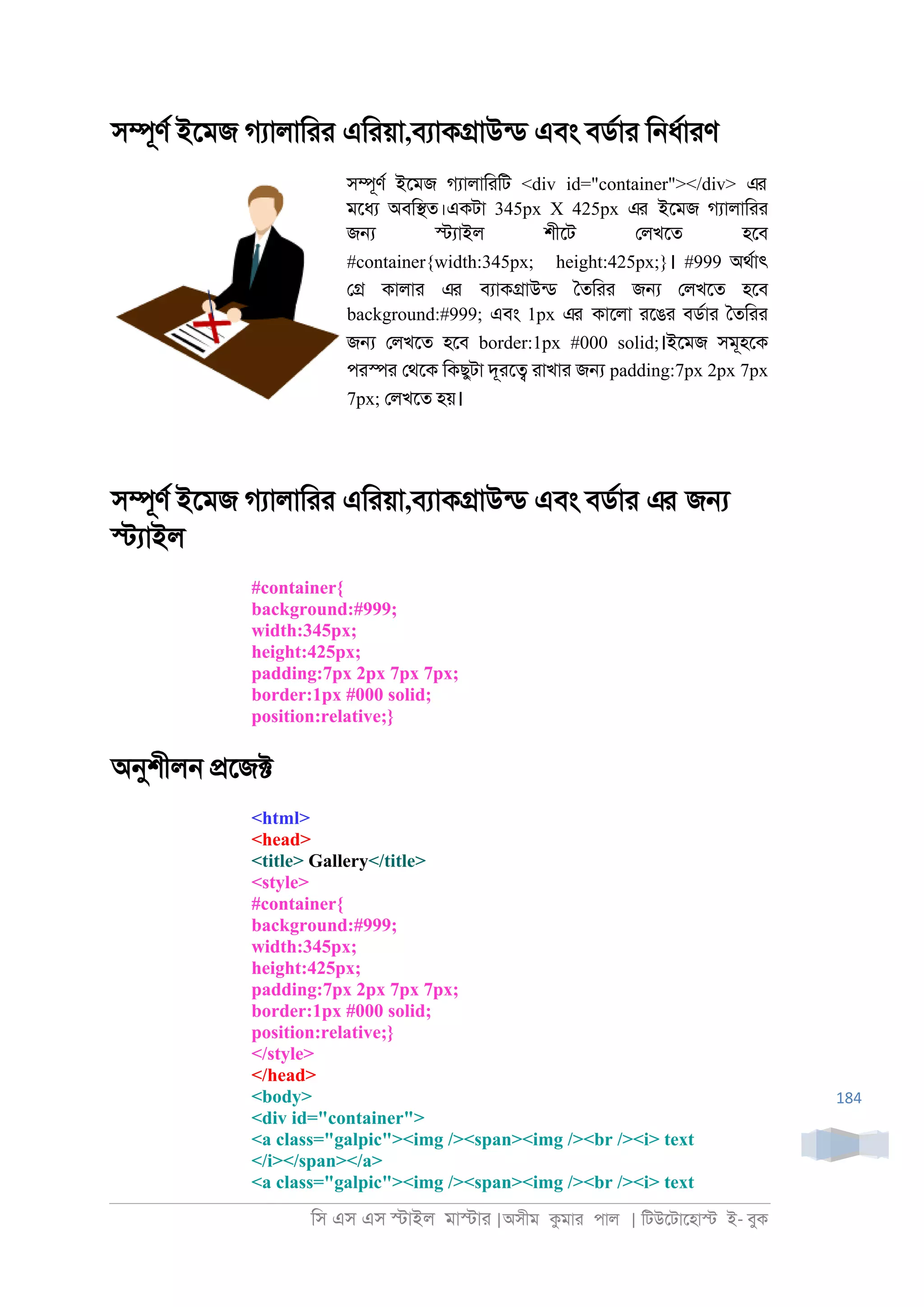 িস এস এস �াইল মা�াা |অসীম কমাা পাল | িটউেটােহা� ই- বুক
184
স�ূণর ইেমজ গযালািাা এিায়া,বযাক�াউনড এবং বডরাা ি্ধরাাণ
স�ূণর ইেমজ গযালািািট <div id="container"></div> এর
মেধয অবি�ত।একটা 345px X 425px এর ইেমজ গযালািাা
জ� �যাইল শীেট েলখেত হেব
#container{width:345px; height:425px;}। #999 অথরাৎ
ে� কালাা এর বযাক�াউনড ৈতিাা জ� েলখেত হেব
background:#999; এবং 1px এর কােলা ােঙা বডরাা ৈতিাা
জ� েলখেত হেব border:1px #000 solid;।ইেমজ সমূহেক
পা�া েথেক িকছুটা দূাে� াাখাা জ� padding:7px 2px 7px
7px; েলখেত হয়।
স�ূণর ইেমজ গযালািাা এিায়া,বযাক�াউনড এবং বডরাা এর জ�
�যাইল
#container{
background:#999;
width:345px;
height:425px;
padding:7px 2px 7px 7px;
border:1px #000 solid;
position:relative;}
অনুশীল্ �েজ�
<html>
<head>
<title> Gallery</title>
<style>
#container{
background:#999;
width:345px;
height:425px;
padding:7px 2px 7px 7px;
border:1px #000 solid;
position:relative;}
</style>
</head>
<body>
<div id="container">
<a class="galpic"><img /><span><img /><br /><i> text
</i></span></a>
<a class="galpic"><img /><span><img /><br /><i> text
 