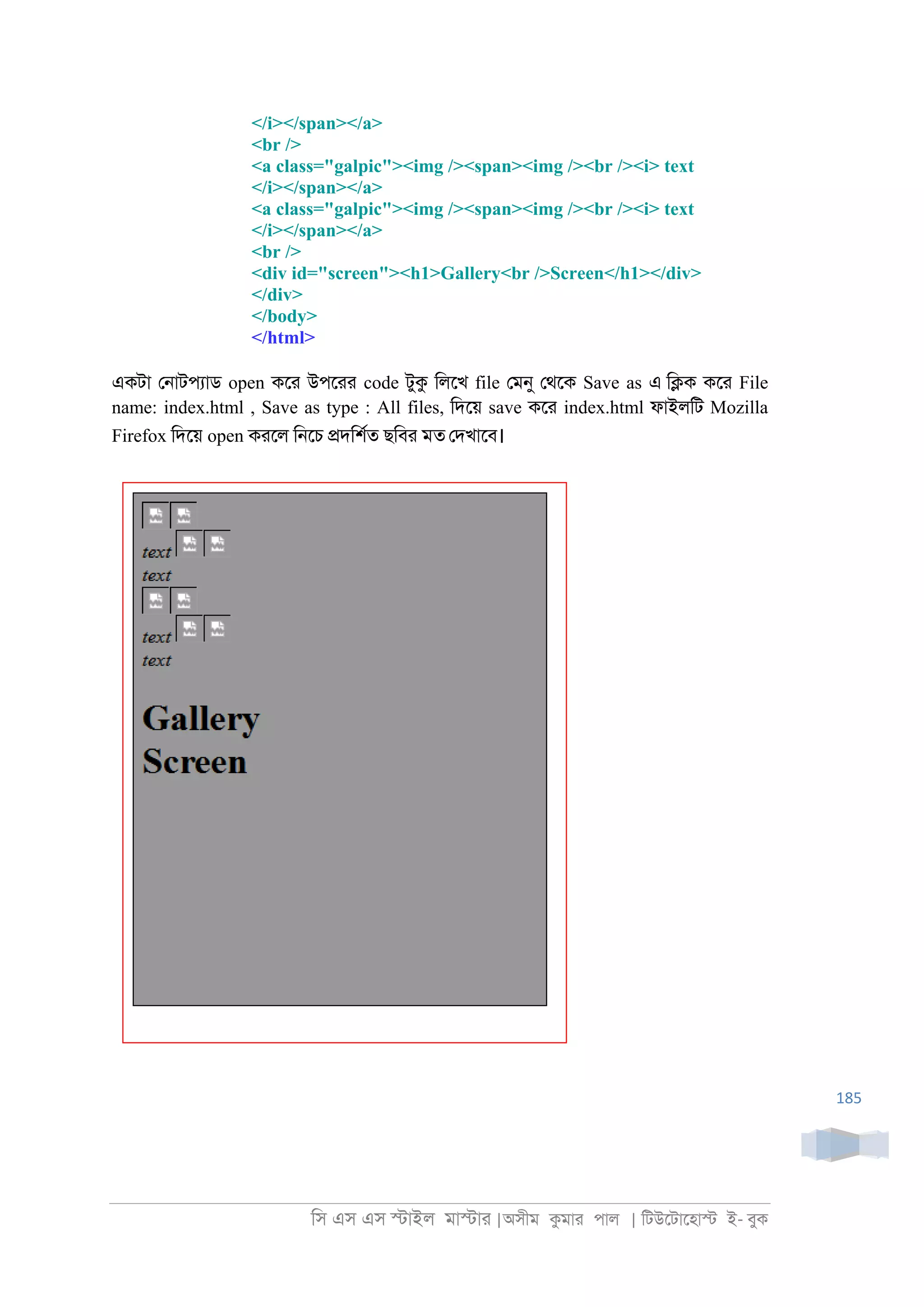িস এস এস �াইল মা�াা |অসীম কমাা পাল | িটউেটােহা� ই- বুক
185
</i></span></a>
<br />
<a class="galpic"><img /><span><img /><br /><i> text
</i></span></a>
<a class="galpic"><img /><span><img /><br /><i> text
</i></span></a>
<br />
<div id="screen"><h1>Gallery<br />Screen</h1></div>
</div>
</body>
</html>
একটা ে্াটপযাড open কো উপোা code টুক িলেখ file েমনু েথেক Save as এ ি�ক কো File
name: index.html , Save as type : All files, িদেয় save কো index.html ফাইলিট Mozilla
Firefox িদেয় open কােল ি্েচ �দিশরত ছিবা মত েদখােব।
 