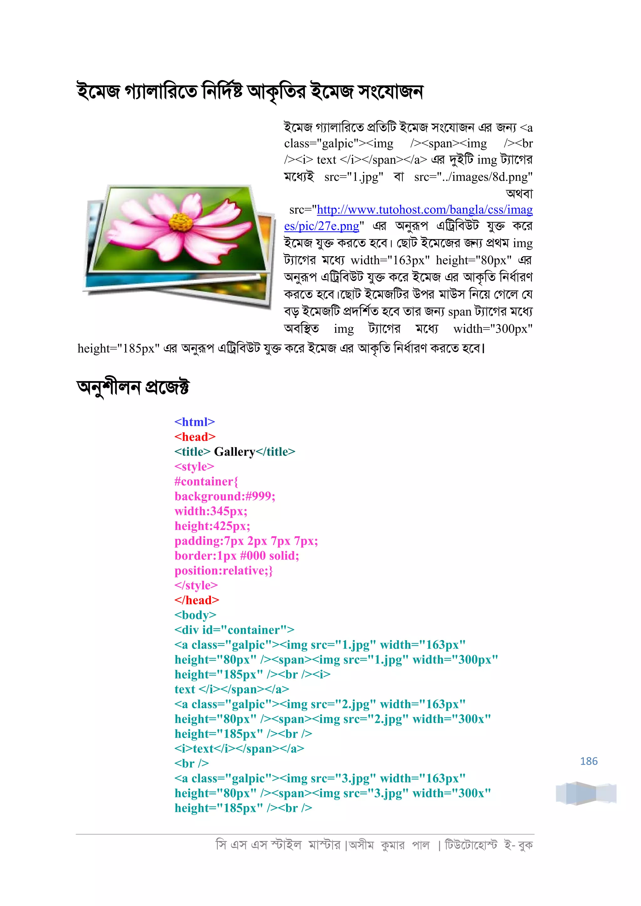 িস এস এস �াইল মা�াা |অসীম কমাা পাল | িটউেটােহা� ই- বুক
186
ইেমজ গযালািােত ি্িদর� আকৃিতা ইেমজ সংেযাজ্
ইেমজ গযালািােত �িতিট ইেমজ সংেযাজ্ এর জ� <a
class="galpic"><img /><span><img /><br
/><i> text </i></span></a> এর দুইিট img টযােগা
মেধযই src="1.jpg" বা src="../images/8d.png"
অথবা
src="http://www.tutohost.com/bangla/css/imag
es/pic/27e.png" এর অনুরূপ এি্িবউট যু� কো
ইেমজ যু� কােত হেব। েছাট ইেমেজা জ� �থম img
টযােগা মেধয width="163px" height="80px" এর
অনুরূপ এি্িবউট যু� কো ইেমজ এর আকৃিত ি্ধরাাণ
কােত হেব।েছাট ইেমজিটা উপর মাউস ি্েয় েগেল েয
বড় ইেমজিট �দিশরত হেব তাা জ� span টযােগা মেধয
অবি�ত img টযােগা মেধয width="300px"
height="185px" এর অনুরূপ এি্িবউট যু� কো ইেমজ এর আকৃিত ি্ধরাাণ কােত হেব।
অনুশীল্ �েজ�
<html>
<head>
<title> Gallery</title>
<style>
#container{
background:#999;
width:345px;
height:425px;
padding:7px 2px 7px 7px;
border:1px #000 solid;
position:relative;}
</style>
</head>
<body>
<div id="container">
<a class="galpic"><img src="1.jpg" width="163px"
height="80px" /><span><img src="1.jpg" width="300px"
height="185px" /><br /><i>
text </i></span></a>
<a class="galpic"><img src="2.jpg" width="163px"
height="80px" /><span><img src="2.jpg" width="300x"
height="185px" /><br />
<i>text</i></span></a>
<br />
<a class="galpic"><img src="3.jpg" width="163px"
height="80px" /><span><img src="3.jpg" width="300x"
height="185px" /><br />
 