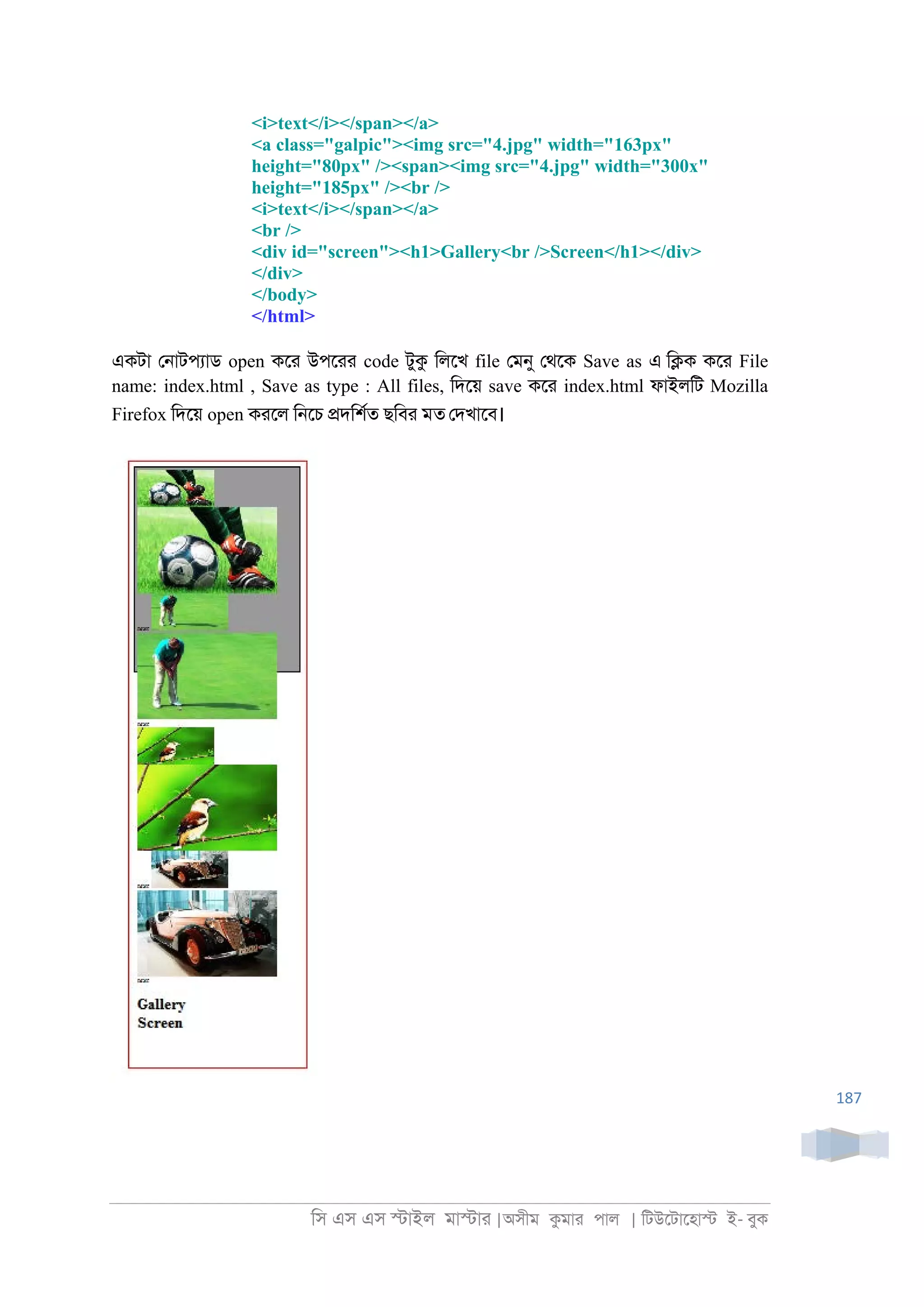 িস এস এস �াইল মা�াা |অসীম কমাা পাল | িটউেটােহা� ই- বুক
187
<i>text</i></span></a>
<a class="galpic"><img src="4.jpg" width="163px"
height="80px" /><span><img src="4.jpg" width="300x"
height="185px" /><br />
<i>text</i></span></a>
<br />
<div id="screen"><h1>Gallery<br />Screen</h1></div>
</div>
</body>
</html>
একটা ে্াটপযাড open কো উপোা code টুক িলেখ file েমনু েথেক Save as এ ি�ক কো File
name: index.html , Save as type : All files, িদেয় save কো index.html ফাইলিট Mozilla
Firefox িদেয় open কােল ি্েচ �দিশরত ছিবা মত েদখােব।
 