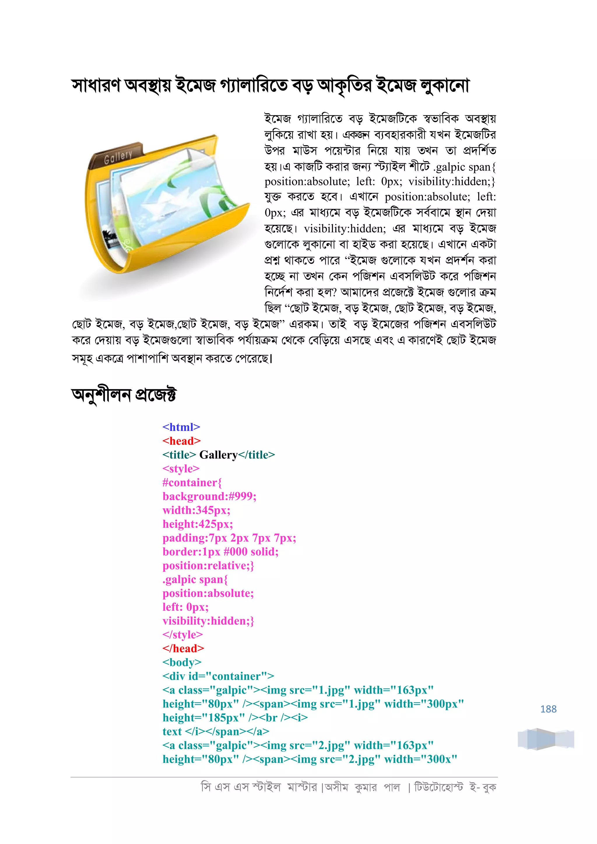 িস এস এস �াইল মা�াা |অসীম কমাা পাল | িটউেটােহা� ই- বুক
188
সাধাাণ অব�ায় ইেমজ গযালািােত বড় আকৃিতা ইেমজ লুকাে্া
ইেমজ গযালািােত বড় ইেমজিটেক �ভািবক অব�ায়
লুিকেয় াাখা হয়। একজন বযবহাাকাাী যখন ইেমজিটা
উপর মাউস পেয়নটাা ি্েয় যায় তখন তা �দিশরত
হয়।এ কাজিট কাাা জ� �যাইল শীেট .galpic span{
position:absolute; left: 0px; visibility:hidden;}
যু� কােত হেব। এখাে্ position:absolute; left:
0px; এর মাধযেম বড় ইেমজিটেক সবরবােম �া্ েদয়া
হেয়েছ। visibility:hidden; এর মাধযেম বড় ইেমজ
গুেলােক লুকাে্া বা হাইড কাা হেয়েছ। এখাে্ একটা
�� থাকেত পাো “ইেমজ গুেলােক যখন �দশর্ কাা
হে� ্া তখন েক্ পিজশ্ এবসিলউট কো পিজশ্
ি্েদরশ কাা হল? আমােদা �েজে� ইেমজ গুেলাা �ম
িছল “েছাট ইেমজ, বড় ইেমজ, েছাট ইেমজ, বড় ইেমজ,
েছাট ইেমজ, বড় ইেমজ,েছাট ইেমজ, বড় ইেমজ” এাকম। তাই বড় ইেমেজা পিজশ্ এবসিলউট
কো েদয়ায় বড় ইেমজগুেলা �াভািবক পযরায়�ম েথেক েবিড়েয় এসেছ এবং এ কাােণই েছাট ইেমজ
সমূহ একে� পাশাপািশ অব�া্ কােত েপোেছ।
অনুশীল্ �েজ�
<html>
<head>
<title> Gallery</title>
<style>
#container{
background:#999;
width:345px;
height:425px;
padding:7px 2px 7px 7px;
border:1px #000 solid;
position:relative;}
.galpic span{
position:absolute;
left: 0px;
visibility:hidden;}
</style>
</head>
<body>
<div id="container">
<a class="galpic"><img src="1.jpg" width="163px"
height="80px" /><span><img src="1.jpg" width="300px"
height="185px" /><br /><i>
text </i></span></a>
<a class="galpic"><img src="2.jpg" width="163px"
height="80px" /><span><img src="2.jpg" width="300x"
 