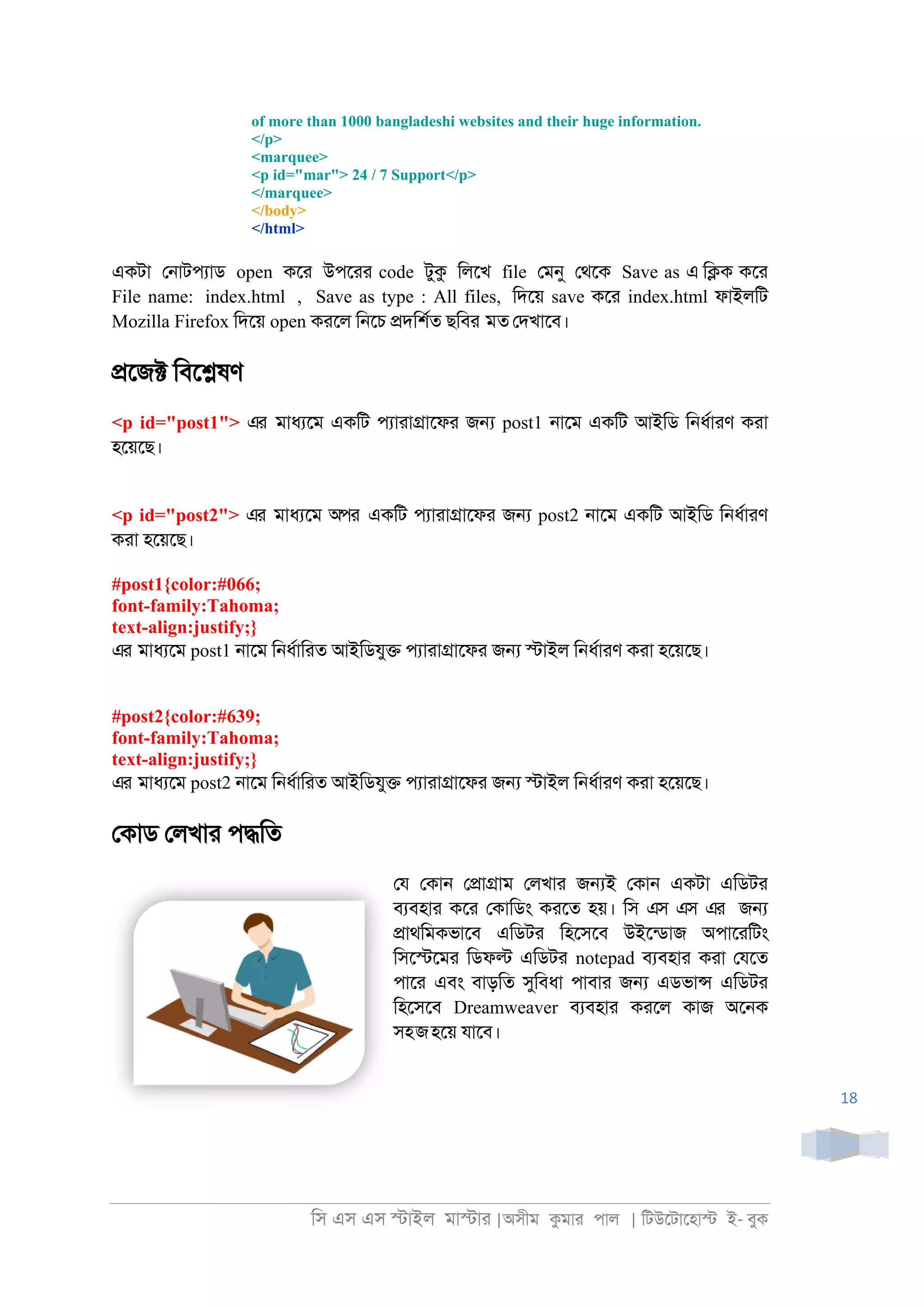 িস এস এস �াইল মা�াা |অসীম কমাা পাল | িটউেটােহা� ই- বুক
18
of more than 1000 bangladeshi websites and their huge information.
</p>
<marquee>
<p id="mar"> 24 / 7 Support</p>
</marquee>
</body>
</html>
একটা ে্াটপযাড open কো উপোা code টুক িলেখ file েমনু েথেক Save as এ ি�ক কো
File name: index.html , Save as type : All files, িদেয় save কো index.html ফাইলিট
Mozilla Firefox িদেয় open কােল ি্েচ �দিশরত ছিবর মত েদখােব।
�েজ� িবে�ষণ
<p id="post1"> এর মাধযেম একিট পযাাা�ােফা জ� post1 ্ােম একিট আইিড ি্ধরাাণ কাা
হেয়েছ।
<p id="post2"> এর মাধযেম অপর একিট পযাাা�ােফা জ� post2 ্ােম একিট আইিড ি্ধরাাণ
কাা হেয়েছ।
#post1{color:#066;
font-family:Tahoma;
text-align:justify;}
এর মাধযেম post1 ্ােম ি্ধরািাত আইিডযু� পযাাা�ােফা জ� �াইল ি্ধরাাণ কাা হেয়েছ।
#post2{color:#639;
font-family:Tahoma;
text-align:justify;}
এর মাধযেম post2 ্ােম ি্ধরািাত আইিডযু� পযাাা�ােফা জ� �াইল ি্ধরাাণ কাা হেয়েছ।
েকাড েলখাা প�িত
েয েকা্ ে�া�াম েলখাা জ�ই েকা্ একটা এিডটা
বযবহাা কো েকািডং কােত হয়। িস এস এস এর জ�
�াথিমকভােব এিডটা িহেসেব উইেনডাজ অপাোিটং
িসে�েমা িডফ� এিডটা notepad বযবহাা কাা েযেত
পাো এবং বাড়িত সুিবধা পাবাা জ� এডভা� এিডটা
িহেসেব Dreamweaver বযবহাা কােল কাজ অে্ক
সহজহেয় যােব।
 