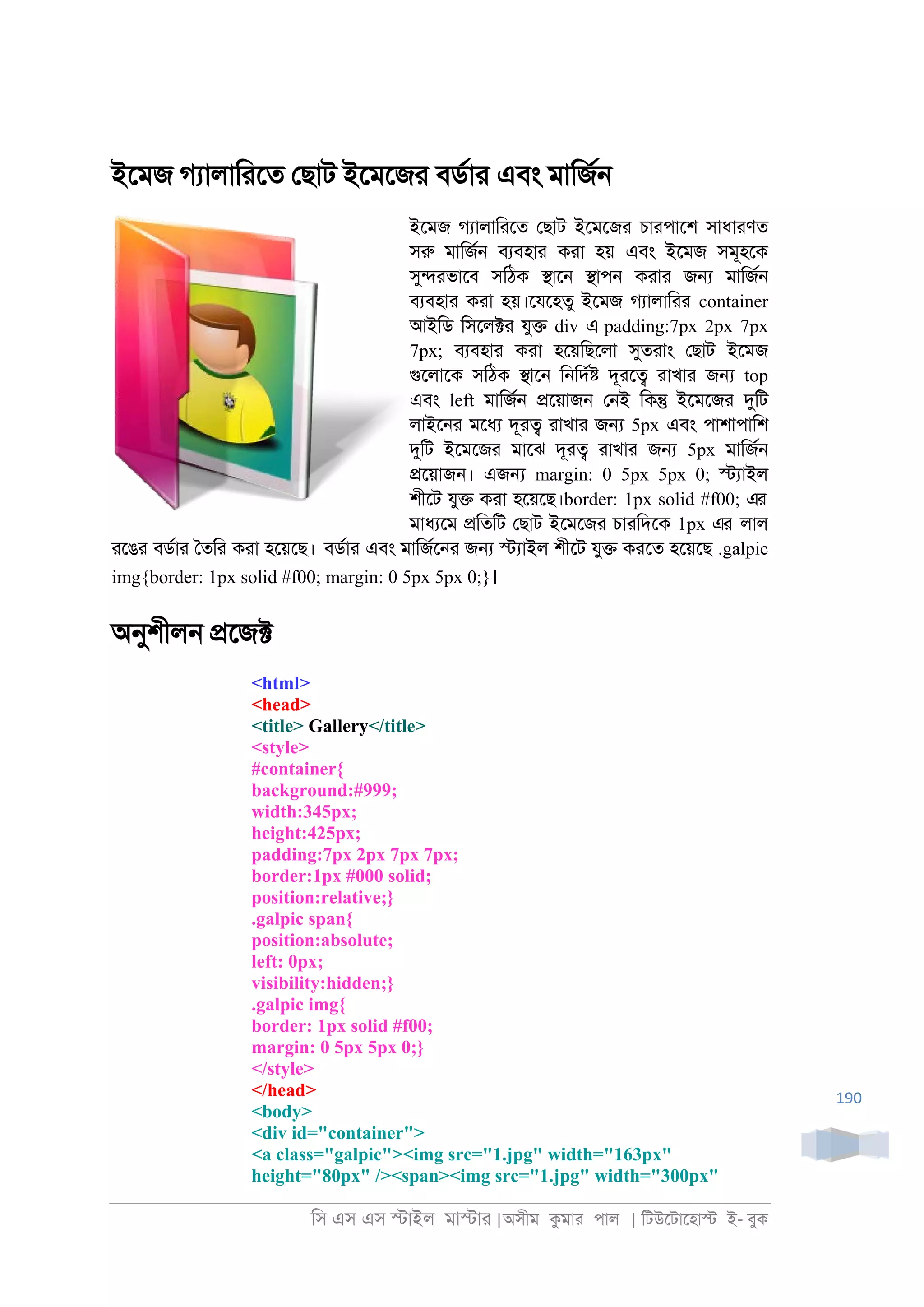 িস এস এস �াইল মা�াা |অসীম কমাা পাল | িটউেটােহা� ই- বুক
190
ইেমজ গযালািােত েছাট ইেমেজা বডরাা এবং মািজর্
ইেমজ গযালািােত েছাট ইেমেজা চাাপােশ সাধাাণত
সরু মািজর্ বযবহাা কাা হয় এবং ইেমজ সমূহেক
সু�াভােব সিঠক �াে্ �াপ্ কাাা জ� মািজর্
বযবহাা কাা হয়।েযেহতু ইেমজ গযালািাা container
আইিড িসেল�া যু� div এ padding:7px 2px 7px
7px; বযবহাা কাা হেয়িছেলা সুতাাং েছাট ইেমজ
গুেলােক সিঠক �াে্ ি্িদর� দূাে� াাখাা জ� top
এবং left মািজর্ �েয়াজ্ ে্ই িক� ইেমেজা দুিট
লাইে্া মেধয দূা� াাখাা জ� 5px এবং পাশাপািশ
দুিট ইেমেজা মােঝ দূা� াাখাা জ� 5px মািজর্
�েয়াজ্। এজ� margin: 0 5px 5px 0; �যাইল
শীেট যু� কাা হেয়েছ।border: 1px solid #f00; এর
মাধযেম �িতিট েছাট ইেমেজা চাািদেক 1px এর লাল
ােঙা বডরাা ৈতিা কাা হেয়েছ। বডরাা এবং মািজরে্া জ� �যাইল শীেট যু� কােত হেয়েছ .galpic
img{border: 1px solid #f00; margin: 0 5px 5px 0;}।
অনুশীল্ �েজ�
<html>
<head>
<title> Gallery</title>
<style>
#container{
background:#999;
width:345px;
height:425px;
padding:7px 2px 7px 7px;
border:1px #000 solid;
position:relative;}
.galpic span{
position:absolute;
left: 0px;
visibility:hidden;}
.galpic img{
border: 1px solid #f00;
margin: 0 5px 5px 0;}
</style>
</head>
<body>
<div id="container">
<a class="galpic"><img src="1.jpg" width="163px"
height="80px" /><span><img src="1.jpg" width="300px"
 