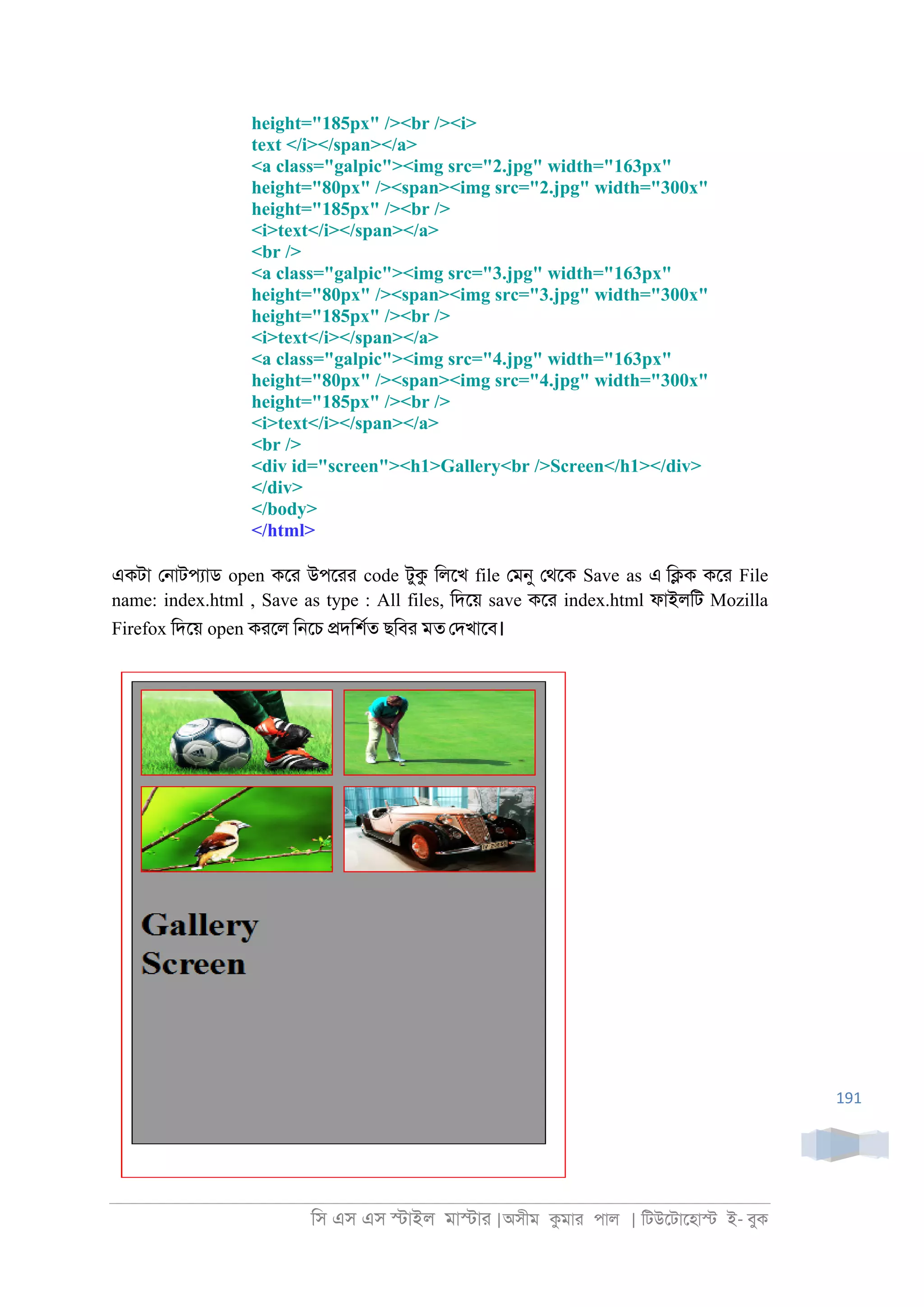 িস এস এস �াইল মা�াা |অসীম কমাা পাল | িটউেটােহা� ই- বুক
191
height="185px" /><br /><i>
text </i></span></a>
<a class="galpic"><img src="2.jpg" width="163px"
height="80px" /><span><img src="2.jpg" width="300x"
height="185px" /><br />
<i>text</i></span></a>
<br />
<a class="galpic"><img src="3.jpg" width="163px"
height="80px" /><span><img src="3.jpg" width="300x"
height="185px" /><br />
<i>text</i></span></a>
<a class="galpic"><img src="4.jpg" width="163px"
height="80px" /><span><img src="4.jpg" width="300x"
height="185px" /><br />
<i>text</i></span></a>
<br />
<div id="screen"><h1>Gallery<br />Screen</h1></div>
</div>
</body>
</html>
একটা ে্াটপযাড open কো উপোা code টুক িলেখ file েমনু েথেক Save as এ ি�ক কো File
name: index.html , Save as type : All files, িদেয় save কো index.html ফাইলিট Mozilla
Firefox িদেয় open কােল ি্েচ �দিশরত ছিবা মত েদখােব।
 