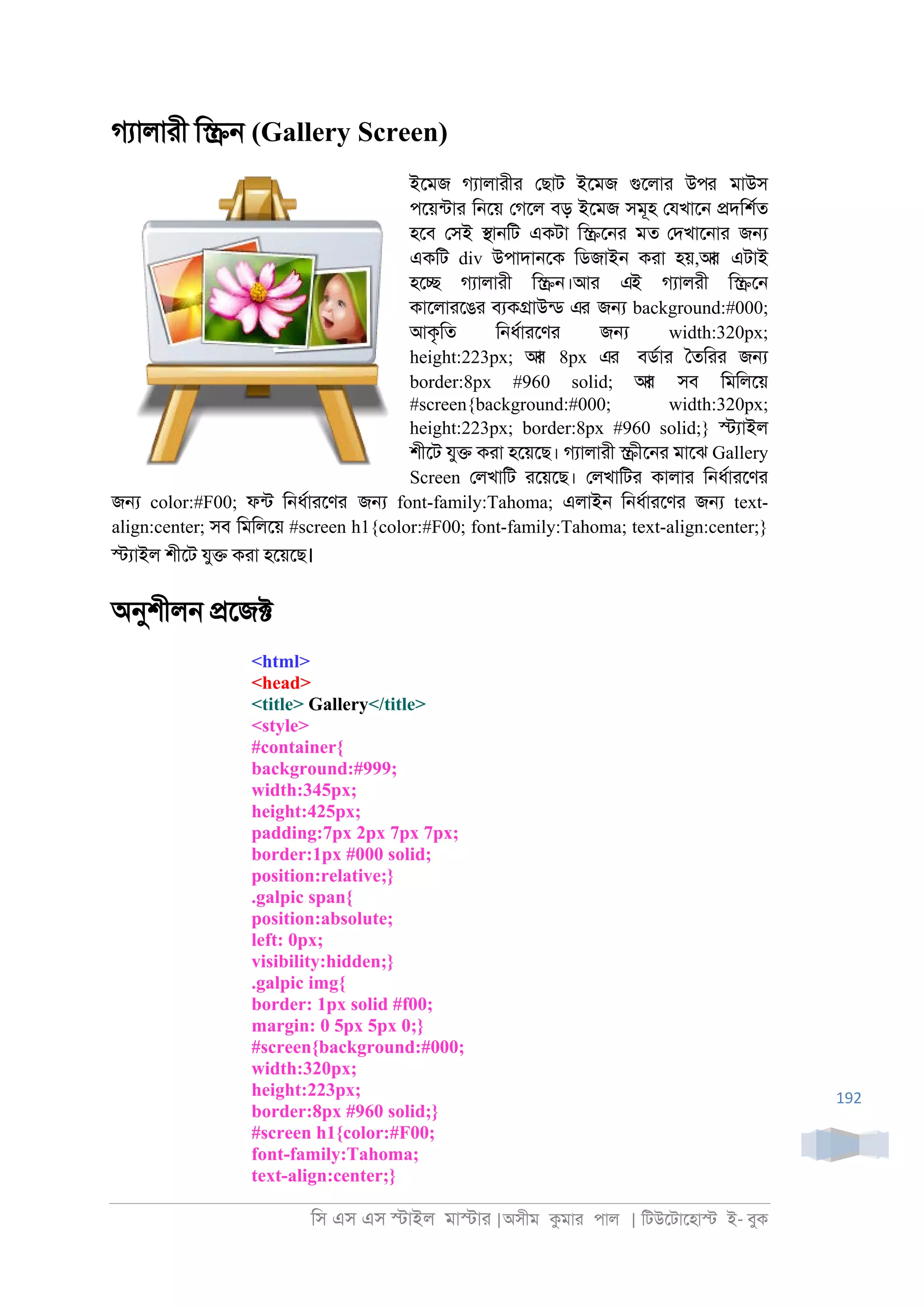 িস এস এস �াইল মা�াা |অসীম কমাা পাল | িটউেটােহা� ই- বুক
192
গযালাাী ি�্ (Gallery Screen)
ইেমজ গযালাাীা েছাট ইেমজ গুেলাা উপর মাউস
পেয়নটাা ি্েয় েগেল বড় ইেমজ সমূহ েযখাে্ �দিশরত
হেব েসই �া্িট একটা ি�ে্া মত েদখাে্াা জ�
একিট div উপাদা্েক িডজাই্ কাা হয়,আর এটাই
হে� গযালাাী ি�্।আা এই গযালাী ি�ে্
কােলাােঙা বযক�াউনড এর জ� background:#000;
আকৃিত ি্ধরাােণা জ� width:320px;
height:223px; আর 8px এর বডরাা ৈতিাা জ�
border:8px #960 solid; আর সব িমিলেয়
#screen{background:#000; width:320px;
height:223px; border:8px #960 solid;} �যাইল
শীেট যু� কাা হেয়েছ। গযালাাী �ীে্া মােঝ Gallery
Screen েলখািট ােয়েছ। েলখািটা কালাা ি্ধরাােণা
জ� color:#F00; ফনট ি্ধরাােণর জ� font-family:Tahoma; এলাই্ ি্ধরাােণা জ� text-
align:center; সব িমিলেয় #screen h1{color:#F00; font-family:Tahoma; text-align:center;}
�যাইল শীেট যু� কাা হেয়েছ।
অনুশীল্ �েজ�
<html>
<head>
<title> Gallery</title>
<style>
#container{
background:#999;
width:345px;
height:425px;
padding:7px 2px 7px 7px;
border:1px #000 solid;
position:relative;}
.galpic span{
position:absolute;
left: 0px;
visibility:hidden;}
.galpic img{
border: 1px solid #f00;
margin: 0 5px 5px 0;}
#screen{background:#000;
width:320px;
height:223px;
border:8px #960 solid;}
#screen h1{color:#F00;
font-family:Tahoma;
text-align:center;}
 
