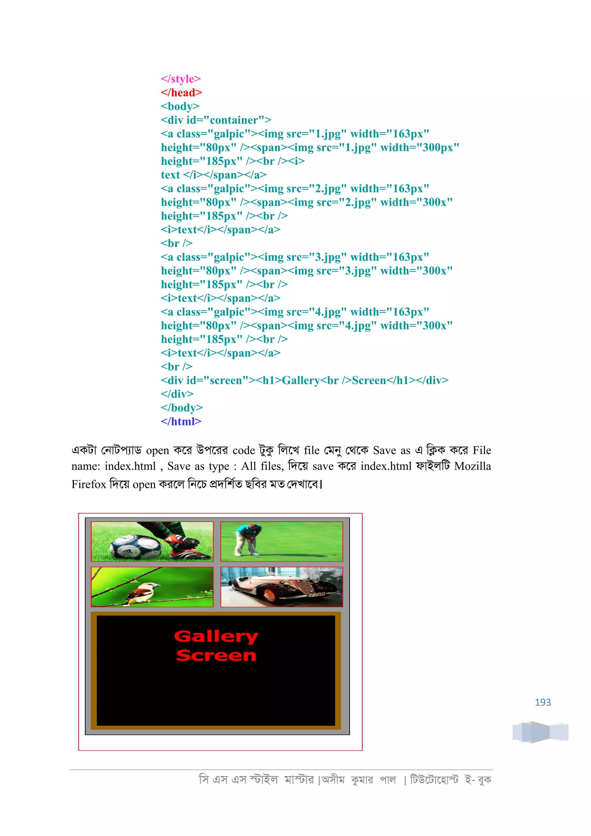 িস এস এস �াইল মা�াা |অসীম কমাা পাল | িটউেটােহা� ই- বুক
193
</style>
</head>
<body>
<div id="container">
<a class="galpic"><img src="1.jpg" width="163px"
height="80px" /><span><img src="1.jpg" width="300px"
height="185px" /><br /><i>
text </i></span></a>
<a class="galpic"><img src="2.jpg" width="163px"
height="80px" /><span><img src="2.jpg" width="300x"
height="185px" /><br />
<i>text</i></span></a>
<br />
<a class="galpic"><img src="3.jpg" width="163px"
height="80px" /><span><img src="3.jpg" width="300x"
height="185px" /><br />
<i>text</i></span></a>
<a class="galpic"><img src="4.jpg" width="163px"
height="80px" /><span><img src="4.jpg" width="300x"
height="185px" /><br />
<i>text</i></span></a>
<br />
<div id="screen"><h1>Gallery<br />Screen</h1></div>
</div>
</body>
</html>
একটা ে্াটপযাড open কো উপোা code টুক িলেখ file েমনু েথেক Save as এ ি�ক কো File
name: index.html , Save as type : All files, িদেয় save কো index.html ফাইলিট Mozilla
Firefox িদেয় open কােল ি্েচ �দিশরত ছিবা মত েদখােব।
 