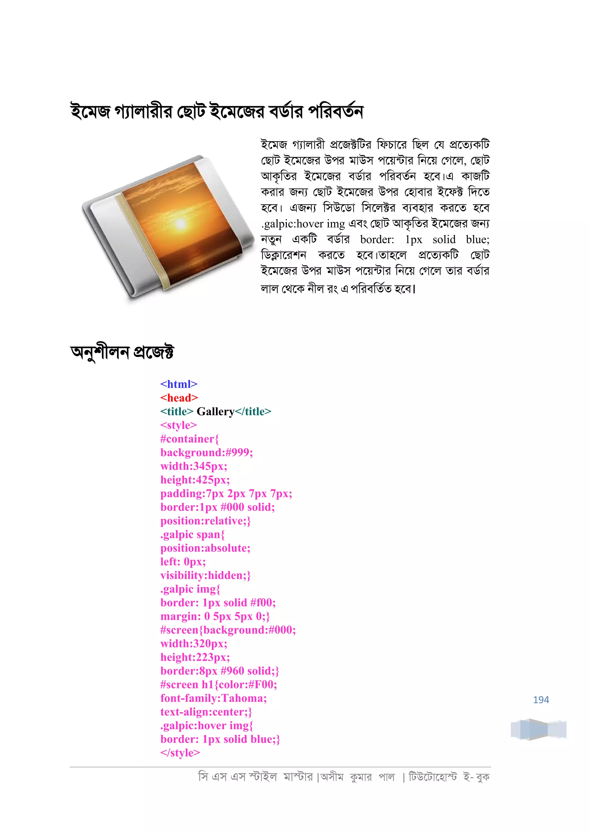িস এস এস �াইল মা�াা |অসীম কমাা পাল | িটউেটােহা� ই- বুক
194
ইেমজ গযালাাীা েছাট ইেমেজা বডরাা পিাবতর্
ইেমজ গযালাাী �েজ�িটা িফচাো িছল েয �েতযকিট
েছাট ইেমেজা উপর মাউস পেয়নটাা ি্েয় েগেল, েছাট
আকৃিতা ইেমেজা বডরাা পিাবতর্ হেব।এ কাজিট
কাাা জ� েছাট ইেমেজা উপর েহাবাা ইেফ� িদেত
হেব। এজ� িসউেডা িসেল�া বযবহাা কােত হেব
.galpic:hover img এবং েছাট আকৃিতা ইেমেজা জ�
্তু্ একিট বডরাা border: 1px solid blue;
িড�াোশ্ কােত হেব।তাহেল �েতযকিট েছাট
ইেমেজা উপর মাউস পেয়নটাা ি্েয় েগেল তাা বডরাা
লাল েথেক ্ীল াং এপিাবিতরত হেব।
অনুশীল্ �েজ�
<html>
<head>
<title> Gallery</title>
<style>
#container{
background:#999;
width:345px;
height:425px;
padding:7px 2px 7px 7px;
border:1px #000 solid;
position:relative;}
.galpic span{
position:absolute;
left: 0px;
visibility:hidden;}
.galpic img{
border: 1px solid #f00;
margin: 0 5px 5px 0;}
#screen{background:#000;
width:320px;
height:223px;
border:8px #960 solid;}
#screen h1{color:#F00;
font-family:Tahoma;
text-align:center;}
.galpic:hover img{
border: 1px solid blue;}
</style>
 