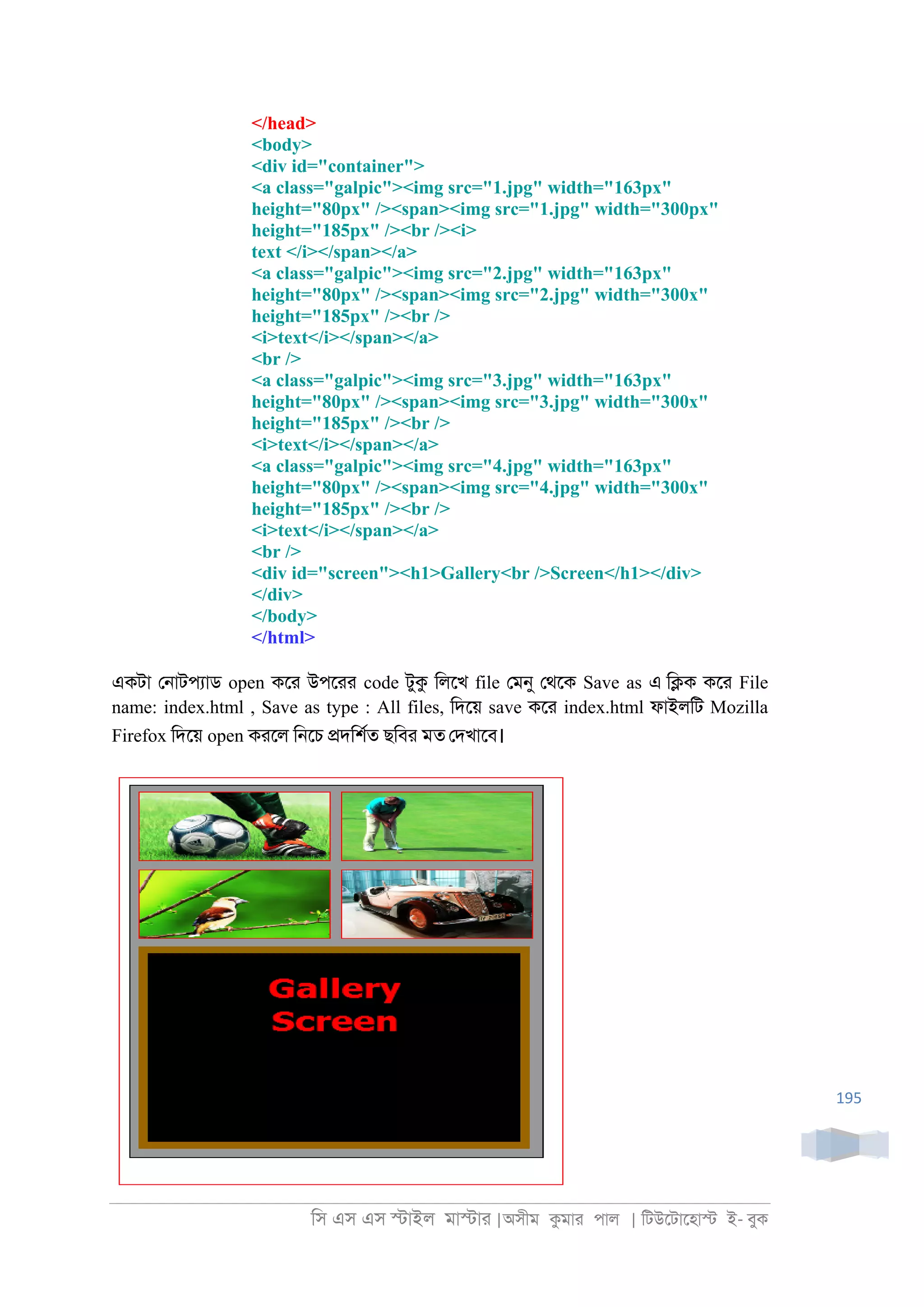 িস এস এস �াইল মা�াা |অসীম কমাা পাল | িটউেটােহা� ই- বুক
195
</head>
<body>
<div id="container">
<a class="galpic"><img src="1.jpg" width="163px"
height="80px" /><span><img src="1.jpg" width="300px"
height="185px" /><br /><i>
text </i></span></a>
<a class="galpic"><img src="2.jpg" width="163px"
height="80px" /><span><img src="2.jpg" width="300x"
height="185px" /><br />
<i>text</i></span></a>
<br />
<a class="galpic"><img src="3.jpg" width="163px"
height="80px" /><span><img src="3.jpg" width="300x"
height="185px" /><br />
<i>text</i></span></a>
<a class="galpic"><img src="4.jpg" width="163px"
height="80px" /><span><img src="4.jpg" width="300x"
height="185px" /><br />
<i>text</i></span></a>
<br />
<div id="screen"><h1>Gallery<br />Screen</h1></div>
</div>
</body>
</html>
একটা ে্াটপযাড open কো উপোা code টুক িলেখ file েমনু েথেক Save as এ ি�ক কো File
name: index.html , Save as type : All files, িদেয় save কো index.html ফাইলিট Mozilla
Firefox িদেয় open কােল ি্েচ �দিশরত ছিবা মত েদখােব।
 