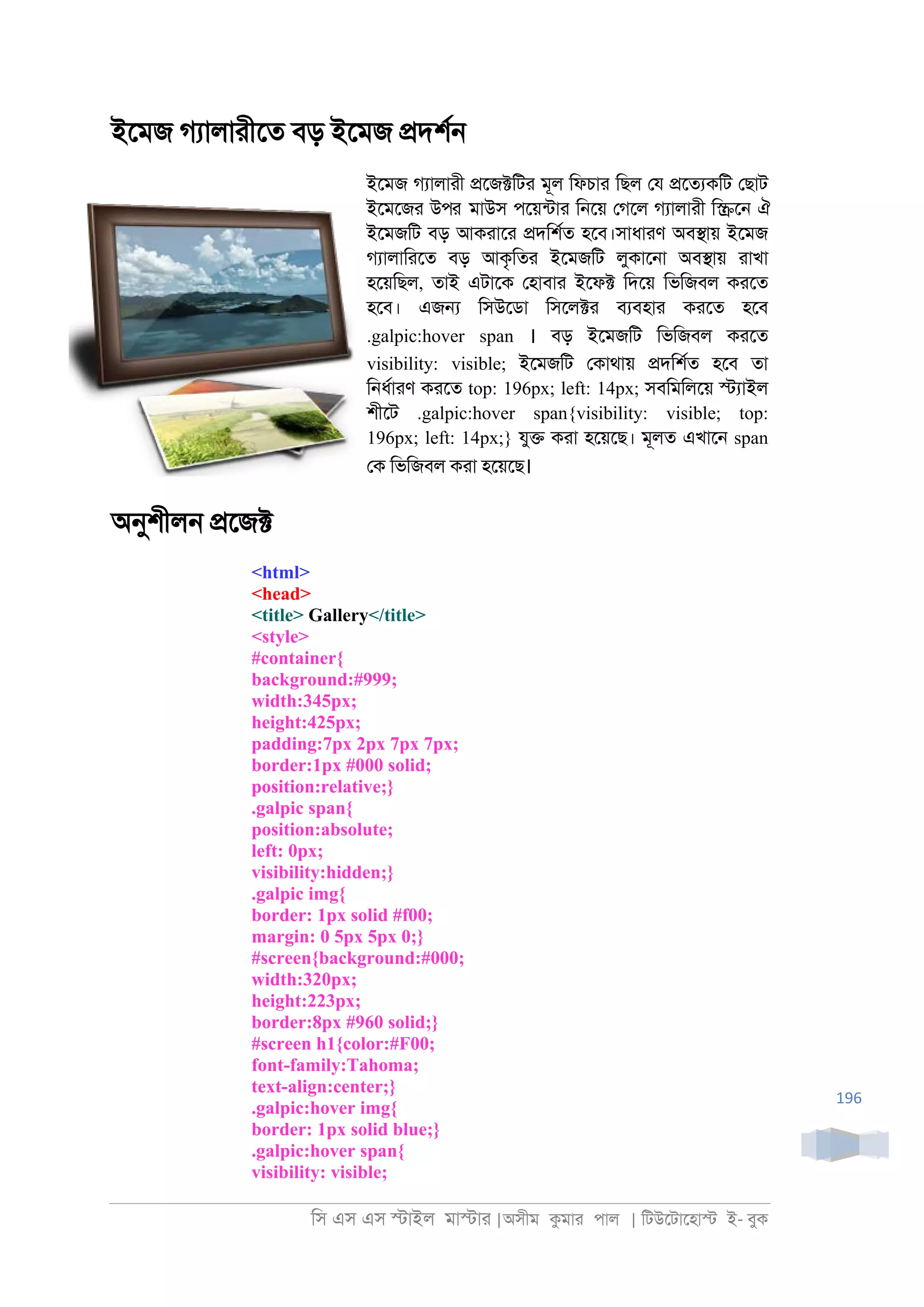 িস এস এস �াইল মা�াা |অসীম কমাা পাল | িটউেটােহা� ই- বুক
196
ইেমজ গযালাাীেত বড় ইেমজ �দশর্
ইেমজ গযালাাী �েজ�িটা মূল িফচাা িছল েয �েতযকিট েছাট
ইেমেজা উপর মাউস পেয়নটাা ি্েয় েগেল গযালাাী ি�ে্ ঐ
ইেমজিট বড় আকাাো �দিশরত হেব।সাধাাণ অব�ায় ইেমজ
গযালািােত বড় আকৃিতা ইেমজিট লুকাে্া অব�ায় াাখা
হেয়িছল, তাই এটােক েহাবাা ইেফ� িদেয় িভিজবল কােত
হেব। এজ� িসউেডা িসেল�া বযবহাা কােত হেব
.galpic:hover span । বড় ইেমজিট িভিজবল কােত
visibility: visible; ইেমজিট েকাথায় �দিশরত হেব তা
ি্ধরাাণ কােত top: 196px; left: 14px; সবিমিলেয় �যাইল
শীেট .galpic:hover span{visibility: visible; top:
196px; left: 14px;} যু� কাা হেয়েছ। মূলত এখাে্ span
েক িভিজবল কাা হেয়েছ।
অনুশীল্ �েজ�
<html>
<head>
<title> Gallery</title>
<style>
#container{
background:#999;
width:345px;
height:425px;
padding:7px 2px 7px 7px;
border:1px #000 solid;
position:relative;}
.galpic span{
position:absolute;
left: 0px;
visibility:hidden;}
.galpic img{
border: 1px solid #f00;
margin: 0 5px 5px 0;}
#screen{background:#000;
width:320px;
height:223px;
border:8px #960 solid;}
#screen h1{color:#F00;
font-family:Tahoma;
text-align:center;}
.galpic:hover img{
border: 1px solid blue;}
.galpic:hover span{
visibility: visible;
 