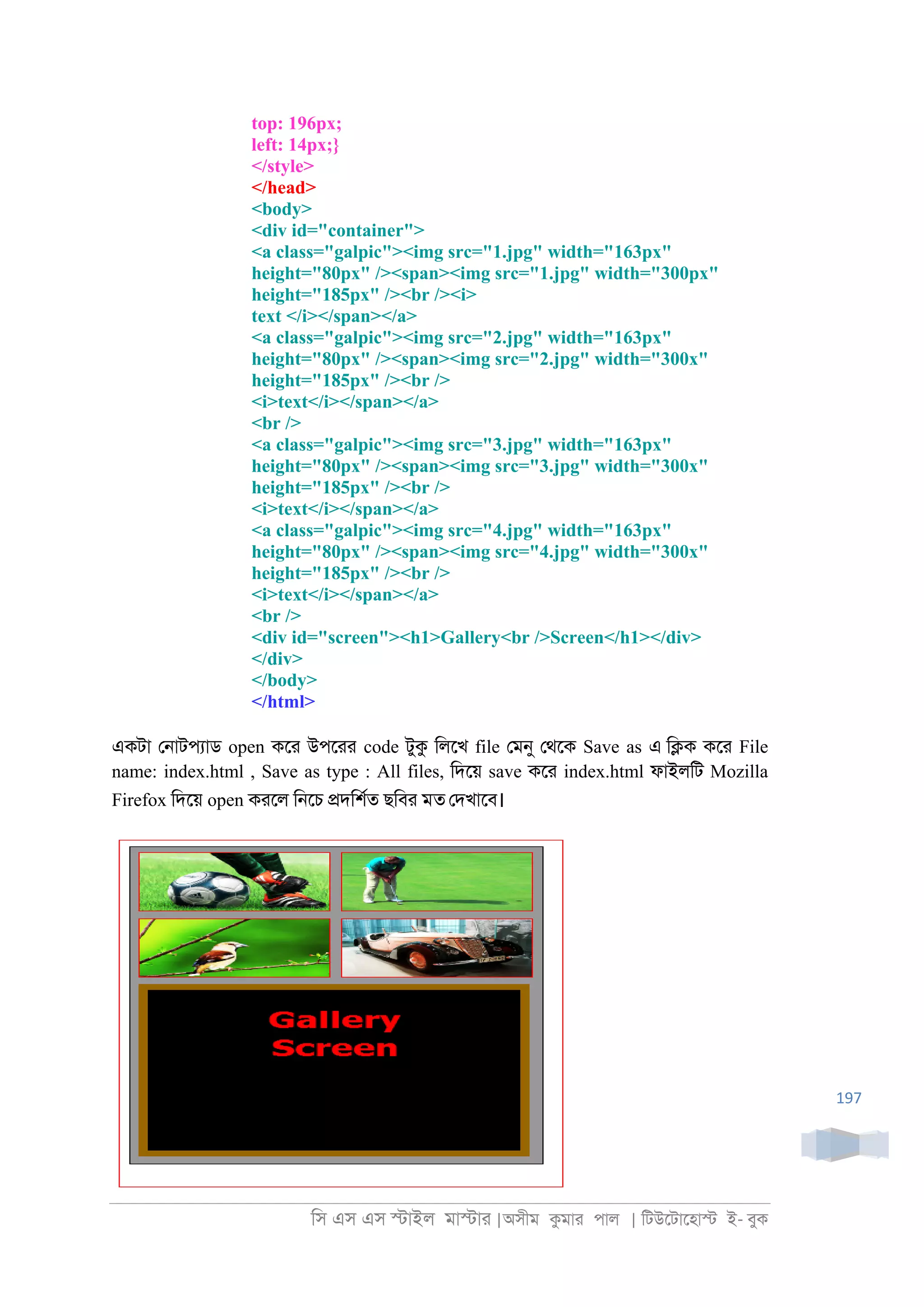 িস এস এস �াইল মা�াা |অসীম কমাা পাল | িটউেটােহা� ই- বুক
197
top: 196px;
left: 14px;}
</style>
</head>
<body>
<div id="container">
<a class="galpic"><img src="1.jpg" width="163px"
height="80px" /><span><img src="1.jpg" width="300px"
height="185px" /><br /><i>
text </i></span></a>
<a class="galpic"><img src="2.jpg" width="163px"
height="80px" /><span><img src="2.jpg" width="300x"
height="185px" /><br />
<i>text</i></span></a>
<br />
<a class="galpic"><img src="3.jpg" width="163px"
height="80px" /><span><img src="3.jpg" width="300x"
height="185px" /><br />
<i>text</i></span></a>
<a class="galpic"><img src="4.jpg" width="163px"
height="80px" /><span><img src="4.jpg" width="300x"
height="185px" /><br />
<i>text</i></span></a>
<br />
<div id="screen"><h1>Gallery<br />Screen</h1></div>
</div>
</body>
</html>
একটা ে্াটপযাড open কো উপোা code টুক িলেখ file েমনু েথেক Save as এ ি�ক কো File
name: index.html , Save as type : All files, িদেয় save কো index.html ফাইলিট Mozilla
Firefox িদেয় open কােল ি্েচ �দিশরত ছিবা মত েদখােব।
 