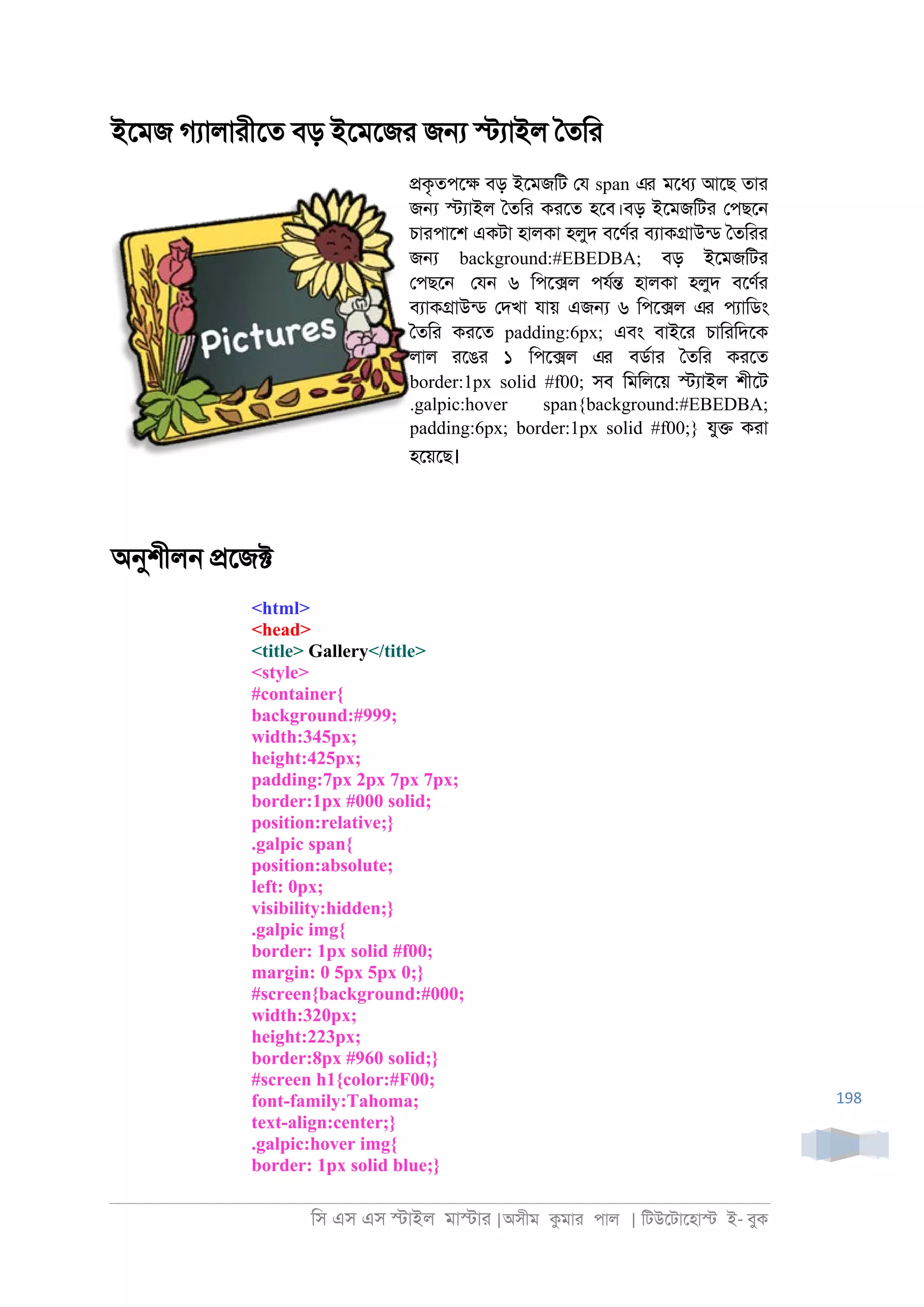 িস এস এস �াইল মা�াা |অসীম কমাা পাল | িটউেটােহা� ই- বুক
198
ইেমজ গযালাাীেত বড় ইেমেজা জ� �যাইল ৈতিা
�কৃতপে� বড় ইেমজিট েয span এর মেধয আেছ তাা
জ� �যাইল ৈতিা কােত হেব।বড় ইেমজিটা েপছে্
চাাপােশ একটা হালকা হলুদ বেণরা বযাক�াউনড ৈতিাা
জ� background:#EBEDBA; বড় ইেমজিটা
েপছে্ েয্ ৬ িপে�ল পযর� হালকা হলুদ বেণরা
বযাক�াউনড েদখা যায় এজ� ৬ িপে�ল এর পযািডং
ৈতিা কােত padding:6px; এবং বাইো চািািদেক
লাল ােঙা ১ িপে�ল এর বডরাা ৈতিা কােত
border:1px solid #f00; সব িমিলেয় �যাইল শীেট
.galpic:hover span{background:#EBEDBA;
padding:6px; border:1px solid #f00;} যু� কাা
হেয়েছ।
অনুশীল্ �েজ�
<html>
<head>
<title> Gallery</title>
<style>
#container{
background:#999;
width:345px;
height:425px;
padding:7px 2px 7px 7px;
border:1px #000 solid;
position:relative;}
.galpic span{
position:absolute;
left: 0px;
visibility:hidden;}
.galpic img{
border: 1px solid #f00;
margin: 0 5px 5px 0;}
#screen{background:#000;
width:320px;
height:223px;
border:8px #960 solid;}
#screen h1{color:#F00;
font-family:Tahoma;
text-align:center;}
.galpic:hover img{
border: 1px solid blue;}
 