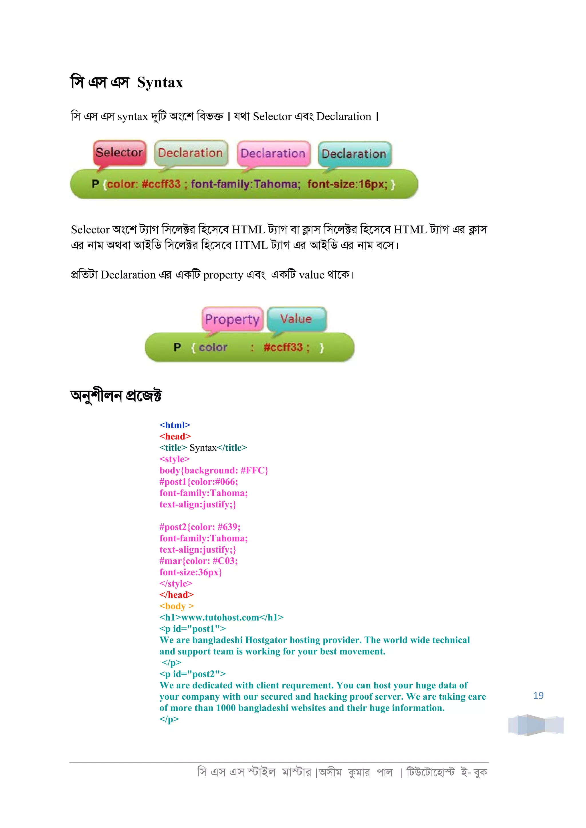 িস এস এস �াইল মা�াা |অসীম কমাা পাল | িটউেটােহা� ই- বুক
19
িস এস এস Syntax
িস এস এস syntax দুিট অংেশ িবভ� । যথা Selector এবং Declaration ।
Selector অংেশ টযাগ িসেল�া িহেসেব HTML টযাগ বা �াস িসেল�া িহেসেব HTML টযাগ এর �াস
এর ্াম অথবা আইিড িসেল�া িহেসেব HTML টযাগ এর আইিড এর ্াম বেস।
�িতটা Declaration এর একিট property এবং একিট value থােক।
অনুশীল্ �েজ�
<html>
<head>
<title> Syntax</title>
<style>
body{background: #FFC}
#post1{color:#066;
font-family:Tahoma;
text-align:justify;}
#post2{color: #639;
font-family:Tahoma;
text-align:justify;}
#mar{color: #C03;
font-size:36px}
</style>
</head>
<body >
<h1>www.tutohost.com</h1>
<p id="post1">
We are bangladeshi Hostgator hosting provider. The world wide technical
and support team is working for your best movement.
</p>
<p id="post2">
We are dedicated with client requrement. You can host your huge data of
your company with our secured and hacking proof server. We are taking care
of more than 1000 bangladeshi websites and their huge information.
</p>
 
