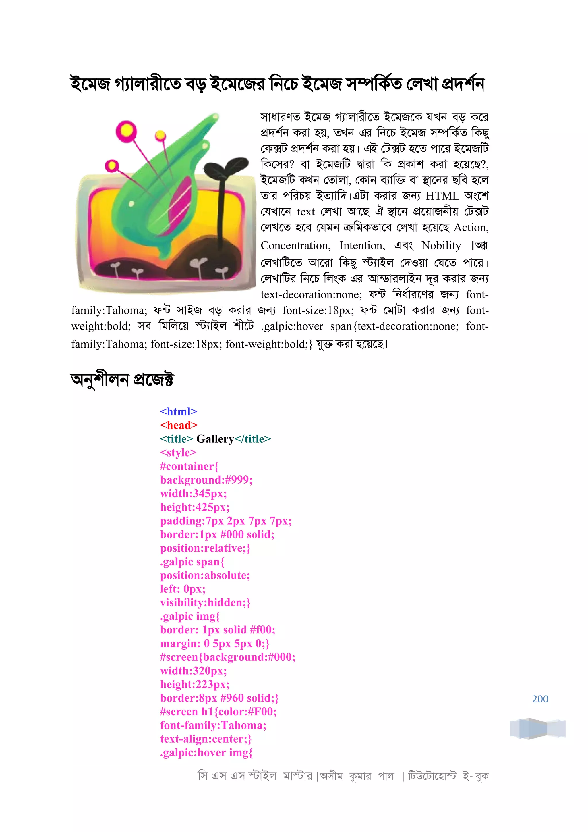 িস এস এস �াইল মা�াা |অসীম কমাা পাল | িটউেটােহা� ই- বুক
200
ইেমজ গযালাাীেত বড় ইেমেজা ি্েচ ইেমজ স�িকরত েলখা �দশর্
সাধাাণত ইেমজ গযালাাীেত ইেমজেক যখন বড় কো
�দশর্ কাা হয়, তখন এর ি্েচ ইেমজ স�িকরত িকছু
েক�ট �দশর্ কাা হয়। এই েট�ট হেত পাো ইেমজিট
িকেসা? বা ইেমজিট �াাা িক �কাশ কাা হেয়েছ?,
ইেমজিট কখন েতালা, েকা্ বযাি� বা �াে্া ছিব হেল
তাা পিাচয় ইতযািদ।এটা কাাা জ� HTML অংেশ
েযখাে্ text েলখা আেছ ঐ �াে্ �েয়াজ্ীয় েট�ট
েলখেত হেব েযম্ �িমকভােব েলখা হেয়েছ Action,
Concentration, Intention, এবং Nobility ।আর
েলখািটেত আোা িকছু �যাইল েদওয়া েযেত পাো।
েলখািটা ি্েচ িলংক এর আনডাালাই্ দূা কাাা জ�
text-decoration:none; ফনট ি্ধরাােণা জ� font-
family:Tahoma; ফনট সাইজ বড় কাাা জ� font-size:18px; ফনট েমাটা কাাা জ� font-
weight:bold; সব িমিলেয় �যাইল শীেট .galpic:hover span{text-decoration:none; font-
family:Tahoma; font-size:18px; font-weight:bold;} যু� কাা হেয়েছ।
অনুশীল্ �েজ�
<html>
<head>
<title> Gallery</title>
<style>
#container{
background:#999;
width:345px;
height:425px;
padding:7px 2px 7px 7px;
border:1px #000 solid;
position:relative;}
.galpic span{
position:absolute;
left: 0px;
visibility:hidden;}
.galpic img{
border: 1px solid #f00;
margin: 0 5px 5px 0;}
#screen{background:#000;
width:320px;
height:223px;
border:8px #960 solid;}
#screen h1{color:#F00;
font-family:Tahoma;
text-align:center;}
.galpic:hover img{
 