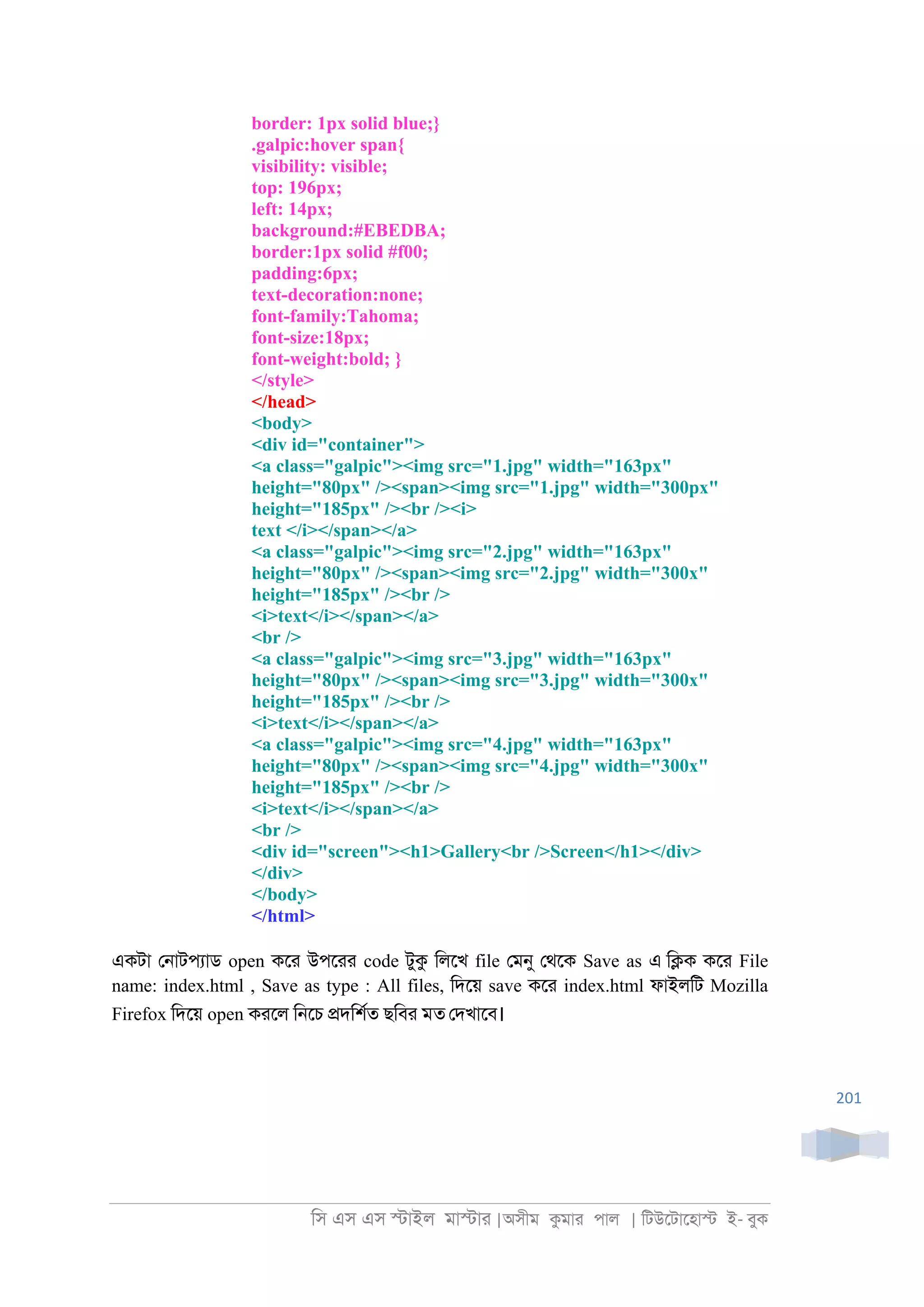 িস এস এস �াইল মা�াা |অসীম কমাা পাল | িটউেটােহা� ই- বুক
201
border: 1px solid blue;}
.galpic:hover span{
visibility: visible;
top: 196px;
left: 14px;
background:#EBEDBA;
border:1px solid #f00;
padding:6px;
text-decoration:none;
font-family:Tahoma;
font-size:18px;
font-weight:bold; }
</style>
</head>
<body>
<div id="container">
<a class="galpic"><img src="1.jpg" width="163px"
height="80px" /><span><img src="1.jpg" width="300px"
height="185px" /><br /><i>
text </i></span></a>
<a class="galpic"><img src="2.jpg" width="163px"
height="80px" /><span><img src="2.jpg" width="300x"
height="185px" /><br />
<i>text</i></span></a>
<br />
<a class="galpic"><img src="3.jpg" width="163px"
height="80px" /><span><img src="3.jpg" width="300x"
height="185px" /><br />
<i>text</i></span></a>
<a class="galpic"><img src="4.jpg" width="163px"
height="80px" /><span><img src="4.jpg" width="300x"
height="185px" /><br />
<i>text</i></span></a>
<br />
<div id="screen"><h1>Gallery<br />Screen</h1></div>
</div>
</body>
</html>
একটা ে্াটপযাড open কো উপোা code টুক িলেখ file েমনু েথেক Save as এ ি�ক কো File
name: index.html , Save as type : All files, িদেয় save কো index.html ফাইলিট Mozilla
Firefox িদেয় open কােল ি্েচ �দিশরত ছিবা মত েদখােব।
 